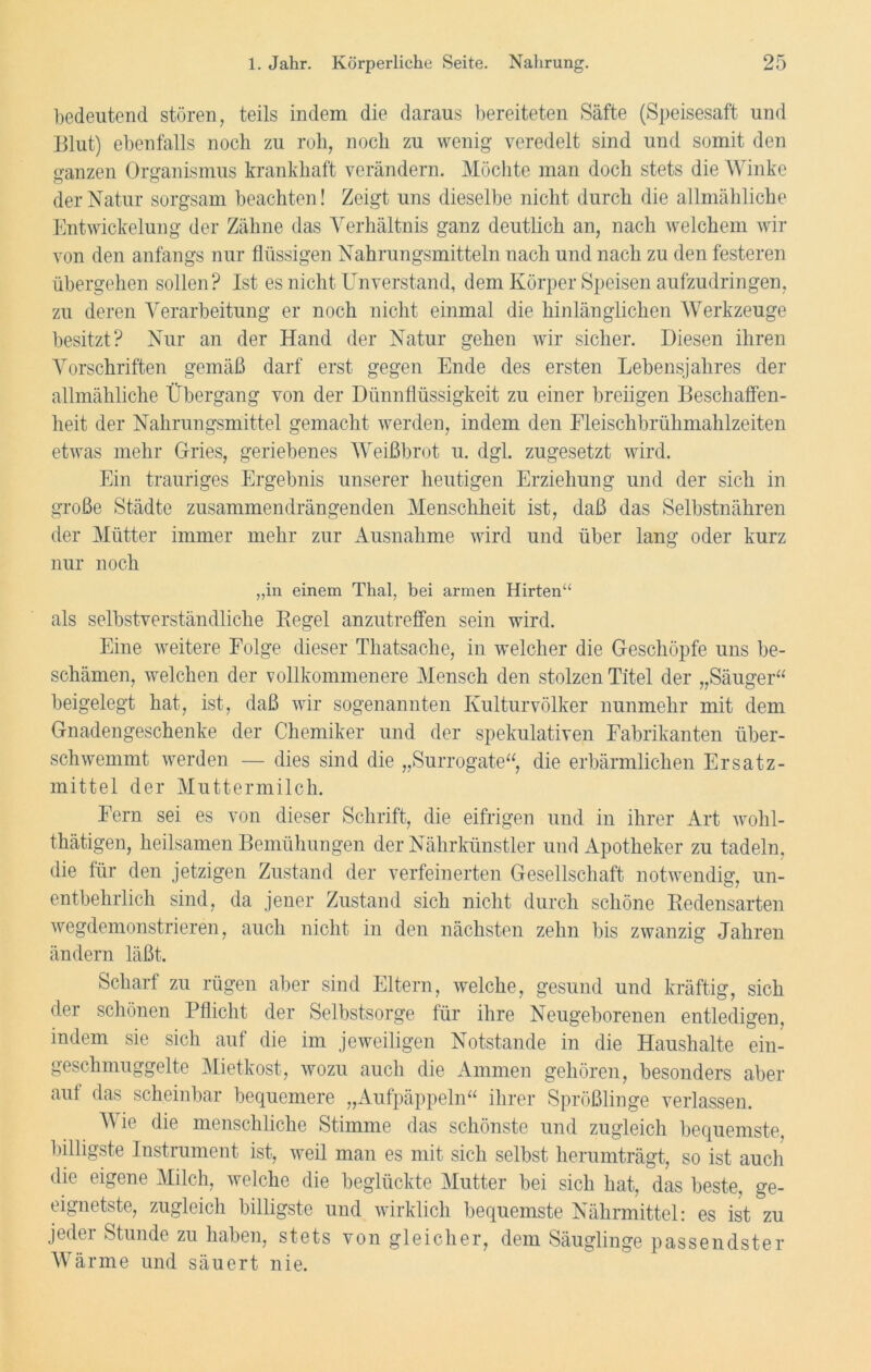 bedeutend stören, teils indem die daraus bereiteten Säfte (Speisesaft und Blut) ebenfalls noch zu roh, noch zu wenig veredelt sind und somit den ganzen Organismus krankhaft verändern. Möchte man doch stets die Winke der Natur sorgsam beachten! Zeigt uns dieselbe nicht durch die allmähliche Entwickelung der Zähne das Verhältnis ganz deutlich an, nach welchem wir von den anfangs nur flüssigen Nahrungsmitteln nach und nach zu den festeren übergehen sollen? Ist es nicht Unverstand, dem Körper Speisen aufzudringen, zu deren Verarbeitung er noch nicht einmal die hinlänglichen Werkzeuge besitzt? Nur an der Hand der Natur gehen wir sicher. Diesen ihren Vorschriften gemäß darf erst gegen Ende des ersten Lebensjahres der allmähliche Übergang von der Dünnflüssigkeit zu einer breiigen Beschaffen- heit der Nahrungsmittel gemacht werden, indem den Fleischbrühmahlzeiten etwas mehr Gries, geriebenes Weißbrot u. dgl. zugesetzt wird. Ein trauriges Ergebnis unserer heutigen Erziehung und der sich in große Städte zusammendrängenden Menschheit ist, daß das Selbstnähren der Mütter immer mehr zur Ausnahme wird und über lang oder kurz nur noch „in einem Thal, bei armen Hirten“ als selbstverständliche Regel anzutreffen sein wird. Eine weitere Folge dieser Thatsache, in welcher die Geschöpfe uns be- schämen, welchen der vollkommenere Mensch den stolzen Titel der „Säuger“ beigelegt hat, ist, daß wir sogenannten Kulturvölker nunmehr mit dem Gnadengeschenke der Chemiker und der spekulativen Fabrikanten über- schwemmt werden — dies sind die „Surrogate“, die erbärmlichen Ersatz- mittel der Muttermilch. Fern sei es von dieser Schrift, die eifrigen und in ihrer Art wohl- thätigen, heilsamen Bemühungen der Nährkünstler und Apotheker zu tadeln, die für den jetzigen Zustand der verfeinerten Gesellschaft notwendig, un- entbehrlich sind, da jener Zustand sich nicht durch schöne Redensarten wegdemonstrieren, auch nicht in den nächsten zehn bis zwanzig Jahren ändern läßt. Scharf zu rügen aber sind Eltern, welche, gesund und kräftig, sich dei schönen Pflicht der Selbstsorge für ihre Neugeborenen entledigen, indem sie sich auf die im jeweiligen Notstände in die Haushalte ein- geschmuggelte Mietkost, wozu auch die Ammen gehören, besonders aber auf das scheinbar bequemere „Aufpäppeln“ ihrer Sprößlinge verlassen. Wie die menschliche Stimme das schönste und zugleich bequemste billigste Instrument ist, weil man es mit sich selbst herumträgt, so ist auch die eigene Milch, welche die beglückte Mutter bei sich hat, das beste, ge- eignetste, zugleich billigste und wirklich bequemste Nährmittel: es ist zu jedei Stunde zu haben, stets von gleicher, dem Säuglinge passendster Wärme und säuert nie.