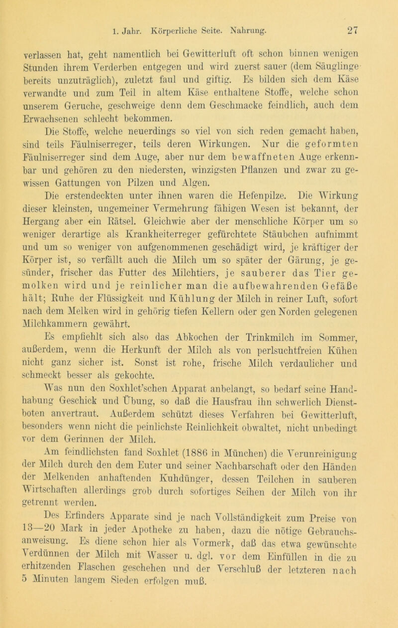 verlassen hat, geht namentlich hei Gewitterluft oft schon binnen wenigen Stunden ihrem Verderben entgegen und wird zuerst sauer (dem Säuglinge bereits unzuträglich), zuletzt faul und giftig. Es bilden sich dem Käse verwandte und zum Teil in altem Käse enthaltene Stoffe, welche schon unserem Gerüche, geschweige denn dem Geschmacke feindlich, auch dem Erwachsenen schlecht bekommen. Die Stoffe, welche neuerdings so viel von sich reden gemacht haben, sind teils Fäulniserreger, teils deren Wirkungen. Nur die geformten Fäulniserreger sind dem Auge, aber nur dem bewaffneten Auge erkenn- bar und gehören zu den niedersten, winzigsten Pflanzen und zwar zu ge- wissen Gattungen von Pilzen und Algen. Die erstendeckten unter ihnen waren die Hefenpilze. Die Wirkung dieser kleinsten, ungemeiner Vermehrung fähigen Wesen ist bekannt, der Hergang aber ein Rätsel. Gleichwie aber der menschliche Körper um so weniger derartige als Krankheiterreger gefürchtete Stäubchen aufnimmt und um so weniger von aufgenommenen geschädigt wird, je kräftiger der Körper ist, so verfällt auch die Milch um so später der Gärung, je ge- sünder, frischer das Futter des Milchtiers, je sauberer das Tier ge- molken wird und je reinlicher man die aufbewahrenden Gefäße hält; Ruhe der Flüssigkeit und Kühlung der Milch in reiner Luft, sofort nach dem Melken wird in gehörig tiefen Kellern oder gen Norden gelegenen Milchkammern gewährt. Es empfiehlt sich also das Abkochen der Trinkmilch im Sommer, außerdem, wenn die Herkunft der Milch als von perlsuchtfreien Kühen nicht ganz sicher ist. Sonst ist rohe, frische Milch verdaulicher und schmeckt besser als gekochte. Was nun den Soxhlet’schen Apparat anbelangt, so bedarf seine Hand- habung Geschick und Übung, so daß die Hausfrau ihn schwerlich Dienst- boten anvertraut. Außerdem schützt dieses Verfahren bei Gewitterluft, besonders wenn nicht die peinlichste Reinlichkeit obwaltet, nicht unbedingt vor dem Gerinnen der Milch. Am feindlichsten fand Soxhlet (1886 in München) die Verunreinigung der Milch durch den dem Euter und seiner Nachbarschaft oder den Händen der Melkenden anhaftenden Kuhdünger, dessen Teilchen in sauberen Wirtschaften allerdings grob durch sofortiges Seihen der Milch von ihr getrennt werden. Des Erfinders Apparate sind je nach Vollständigkeit zum Preise von 13 20 Mark in jeder Apotheke zu haben, dazu die nötige Gebrauchs- anweisung. Es diene schon hier als Vormerk, daß das etwa gewünschte Verdünnen der Milch mit Wasser u. dgl. vor dem Einfüllen in die zu erhitzenden Flaschen geschehen und der Verschluß der letzteren nach 5 Minuten langem Sieden erfolgen muß.