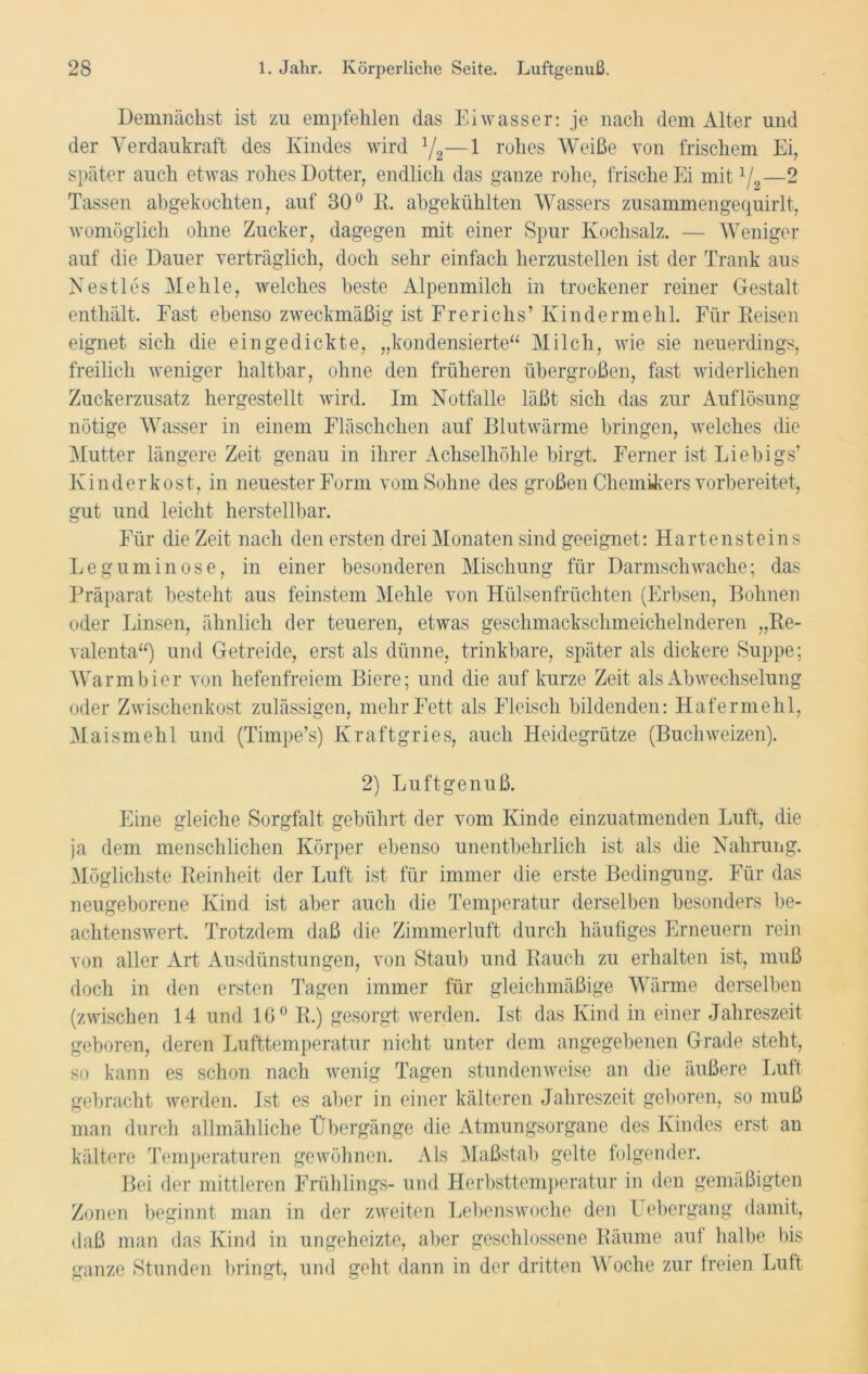 Demnächst ist zu empfehlen das Eiwasser: je nach dem Alter und der Verdaukraft des Kindes wird :/2—1 rohes Weiße von frischem Ei, später auch etwas rohes Dotter, endlich das ganze rohe, frische Ei mit 1L—2 Tassen abgekochten, auf 30° R. abgekühlten Wassers zusammengequirlt, womöglich ohne Zucker, dagegen mit einer Spur Kochsalz. — Weniger auf die Dauer verträglich, doch sehr einfach herzustellen ist der Trank aus Nestles Mehle, welches beste Alpenmilch in trockener reiner Gestalt enthält. Fast ebenso zweckmäßig ist Frericlis’ Kinder mehl. Für Reisen eignet sich die eingedickte, „kondensierte“ Milch, wie sie neuerdings, freilich weniger haltbar, ohne den früheren übergroßen, fast widerlichen Zuckerzusatz hergestellt wird. Im Notfälle läßt sich das zur Auflösung nötige Wasser in einem Fläschchen auf Blutwärme bringen, welches die Mutter längere Zeit genau in ihrer Achselhöhle birgt. Ferner ist Liebigs’ Kinder kost, in neuester Form vom Sohne des großen Chemikers vorbereitet, gut und leicht herstellbar. Für die Zeit nach den ersten drei Monaten sind geeignet: Hartensteins Legumin ose, in einer besonderen Mischung für Darmschwache; das Präparat besteht aus feinstem Mehle von Hülsenfrüchten (Erbsen, Bohnen oder Linsen, ähnlich der teueren, etwas geschmackschmeichelnderen „Re- valenta“) und Getreide, erst als dünne, trinkbare, später als dickere Suppe; Warmbier von hefenfreiem Biere; und die auf kurze Zeit als Abwechselung oder Zwischenkost zulässigen, mehr Fett als Fleisch bildenden: Hafermehl, Maismehl und (Timpe’s) Kraftgries, auch Heidegrütze (Buchweizen). 2) Luftgenuß. Eine gleiche Sorgfalt gebührt der vom Kinde einzuatmenden Luft, die ja dem menschlichen Körper ebenso unentbehrlich ist als die Nahrung. Möglichste Reinheit der Luft ist für immer die erste Bedingung. Für das neugeborene Kind ist aber auch die Temperatur derselben besonders be- achtenswert. Trotzdem daß die Zimmerluft durch häufiges Erneuern rein von aller Art Ausdünstungen, von Staub und Rauch zu erhalten ist, muß doch in den ersten Tagen immer für gleichmäßige Wärme derselben (zwischen 14 und 16° R.) gesorgt werden. Ist das Kind in einer Jahreszeit geboren, deren Lufttemperatur nicht unter dem angegebenen Grade steht, so kann es schon nach wenig Tagen stundenweise an die äußere Luft gebracht werden. Ist es aber in einer kälteren Jahreszeit geboren, so muß man durch allmähliche Übergänge die Atmungsorgane des Kindes erst an kältere Temperaturen gewöhnen. Als Maßstab gelte folgender. Bei der mittleren Frühlings- und Herbsttemperatur in den gemäßigten Zonen beginnt man in der zweiten Lebenswoche den Lebergang damit, daß man das Kind in ungeheizte, aber geschlossene Räume auf halbe bis ganze Stunden bringt, und geht dann in der dritten \\ oche zur freien Luft