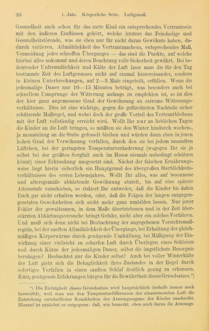 Gesundheit auch schon für das zarte Kind ein entsprechendes Yertrautsein mit den äußeren Einflüssen gehört, welche letztere das Feindselige und Gesundheitstörende, was sie eben nur für nicht daran Gewöhnte haben, da- durch verlieren. Allmählichkeit des Vertrautmachens, entsprechendes Maß, Vermeidung jedes schroffen Überganges — das sind die Punkte, auf welche hierbei alles ankommt und deren Beachtung volle Sicherheit gewährt. Bei be- deutender Unfreundlichkeit und Kälte der Luft lasse man die für den Tag bestimmte Zeit des Luftgenusses nicht auf einmal hintereinander, sondern in kleinen Unterbrechungen, auf 2—3 Male eingeteilt, erfüllen. Wenn die jedesmalige Dauer nur 10—15 Minuten beträgt, was besonders auch bei schnellem Umsprunge der Witterung anfangs zu empfehlen ist, so ist dies der hier ganz angemessene Grad der Gewöhnung an extreme Witterungs- verhältnisse. Dies ist eine wichtige, gegen die gefürchteten Nachteile sicher schützende Maßregel, und wobei doch der große Vorteil des Vertrautbleibens mit der Luft vollständig erreicht wird. Wollt Ihr nur an lieblichen Tagen die Kinder an die Luft bringen, so müßten sie den Winter hindurch wochen-, ja monatelang an die Stube gefesselt bleiben und würden dann eben in jenen hohen Grad der Verwöhnung verfallen, durch den sie bei jedem unsanften Lüftchen, bei der geringsten Temperaturveränderung (wogegen Ihr sie ja selbst bei der größten Sorgfalt auch im Hause niemals unbedingt schützen könnt) einer Erkrankung ausgesetzt sind. Nächst der falschen Ernährungs- weise liegt hierin sicherlich ein Hauptgrund des übergroßen Sterblichkeits- verhältnisses des ersten Lebensjahres. Wollt Ihr alles, was auf besonnene und altersgemäße abhärtende Gewöhnung abzielt, bis auf' eine spätere Altersstufe verschieben, so riskiert Ihr entweder, daß die Kinder bis dahin Euch gar nicht erhalten werden, oder, daß die Folgen der langen entgegen- gesetzten Gewohnheiten sich nicht mehr ganz umbilden lassen. Nur jener Fehler der gewaltsamen, in dem Maße übertriebenen und in der Zeit über- stürzten Abhärtungsversuche bringt Gefahr, nicht aber ein solches Verfahren. Und muß sich denn nicht bei Beobachtung der angegebenen Vorsichtsmaß- regeln, bei der sanften Allmählichkeit derÜbergänge, bei Erhaltung der gleich- mäßigen Körperwärme durch genügende Umhüllung, bei Mäßigung der Ein- wirkung einer vielleicht zu scharfen Luft durch Überlegen eines Schleiers und durch Kürze der jedesmaligen Dauer, selbst die ängstlichste Besorgnis beruhigen? Beobachtet nur die Kinder selbst! Auch bei voller Winterkälte der Luft giebt sich die Behaglichkeit ihres Zustandes in der Regel durch sofortiges Verfallen in einen sanften Schlaf deutlich genug zu erkennen. Kurz, genügende Erfahrungen bürgen für die Bewährtheit dieses Grundsatzes.') *) Die Richtigkeit dieses Grundsatzes wird hauptsächlich deshalb immer noch bezweifelt, weil man nur den Temperaturdifferenzen der einzuatmenden Luft die Entstehung entzündlicher Krankheiten der Atmungsorgane der Kinder zuschreibt. Hierauf ist zunächst zu entgegnen: daß, wie bemerkt, eben auch daran die Atmungs-