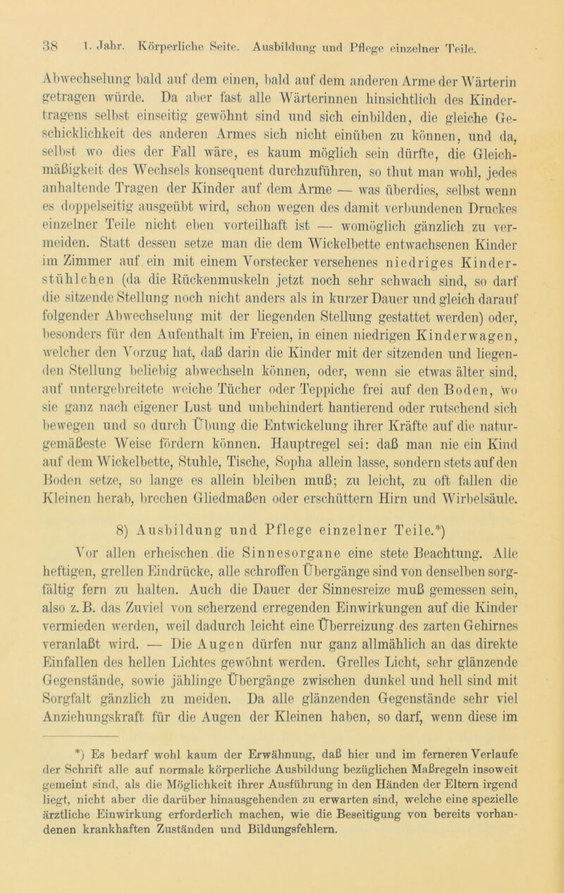 Abwechselung bald auf dem einen, bald auf dem anderen Arme der Wärterin getragen würde. Da aber fast alle Wärterinnen hinsichtlich des Kinder- tragens selbst einseitig gewöhnt sind und sich einbilden, die gleiche Ge- schicklichkeit des anderen Armes sich nicht einüben zu können, und da, selbst wo dies der Fall wäre, es kaum möglich sein dürfte, die Gleich- mäßigkeit des Wechsels konsequent durchzuführen, so thut man wohl, jedes anhaltende Tragen der Kinder auf dem Arme — was überdies, selbst wenn es doppelseitig ausgeübt wird, schon wegen des damit verbundenen Druckes einzelner Teile nicht eben vorteilhaft ist — womöglich gänzlich zu ver- meiden. Statt dessen setze man die dem Wickelbette entwachsenen Kinder im Zimmer auf ein mit einem Vorstecker versehenes niedriges Kinder- stühlchen (da die Rückenmuskeln jetzt noch sehr schwach sind, so darf die sitzende Stellung noch nicht anders als in kurzer Dauer und gleich darauf folgender Abwechselung mit der liegenden Stellung gestattet werden) oder, besonders für den Aufenthalt im Freien, in einen niedrigen Kinderwagen, welcher den Vorzug hat, daß darin die Kinder mit der sitzenden und liegen- den Stellung beliebig abwechseln können, oder, wenn sie etwas älter sind, auf untergebreitete weiche Tücher oder Teppiche frei auf den Boden, wo sie ganz nach eigener Lust und unbehindert hantierend oder rutschend sich bewegen und so durch Übung die Entwickelung ihrer Kräfte auf die natur- gemäßeste Weise fördern können. Hauptregel sei: daß man nie ein Kind auf dem Wickelbette, Stuhle, Tische, Sopha allein lasse, sondern stets auf den Boden setze, so lange es allein bleiben muß; zu leicht, zu oft fallen die Kleinen herab, brechen Gliedmaßen oder erschüttern Hirn und Wirbelsäule. 8) Ausbildung und Pflege einzelner Teile.*) Vor allen erheischen die Sinnesorgane eine stete Beachtung. Alle heftigen, grellen Eindrücke, alle schroffen Übergänge sind von denselben sorg- fältig fern zu halten. Auch die Dauer der Sinnesreize muß gemessen sein, also z. B. das Zuviel von scherzend erregenden Einwirkungen auf die Kinder vermieden werden, weil dadurch leicht eine Überreizung des zarten Gehirnes veranlaßt wird. — Die Augen dürfen nur ganz allmählich an das direkte Einfallen des hellen Lichtes gewöhnt werden. Grelles Licht, sehr glänzende Gegenstände, sowie jählinge Übergänge zwischen dunkel und hell sind mit Sorgfalt gänzlich zu meiden. Da alle glänzenden Gegenstände sehr viel Anziehungskraft für die Augen der Kleinen haben, so darf, wenn diese im *) Es bedarf wohl kaum der Erwähnung, daß hier und im ferneren Verlaufe der Schrift alle auf normale körperliche Ausbildung bezüglichen Maßregeln insoweit gemeint sind, als die Möglichkeit ihrer Ausführung in den Händen der Eltern irgend liegt, nicht aber die darüber hinausgehenden zu erwarten sind, welche eine spezielle ärztliche Einwirkung erforderlich machen, wie die Beseitigung von bereits vorhan- denen krankhaften Zuständen und Bildungsfehlem.