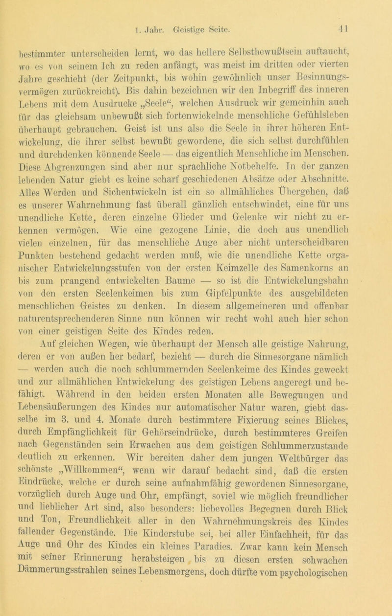 bestimmter unterscheiden lernt, wo das hellere Selbstbewußtsein auftaucht, wo es von seinem Ich zu reden anfängt, was meist im dritten oder vierten Jahre geschieht (der Zeitpunkt, bis wohin gewöhnlich unser Besinnungs- vermögen zurückreicht). Bis dahin bezeichnen wir den Inbegriff des inneren Lebens mit dem Ausdrucke „Seele“, welchen Ausdruck wir gemeinhin auch für das gleichsam unbewußt sich fortenwickelnde menschliche Gefühlsleben überhaupt gebrauchen. Geist ist uns also die Seele in ihrer höheren Ent- wickelung, die ihrer selbst bewußt gewordene, die sich selbst durchfühlen und durchdenken könnende Seele — das eigentlich Menschliche im Menschen. Diese Abgrenzungen sind aber nur sprachliche Notbehelfe. In der ganzen lebenden Natur giebt es keine scharf geschiedenen Absätze oder Abschnitte. Alles Werden und Sichentwickeln ist ein so allmähliches Übergehen, daß es unserer Wahrnehmung fast überall gänzlich entschwindet, eine für uns unendliche Kette, deren einzelne Glieder und Gelenke wir nicht zu er- kennen vermögen. Wie eine gezogene Linie, die doch aus unendlich vielen einzelnen, für das menschliche Auge aber nicht unterscheidbaren Punkten bestehend gedacht werden muß, wie die unendliche Kette orga- nischer Entwickelungsstufen von der ersten Keimzelle des Samenkorns an Dis zum prangend entwickelten Baume — so ist die Entwickelungsba.hu von den ersten Seelenkeimen bis zum Gipfelpunkte des ausgebildeten menschlichen Geistes zu denken. In diesem allgemeineren und offenbar naturentsprechenderen Sinne nun können wir recht wohl auch hier schon von einer geistigen Seite des Kindes reden. Auf gleichen Wegen, wie überhaupt der Mensch alle geistige Nahrung, deren er von außen her bedarf, bezieht — durch die Sinnesorgane nämlich werden auch die noch schlummernden Seelenkeime des Kindes geweckt und zur allmählichen Entwickelung des geistigen Lebens angeregt und be- fähigt. Während in den beiden ersten Monaten alle Bewegungen und Lebensäußerungen des Kindes nur automatischer Natur waren, giebt das- selbe im 3. und 4. Monate durch bestimmtere Fixierung seines Blickes, durch Empfänglichkeit für Gehörseindrücke, durch bestimmteres Greifen nach Gegenständen sein Erwachen aus dem geistigen Schlummerzustande deutlich zu erkennen. Wir bereiten daher dem jungen Weltbürger das schönste „Willkommen“, wenn wir darauf bedacht sind, daß die ersten Eindrücke, welche er durch seine aufnahmfähig gewordenen Sinnesorgane, vorzüglich durch Auge und Ohr, empfängt, soviel wie möglich freundlicher und lieblicher Art sind, also besonders: liebevolles Begegnen durch Blick und Ton, Freundlichkeit aller in den Wahrnehmungskreis des Kindes fallender Gegenstände. Die Kinderstube sei, bei aller Einfachheit, für das Auge und Ohr des Kindes ein kleines Paradies. Zwar kann kein Mensch mit seinei Erinnerung herabsteigen bis zu diesen ersten schwachen Dämmerungsstrahlen seines Lebensmorgens, doch dürfte vom psychologischen