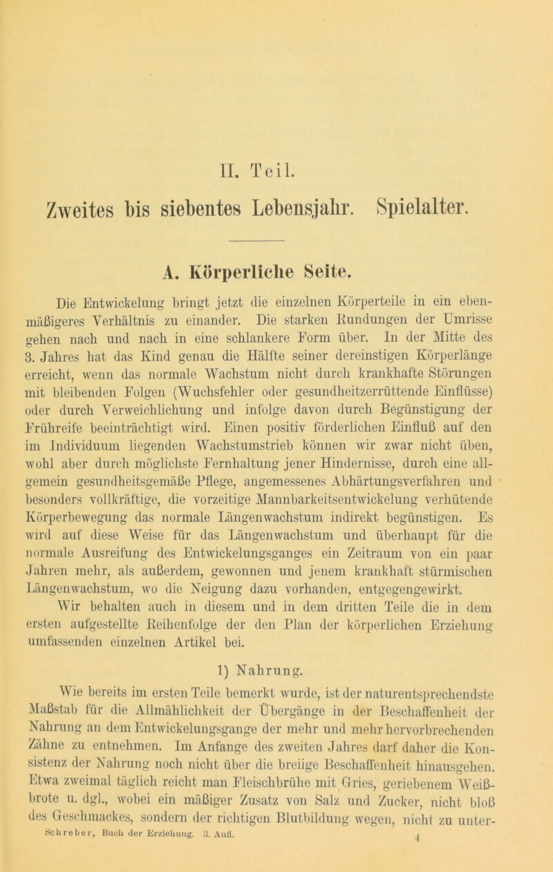 Zweites bis siebentes Lebensjahr. Spielalter. A. Körperliche Seite. Die Entwickelung bringt jetzt die einzelnen Körperteile in ein eben- mäßigeres Verhältnis zu einander. Die starken Kundungen der Umrisse gehen nach und nach in eine schlankere Eorm über. In der Mitte des 3. Jahres hat das Kind genau die Hälfte seiner dereinstigen Körperlänge erreicht, wenn das normale Wachstum nicht durch krankhafte Störungen mit bleibenden Folgen (Wuchsfehler oder gesundheitzerrüttende Einflüsse) oder durch Verweichlichung und infolge davon durch Begünstigung der Frühreife beeinträchtigt wird. Einen positiv förderlichen Einfluß auf den im Individuum liegenden Wachstumstrieb können wir zwar nicht üben, wohl aber durch möglichste Fernhaltung jener Hindernisse, durch eine all- gemein gesundheitsgemäße Pflege, angemessenes Abhärtungsverfahren und besonders vollkräftige, die vorzeitige Mannbarkeitsentwickelung verhütende Körperbewegung das normale Längenwachstum indirekt begünstigen. Es wird auf diese Weise für das Längenwachstum und überhaupt für die normale Ausreifung des Entwickelungsganges ein Zeitraum von ein paar Jahren mehr, als außerdem, gewonnen und jenem krankhaft stürmischen Längenwachstum, wo die Neigung dazu vorhanden, entgegengewirkt. Wir behalten auch in diesem und in dem dritten Teile die in dem ersten aufgestellte Keihenfolge der den Plan der körperlichen Erziehung- umfassenden einzelnen Artikel bei. 1) Nahrung. Wie bereits im ersten Teile bemerkt wurde, ist der naturentsprechendste Maßstab für die Allmählichkeit der Übergänge in der Beschaffenheit der Nahrung an dem Entwickelungsgange der mehr und mehr hervorbrechenden Zähne zu entnehmen. Im Anfänge des zweiten Jahres darf daher die Kon- sistenz der Nahrung noch nicht über die breiige Beschaffenheit hinausgehen. Etwa zweimal täglich reicht man Fleischbrühe mit Gries, geriebenem Weiß- brote u. dgl., wobei ein mäßiger Zusatz von Salz und Zucker, nicht bloß des Geschmackes, sondern der richtigen Blutbildung wegen, nicht zu unter- Schreber, Buch der Erziehung. 3. Aufl. ^