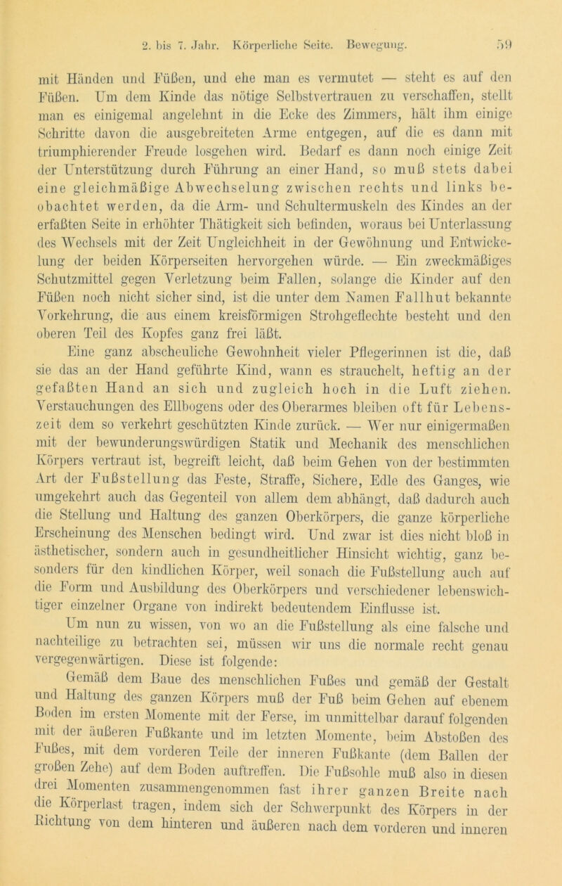 mit Händen und Füßen, und ehe man es vermutet — stellt es auf den Füßen. Um dem Kinde das nötige Selbstvertrauen zu verschaffen, stellt man es einigemal angelehnt in die Ecke des Zimmers, hält ihm einige Schritte davon die ausgebreiteten Arme entgegen, auf die es dann mit triumphierender Freude losgehen wird. Bedarf es dann noch einige Zeit der Unterstützung durch Führung an einer Hand, so muß stets dabei eine gleichmäßige Abwechselung zwischen rechts und links be- obachtet werden, da die Arm- und Schultermuskeln des Kindes an der erfaßten Seite in erhöhter Thätigkeit sich befinden, woraus bei Unterlassung des Wechsels mit der Zeit Ungleichheit in der Gewöhnung und Entwicke- lung der beiden Körperseiten hervorgehen würde. — Ein zweckmäßiges Schutzmittel gegen Verletzung beim Fallen, solange die Kinder auf den Füßen noch nicht sicher sind, ist die unter dem Kamen Fallhut bekannte Vorkehrung, die aus einem kreisförmigen Strohgeflechte besteht und den oberen Teil des Kopfes ganz frei läßt. Eine ganz abscheuliche Gewohnheit vieler Pflegerinnen ist die, daß sie das an der Hand geführte Kind, wann es strauchelt, heftig an der gefaßten Hand an sich und zugleich hoch in die Luft ziehen. Verstauchungen des Ellbogens oder des Oberarmes bleiben oft für Lebens- zeit dem so verkehrt geschützten Kinde zurück. — Wer nur einigermaßen mit der bewunderungswürdigen Statik und Mechanik des menschlichen Körpers vertraut ist, begreift leicht, daß beim Gehen von der bestimmten Art der Fußstellung das Feste, Straffe, Sichere, Edle des Ganges, wie umgekehrt auch das Gegenteil von allem dem abhängt, daß dadurch auch die Stellung und Haltung des ganzen Oberkörpers, die ganze körperliche Erscheinung des Menschen bedingt wird. Und zwar ist dies nicht bloß in ästhetischer, sondern auch in gesundheitlicher Hinsicht wichtig, ganz be- sonders für den kindlichen Körper, weil sonach die Fußstellung auch auf die Form und Ausbildung des Oberkörpers und verschiedener lebenswich- tiger einzelner Organe von indirekt bedeutendem Einflüsse ist. LTm nun zu wissen, von wo an die Fußstellung als eine falsche und nachteilige zu betrachten sei, müssen wir uns die normale recht genau vergegenwärtigen. Diese ist folgende: Gemäß dem Baue des menschlichen Fußes und gemäß der Gestalt und Haltung des ganzen Körpers muß der Fuß beim Gehen auf ebenem Boden im ersten Momente mit der Ferse, im unmittelbar darauf folgenden mit der äußeren Fußkante und im letzten Momente, beim Abstoßen des Fußes, mit dem vorderen Teile der inneren Fußkante (dem Ballen der großen Zehe) auf dem Boden auftreffen. Die Fußsohle muß also in diesen drei Momenten zusammen genommen fast ihrer ganzen Breite nach die Körperlast tragen, indem sich der Schwerpunkt des Körpers in der Lichtung \on dem hinteren und äußeren nach dem vorderen und inneren