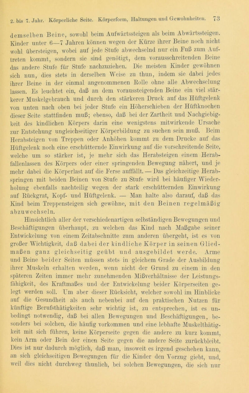 demselben Beine, sowohl beim Aufwärtssteigen als beim Abwärtssteigen. Kinder unter 6—7 Jahren können wegen der Kürze ihrer Beine noch nicht wohl übersteigen, wobei auf jede Stufe abwechselnd nur ein Fuß zum Auf- treten kommt, sondern sie sind genötigt, dem vorausschreitenden Beine das andere Stufe für Stufe nachzuziehen. Die meisten Kinder gewöhnen sich nun, dies stets in derselben Weise zu thun, indem sie dabei jedes ihrer Beine in der einmal angenommenen Rolle ohne alle Abwechselung lassen. Es leuchtet ein, daß an dem voraussteigenden Beine ein viel stär- kerer Muskelgebrauch und durch den stärkeren Druck auf das Hüftgelenk von unten nach oben bei jeder Stufe ein Höherschieben der Hüftknochen dieser Seite stattfinden muß; ebenso, daß bei der Zartheit und Nachgiebig- keit des kindlichen Körpers darin eine wenigstens mitwirkende Ursache zur Entstehung ungleichseitiger Körperbildung zu suchen sein muß. Beim Herabsteigen von Treppen oder Anhöhen kommt zu dem Drucke auf das Hüftgelenk noch eine erschütternde Einwirkung auf die vorschreitende Seite, welche um so stärker ist, je mehr sich das Herabsteigen einem Herab- fallenlassen des Körpers oder einer springenden Bewegung nähert, und je mehr dabei die Körperlast auf die Ferse auffällt. — Das gleichzeitige Herab- springen mit beiden Beinen von Stufe zu Stufe wird bei häufiger Wieder- holung ebenfalls nachteilig wegen der stark erschütternden Einwirkung auf Rückgrat, Kopf- und Hüftgelenk. — Man halte also darauf, daß das Kind beim Treppensteigen sich gewöhne, mit den Beinen regelmäßig abzuwechseln. Hinsichtlich aller der verschiedenartigen selbständigen Bewegungen und Beschäftigungen überhaupt, zu welchen das Kind nach Maßgabe seiner Entwickelung von einem Zeitabschnitte zum anderen übergeht, ist es von großer Wichtigkeit, daß dabei der kindliche Körper in seinen Glied- maßen ganz gleichseitig geübt und ausgebildet werde. Arme und Beine beider Seiten müssen stets in gleichem Grade der Ausbildung ihrer Muskeln erhalten werden, wenn nicht der Grund zu einem in den späteren Zeiten immer mehr zunehmenden Mißverhältnisse der Leistungs- fähigkeit, des Kraftmaßes und der Entwickelung beider Körperseiten ge- legt werden soll. Um aber dieser Rücksicht, welcher sowohl im Hinblicke auf die Gesundheit als auch nebenbei auf den praktischen Nutzen für künftige Berufsthätigkeiten sehr wichtig ist, zu entsprechen, ist es un- bedingt notwendig, daß bei allen Bewegungen und Beschäftigungen, be- sonders bei solchen, die häufig Vorkommen und eine lebhafte Muskelthätig- keit mit sich führen, keine Körperseite gegen die andere zu kurz kommt, kein Arm oder Bein der einen Seite gegen die andere Seite zurückbleibt. Dies ist nur dadurch möglich, daß man, insoweit es irgend geschehen kann, an sich gleichseitigen Bewegungen für die Kinder den Vorzug giebt, und, weil dies nicht durchweg thunlich, bei solchen Bewegungen, die sich nur