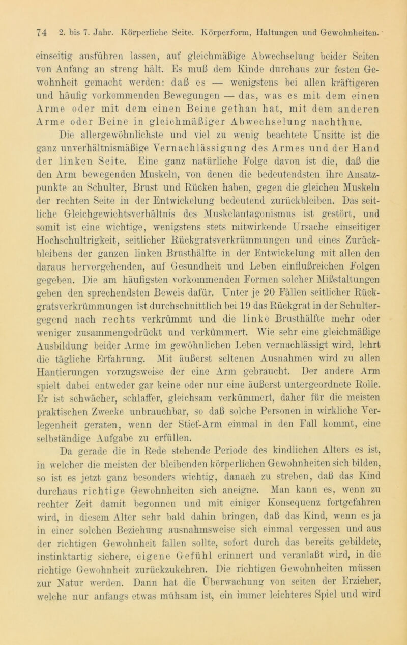 einseitig ausführen lassen, auf gleichmäßige Abwechselung beider Seiten von Anfang an streng hält. Es muß dem Kinde durchaus zur festen Ge- wohnheit gemacht werden: daß es — wenigstens bei allen kräftigeren und häufig vorkommenden Bewegungen — das, was es mit dem einen Arme oder mit dem einen Beine gethan hat, mit dem anderen Arme oder Beine in gleichmäßiger Abwechselung nachthue. Die allergewöhnlichste und viel zu wenig beachtete Unsitte ist che ganz unverhältnismäßige Vernachlässigung des Armes und der Hand der linken Seite. Eine ganz natürliche Eolge davon ist die, daß die den Arm bewegenden Muskeln, von denen die bedeutendsten ihre Ansatz- punkte an Schulter, Brust und Rücken haben, gegen die gleichen Muskeln der rechten Seite in der Entwickelung bedeutend Zurückbleiben. Das seit- liche Gleichgewichtsverhältnis des Muskelantagonismus ist gestört, und somit ist eine wichtige, wenigstens stets mitwirkende Ursache einseitiger Hochschultrigkeit, seitlicher Rückgratsverkrümmungen und eines Zurück- bleibens der ganzen linken Brusthälfte in der Entwickelung mit allen den daraus hervorgehenden, auf Gesundheit und Leben einflußreichen Folgen gegeben. Die am häufigsten vorkommenden Formen solcher Mißstaltungen geben den sprechendsten Beweis dafür. Unter je 20 Fällen seitlicher Rück- gratsverkrümmungen ist durchschnittlich bei 19 das Rückgrat in der Schulter- gegend nach rechts verkrümmt und die linke Brusthälfte mehr oder weniger zusammengedrückt und verkümmert. Wie sehr eine gleichmäßige Ausbildung beider Arme im gewöhnlichen Leben vernachlässigt wird, lehrt die tägliche Erfahrung. Mit äußerst seltenen Ausnahmen wird zu allen Hantierungen vorzugsweise der eine Arm gebraucht. Der andere Arm spielt dabei entweder gar keine oder nur eine äußerst untergeordnete Rolle. Er ist schwächer, schlaffer, gleichsam verkümmert, daher für die meisten praktischen Zwecke unbrauchbar, so daß solche Personen in wirkliche Ver- legenheit geraten, wenn der Stief-Arm einmal in den Fall kommt, eine selbständige Aufgabe zu erfüllen. Da gerade die in Rede stehende Periode des kindlichen Alters es ist, in welcher die meisten der bleibenden körperlichen Gewohnheiten sich bilden, so ist es jetzt ganz besonders wichtig, danach zu streben, daß das Kind durchaus richtige Gewohnheiten sich aneigne. Man kann es, wenn zu rechter Zeit damit begonnen und mit einiger Konsequenz fortgefahren wird, in diesem Alter sehr bald dahin bringen, daß das Kind, wenn es ja in einer solchen Beziehung ausnahmsweise sich einmal vergessen und aus der richtigen Gewohnheit fallen sollte, sofort durch das bereits gebildete, instinktartig sichere, eigene Gefühl erinnert und veranlaßt wird, in die richtige Gewohnheit zurückzukehren. Die richtigen Gewohnheiten müssen zur Natur werden. Dann hat die Überwachung von seiten der Erzieher, welche nur anfangs etwas mühsam ist, ein immer leichteres Spiel und wird