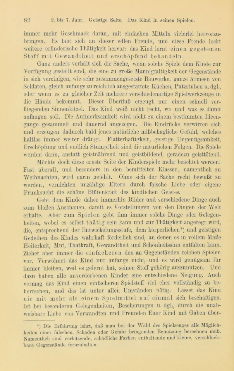 immer mehr Geschmack daran, mit einfachen Mitteln vielerlei hervorzu- bringen. Es labt sich an dieser edlen Freude, und diese Freude lockt weitere erfinderische Thätigkeit hervor: das Kind lernt einen gegebenen Stoff mit Gewandtheit und erschöpfend behandeln. Ganz anders verhält sich die Sache, wenn solche Spiele dem Kinde zur Verfügung gestellt sind, die eine zu große Mannigfaltigkeit der Gegenstände in sich vereinigen, wie sehr zusammengesetzte Bauwerke, ganze Armeen von Soldaten, gleich anfangs zu reichlich ausgestattete Küchen, Putzstuben u. dgl., oder wenn es zu gleicher Zeit mehrere verschiedenartige Spielwerkzeuge in die Hände bekommt. Dieser Überfluß erzeugt nur einen schnell ver- fliegenden Sinnenkitzel. Das Kind weiß nicht recht, wo und was es damit anfangen soll. Die Aufmerksamkeit wird nicht zu einem bestimmten Ideen- gange gesammelt und dauernd angezogen. Die Eindrücke verwirren sich und erzeugen dadurch bald jenes natürliche mißbehagliche Gefühl, welches haltlos immer weiter drängt. Flatterhaftigkeit, geistige Ungenügsamkeit, Erschöpfung und endlich Stumpfheit sind die natürlichen Folgen. Die Spiele werden dann, anstatt geistnährend und geistbildend, geradezu geisttötend. Möchte doch diese ernste Seite der Kinderspiele mehr beachtet werden! Fast überall, und besonders in den bemittelten Klassen, namentlich zu Weihnachten, wird darin gefehlt. Ohne sich der Sache recht bewußt zu werden, vernichten unzählige Eltern durch falsche Liebe oder eigene Prunksucht die schöne Blütenkraft des kindlichen Geistes. Gebt dem Kinde daher immerhin Bilder und verschiedene Dinge auch zum bloßen Anschauen, damit es Vorstellungen von den Dingen der Welt erhalte. Aber zum Spielen gebt ihm immer solche Dinge oder Gelegen- heiten, wobei es selbst thätig sein kann und zur Thätigkeit angeregt wird, die, entsprechend der Entwickelungsstufe, dem körperlichen*) und geistigen Gedeihen des Kindes wahrhaft förderlich sind, an denen es in vollem Maße Heiterkeit, Mut, Thatkraft, Gewandtheit und Schönheitssinn entfalten kann. Ziehet aber immer die einfacheren den an Gegenständen reichen Spielen vor. Verwöhnet das Kind nur anfangs nicht, und es wird genügsam für immer bleiben, weil es gelernt hat, seinen Stoff gehörig auszunutzen. Und dazu haben alle unverdorbenen Kinder eine entschiedene Neigung. Auch vermag das Kind einen einfacheren Spielstoff viel eher vollständig zu be- herrschen, und das ist unter allen Umständen nötig. Lasset das Kind nie mit mehr als einem Spielmittel auf einmal sich beschäftigen. Ist bei besonderen Gelegenheiten, Bescherungen u. dgl., durch die unab- weisbare Liebe von Verwandten und Freunden Euer Kind mit Gaben über- *) Die Erfahrung lehrt, daß man bei der Wahl des Spielzeuges alle Möglich- keiten einer falschen, Schaden oder Gefahr bringenden Benutzung berechnen muß. Namentlich sind verletzende, schädliche Farben enthaltende und kleine, verschluck- bare Gegenstände fernzuhalten.