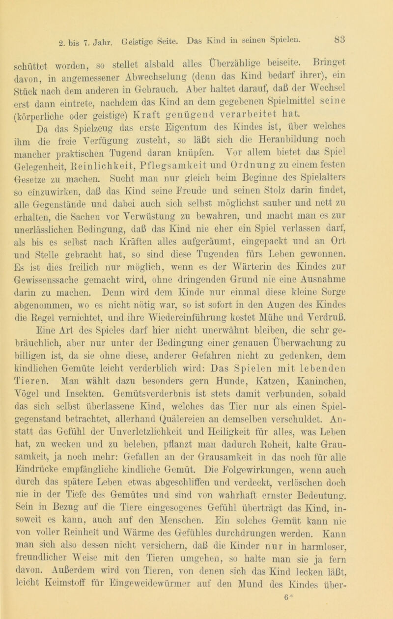 schüttet worden, so stellet alsbald alles Überzählige beiseite. Biinget davon, in angemessener Abwechselung (denn das Kind bedarf ihrer), ein Stück nach dem anderen in Gebrauch. Aber haltet darauf, daß dei Wechsel erst dann eintrete, nachdem das Kind an dem gegebenen Spielmittel seine (körperliche oder geistige) Kraft genügend verarbeitet hat. Da das Spielzeug das erste Eigentum des Kindes ist, über welches ihm die freie Verfügung zusteht, so läßt sich die Heranbildung noch mancher praktischen Tugend daran knüpfen. Vor allem bietet das Spiel Gelegenheit, Reinlichkeit, Pflegsamkeit und Ordnung zu einem festen Gesetze zu machen. Sucht man nur gleich beim Beginne des Spielalters so einzuwirken, daß das Kind seine Freude und seinen Stolz darin findet, alle Gegenstände und dabei auch sich selbst möglichst sauber und nett zu erhalten, die Sachen vor Verwüstung zu bewahren, und macht man es zur unerlässlichen Bedingung, daß das Kind nie eher ein Spiel verlassen darf, als bis es selbst nach Kräften alles aufgeräumt, eingepackt und an Ort und Stelle gebracht hat, so sind diese Tugenden fürs Leben gewonnen. Es ist dies freilich nur möglich, wenn es der Wärterin des Kindes zur Gewissenssache gemacht wird, ohne dringenden Grund nie eine Ausnahme darin zu machen. Denn wird dem Kinde nur einmal diese kleine Sorge abgenommen, wo es nicht nötig war, so ist sofort in den Augen des Kindes die Regel vernichtet, und ihre Wiedereinführung kostet Mühe und Verdruß. Eine Art des Spieles darf hier nicht unerwähnt bleiben, die sehr ge- bräuchlich, aber nur unter der Bedingung einer genauen Überwachung zu billigen ist, da sie ohne diese, anderer Gefahren nicht zu gedenken, dem kindlichen Gemüte leicht verderblich wird: Das Spielen mit lebenden Tieren. Man wählt dazu besonders gern Hunde, Katzen, Kaninchen, Vögel und Insekten. Gemütsverderbnis ist stets damit verbunden, sobald das sich selbst überlassene Kind, welches das Tier nur als einen Spiel- gegenstand betrachtet, allerhand Quälereien an demselben verschuldet. An- statt das Gefühl der Unverletzlichkeit und Heiligkeit für alles, was Leben hat, zu wecken und zu beleben, pflanzt man dadurch Roheit, kalte Grau- samkeit, ja noch mehr: Gefallen an der Grausamkeit in das noch für alle Eindrücke empfängliche kindliche Gemüt. Die Folgewirkungen, wenn auch durch das spätere Leben etwas abgeschliffen und verdeckt, verlöschen doch nie in der Tiefe des Gemütes und sind von wahrhaft ernster Bedeutung. Sein in Bezug auf die Tiere eingesogenes Gefühl überträgt das Kind, in- soweit es kann, auch auf den Menschen. Ein solches Gemüt kann nie von voller Reinheit und Wärme des Gefühles durchdrungen werden. Kann man sich also dessen nicht versichern, daß die Kinder nur in harmloser, freundlicher Weise mit den Tieren umgehen, so halte man sie ja fern davon. Außerdem wird von Tieren, von denen sich das Kind lecken läßt, leicht Keimstoff für Eingeweidewürmer auf den Mund des Kindes über- 6*