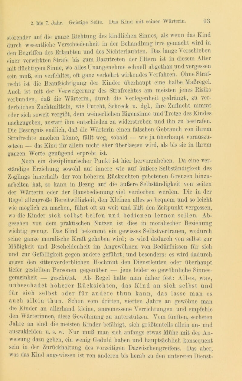 störender auf die ganze Richtung des kindlichen Sinnes, als wenn das Kind durch wesentliche Verschiedenheit in der Behandlung irre gemacht wird in den Begriffen des Erlaubten und des Nichterlaubten. Das lange Verschieben einer verwirkten Strafe bis zum Dazutreten der Eltern ist in diesem Alter mit flüchtigem Sinne, wo alles Unangenehme schnell abgethan und vergessen sein muß, ein verfehltes, oft ganz verkehrt wirkendes Verfahren. OhneStrai- recht ist die Beaufsichtigung der Kinder überhaupt eine halbe Maßregel. Auch ist mit der Verweigerung des Strafrechtes am meisten jenes Risiko verbunden, daß die Wärterin, durch die Verlegenheit gedrängt, zu ver- derblichen Zuchtmitteln, wie Furcht, Schreck u. dgl., ihre Zuflucht nimmt oder sich soweit vergißt, dem weinerlichen Eigensinne und Trotze des Kindes nachzugeben, anstatt ihm entschieden zu widerstreben und ihn zu bestrafen. Die Besorgnis endlich, daß die Wärterin einen falschen Gebrauch von ihrem Strafrechte machen könne, fällt weg, sobald — wie ja überhaupt vorauszu- setzen — das Kind ihr allein nicht eher überlassen wird, als bis sie in ihrem ganzen Werte genügend erprobt ist. Noch ein disziplinarischer Punkt ist hier hervorzuheben. Da eine ver- ständige Erziehung sowohl auf innere wie auf äußere Selbständigkeit des Zöglings innerhalb der von höheren Rücksichten gebotenen Grenzen hinzu- arbeiten hat, so kann in Bezug auf die äußere Selbständigkeit von seiten der Wärterin oder der Hausbedienung viel verdorben werden. Die in der Regel allzugroße Bereitwilligkeit, den Kleinen alles so bequem und so leicht wie möglich zu machen, führt oft zu weit und läßt den Zeitpunkt vergessen, wo die Kinder sich selbst helfen und bedienen lernen sollen. Ab- gesehen von dem praktischen Nutzen ist dies in moralischer Beziehung wichtig genug. Das Kind bekommt ein gewisses Selbstvertrauen, wodurch seine ganze moralische Kraft gehoben wird; es wird dadurch von selbst zur Mäßigkeit und Bescheidenheit im Angewöhnen von Bedürfnissen für sich und zu]’ Gefälligkeit gegen andere geführt; und besonders: es wird dadurch gegen den sittenverderblichen Hochmut den Dienstleuten oder überhaupt tiefer gestellten Personen gegenüber — jene leider so gewöhnliche Sinnes- gemeinheit — geschützt. Als Regel halte man daher fest: Alles, was, unbeschadet höherer Rücksichten, das Kind an sich selbst und für sich selbst oder für andere thun kann, das lasse man es auch allein thun. Schon vom dritten, vierten Jahre an gewöhne man die Kinder an allerhand kleine, angemessene Verrichtungen und empfehle den Wärterinnen, diese Gewöhnung zu unterstützen. Vom fünften, sechsten Jahre an sind die meisten Kinder befähigt, sich größtenteils allein an- und auszukleiden u. s. w. Nur muß man sich anfangs etwas Mühe mit der An- weisung dazu geben, ein wenig Geduld haben und hauptsächlich konsequent sein in der Zurückhaltung des vorzeitigen Dazwischengreifens. Das aber, was das Kind angewiesen ist von anderen bis herab zu den untersten Dienst-