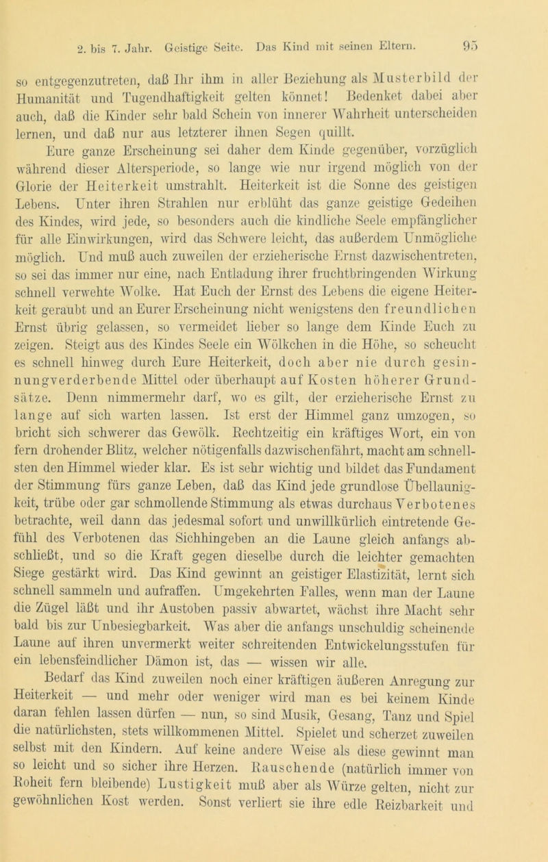 so entgegenzutreten, daß Ihr ihm in aller Beziehung als Musterbild der Humanität und Tugendhaftigkeit gelten könnet! Bedenket dabei aber auch, daß die Kinder sehr bald Schein von innerer Wahrheit unterscheiden lernen, und daß nur aus letzterer ihnen Segen quillt. Eure ganze Erscheinung sei daher dem Kinde gegenüber, vorzüglich während dieser Altersperiode, so lange wie nur irgend möglich von der Glorie der Heiterkeit umstrahlt. Heiterkeit ist die Sonne des geistigen Lebens. Unter ihren Strahlen nur erblüht das ganze geistige Gedeihen des Kindes, wird jede, so besonders auch die kindliche Seele empfänglicher für alle Einwirkungen, wird das Schwere leicht, das außerdem Unmögliche möglich. Und muß auch zuweilen der erzieherische Ernst dazwischentreten, so sei das immer nur eine, nach Entladung ihrer fruchtbringenden Wirkung- schnell verwehte Wolke. Hat Euch der Ernst des Lebens die eigene Heiter- keit geraubt und an Eurer Erscheinung nicht wenigstens den freundlichen Ernst übrig gelassen, so vermeidet lieber so lange dem Kinde Euch zu zeigen. Steigt aus des Kindes Seele ein Wölkchen in die Höhe, so scheucht es schnell hinweg durch Eure Heiterkeit, doch aber nie durch gesin- nungverderbende Mittel oder überhaupt auf Kosten höherer Grund- sätze. Denn nimmermehr darf, wo es gilt, der erzieherische Ernst zu lange auf sich warten lassen. Ist erst der Himmel ganz umzogen, so bricht sich schwerer das Gewölk. Rechtzeitig ein kräftiges Wort, ein von fern drohender Blitz, welcher nötigenfalls dazwischen fahrt, macht am schnell- sten den Himmel wieder klar. Es ist sehr wichtig und bildet das Fundament der Stimmung fürs ganze Leben, daß das Kind jede grundlose Übellaunig- keit, trübe oder gar schmollende Stimmung als etwas durchaus Verbotenes betrachte, weil dann das jedesmal sofort und unwillkürlich eintretende Ge- fühl des Verbotenen das Sichhingeben an die Laune gleich anfangs ab- schließt, und so die Kraft gegen dieselbe durch die leichter gemachten Siege gestärkt wird. Das Kind gewinnt an geistiger Elastizität, lernt sich schnell sammeln und aufraffen. Umgekehrten Falles, wenn man der Laune die Zügel läßt und ihr Austoben passiv abwartet, wächst ihre Macht sehr bald bis zur Unbesiegbarkeit. Was aber die anfangs unschuldig scheinende Laune auf ihren unvermerkt weiter schreitenden Entwickelungsstufen für ein lebensfeindlicher Dämon ist, das — wissen wir alle. Bedarf das Kind zuweilen noch einer kräftigen äußeren Anregung zur Heiterkeit — und mehr oder weniger wird man es bei keinem Kinde daran fehlen lassen dürfen — nun, so sind Musik, Gesang, Tanz und Spiel die natürlichsten, stets willkommenen Mittel. Spielet und scherzet zuweilen selbst mit den Kindern. Auf keine andere Weise als diese gewinnt man so leicht und so sicher ihre Herzen. Bauschende (natürlich immer von Roheit fern bleibende) Lustigkeit muß aber als Würze gelten, nicht zur gewöhnlichen Kost werden. Sonst verliert sie ihre edle Reizbarkeit und