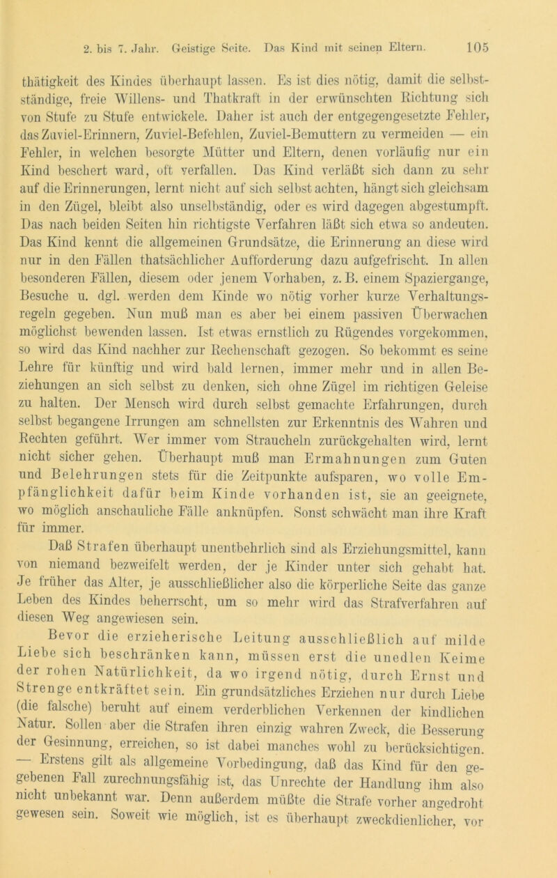 thätigkeit des Kindes überhaupt lassen. Es ist dies nötig, damit die selbst- ständige, freie Willens- und Thatkraft in der erwünschten Richtung sich von Stufe zu Stufe entwickele. Daher ist auch der entgegengesetzte Kehler, das Zuviel-Erinuern, Zuviel-Befehlen, Zuviel-Bemuttern zu vermeiden — ein Fehler, in welchen besorgte Mütter und Eltern, denen vorläufig nur ein Kind beschert ward, oft verfallen. Das Kind verläßt sich dann zu sehr auf die Erinnerungen, lernt nicht auf sich selbst achten, hängt sich gleichsam in den Zügel, bleibt also unselbständig, oder es wird dagegen abgestumpft. Das nach beiden Seiten hin richtigste Verfahren läßt sich etwa so andeuten. Das Kind kennt die allgemeinen Grundsätze, die Erinnerung an diese wird nur in den Fällen thatsächlicher Aufforderung dazu aufgefrischt. In allen besonderen Fällen, diesem oder jenem Vorhaben, z. B. einem Spaziergange, Besuche u. dgl. werden dem Kinde wo nötig vorher kurze Verhaltungs- regeln gegeben. Nun muß man es aber bei einem passiven Überwachen möglichst bewenden lassen. Ist etwas ernstlich zu Rügendes vorgekommen, so wird das Kind nachher zur Rechenschaft gezogen. So bekommt es seine Lehre für künftig und wird bald lernen, immer mehr und in allen Be- ziehungen an sich selbst zu denken, sich ohne Zügel im richtigen Geleise zu halten. Der Mensch wird durch selbst gemachte Erfahrungen, durch selbst begangene Irrungen am schnellsten zur Erkenntnis des Wahren und Rechten geführt. Wer immer vom Straucheln zurückgehalten wird, lernt nicht sicher gehen. Überhaupt muß man Ermahnungen zum Guten und Belehrungen stets für die Zeitpunkte aufsparen, wo volle Em- pfänglichkeit dafür beim Kinde vorhanden ist, sie an geeignete, wo möglich anschauliche Fälle anknüpfen. Sonst schwächt man ihre Kraft für immer. Daß Strafen überhaupt unentbehrlich sind als Erziehungsmittel, kann von niemand bezweifelt werden, der je Kinder unter sich gehabt hat. Je früher das Alter, je ausschließlicher also die körperliche Seite das ganze Leben des Kindes beherrscht, um so mehr wird das Strafverfahren auf diesen Weg angewiesen sein. Bevor die erzieherische Leitung ausschließlich auf milde Liebe sich beschränken kann, müssen erst die unedlen Keime der rohen Natürlichkeit, da wo irgend nötig, durch Ernst und Strenge entkräftet sein. Ein grundsätzliches Erziehen nur durch Liebe (die falsche) beruht auf einem verderblichen Verkennen der kindlichen Natur. Sollen aber die Strafen ihren einzig wahren Zweck, die Besserung der Gesinnung, erreichen, so ist dabei manches wohl zu berücksichtigen. Erstens gilt als allgemeine Vorbedingung, daß das Kind für den ge- gebenen Fall zurechnungsfähig ist, das Unrechte der Handlung ihm also nicht unbekannt war. Denn außerdem müßte die Strafe vorher angedroht gewesen sein. Soweit wie möglich, ist es überhaupt zweckdienlicher, vor