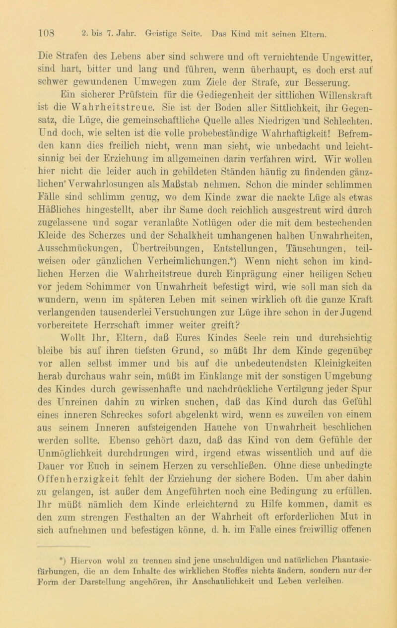 Die Strafen des Lebens aber sind schwere und oft vernichtende Ungewitter, sind hart, bitter und lang- und führen, wenn überhaupt, es doch erst auf schwer gewundenen Umwegen zum Ziele der Strafe, zur Besserung. Ein sicherer Prüfstein für die Gediegenheit der sittlichen Willenskraft ist die Wahrheitstreue. Sie ist der Boden aller Sittlichkeit, ihr Gegen- satz, die Lüge, die gemeinschaftliche Quelle alles Niedrigen und Schlechten. Und doch, wie selten ist die volle probebeständige Wahrhaftigkeit! Befrem- den kann dies freilich nicht, wenn man sieht, wie unbedacht und leicht- sinnig bei der Erziehung im allgemeinen darin verfahren wird. Wir wollen hier nicht die leider auch in gebildeten Ständen häufig zu findenden gänz- lichen'Verwahrlosungen als Maßstab nehmen. Schon die minder schlimmen Fälle sind schlimm genug, wo dem Kinde zwar die nackte Lüge als etwas Häßliches hingestellt, aber ihr Same doch reichlich ausgestreut wird durch zugelassene und sogar veranlaßte Notlügen oder die mit dem bestechenden Kleide des Scherzes und der Schalkheit umhangenen halben Unwahrheiten, Ausschmückungen, Übertreibungen, Entstellungen, Täuschungen, teil- weisen oder gänzlichen Verheimlichungen.*) Wenn nicht schon im kind- lichen Herzen die Wahrheitstreue durch Einprägung einer heiligen Scheu vor jedem Schimmer von Unwahrheit befestigt wird, wie soll man sich da wundern, wenn im späteren Leben mit seinen wirklich oft die ganze Kraft verlangenden tausenderlei Versuchungen zur Lüge ihre schon in der Jugend vorbereitete Herrschaft immer weiter greift? Wollt Ihr, Eltern, daß Eures Kindes Seele rein und durchsichtig bleibe bis auf ihren tiefsten Grund, so müßt Ihr dem Kinde gegenüber vor allen selbst immer und bis auf die unbedeutendsten Kleinigkeiten herab durchaus wahr sein, müßt im Einklänge mit der sonstigen Umgebung des Kindes durch gewissenhafte und nachdrückliche Vertilgung jeder Spin- des Unreinen dahin zu wirken suchen, daß das Kind durch das Gefühl eines inneren Schreckes sofort abgelenkt wird, wenn es zuweilen von einem aus seinem Inneren aufsteigenden Hauche von Unwahrheit beschlichen werden sollte. Ebenso gehört dazu, daß das Kind von dem Gefühle der Unmöglichkeit durchdrungen wird, irgend etwas wissentlich und auf die Dauer vor Euch in seinem Herzen zu verschließen. Ohne diese unbedingte Offenherzigkeit fehlt der Erziehung der sichere Boden. Um aber dahin zu gelangen, ist außer dem Angeführten noch eine Bedingung zu erfüllen. Ihr müßt nämlich dem Kinde erleichternd zu Hilfe kommen, damit es den zum strengen Festhalten an der Wahrheit oft erforderlichen Mut in sich aufnehmen und befestigen könne, d. h. im Falle eines freiwillig offenen *) Hiervon wohl zu trennen sind jene unschuldigen und natürlichen Phantasie- färbungen, die an dem Inhalte des wirklichen Stoffes nichts ändern, sondern nur der Form der Darstellung angehören, ihr Anschaulichkeit und Leben verleihen.