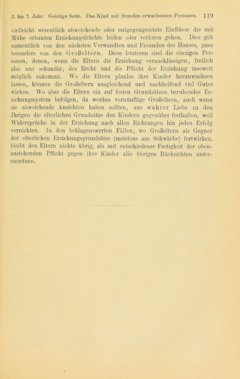 vielleicht wesentlich abweichende oder entgegengesetzte Einflüsse die mit Mühe erbauten Erziehungsfrüchte leiden oder verloren gehen. Dies gilt namentlich von den nächsten Verwandten und Freunden des Hauses, ganz besonders von den Großeltern. Diese letzteren sind die einzigen Per- sonen, denen, wenn die Eltern die Erziehung vernachlässigen, freilich also nur sekundär, des Recht und die Pflicht der Erziehung insoweit möglich zukommt. Wo die Eltern planlos ihre Kinder heran wachsen lassen, können die Großeltern ausgleichend und nachhelfend viel Gutes wirken. Wo aber die Eltern ein auf festen Grundsätzen beruhendes Er- ziehungssystem befolgen, da werden vernünftige Großeltern, auch wenn sie abweichende Ansichten haben sollten, aus wahrer Liebe zu den Ihrigen die elterlichen Grundsätze den Kindern gegenüber festhalten, weil Widersprüche in der Erziehung nach allen Richtungen hin jeden Erfolg vernichten. In den beklagenswerten Fällen, wo Großeltern als Gegner der elterlichen Erziehungsgrundsätze (meistens aus Schwäche) fortwirken, bleibt den Eltern nichts übrig, als mit entschiedener Festigkeit der oben- anstehenden Pflicht gegen ihre Kinder alle übrigen Rücksichten unter- zuordnen.