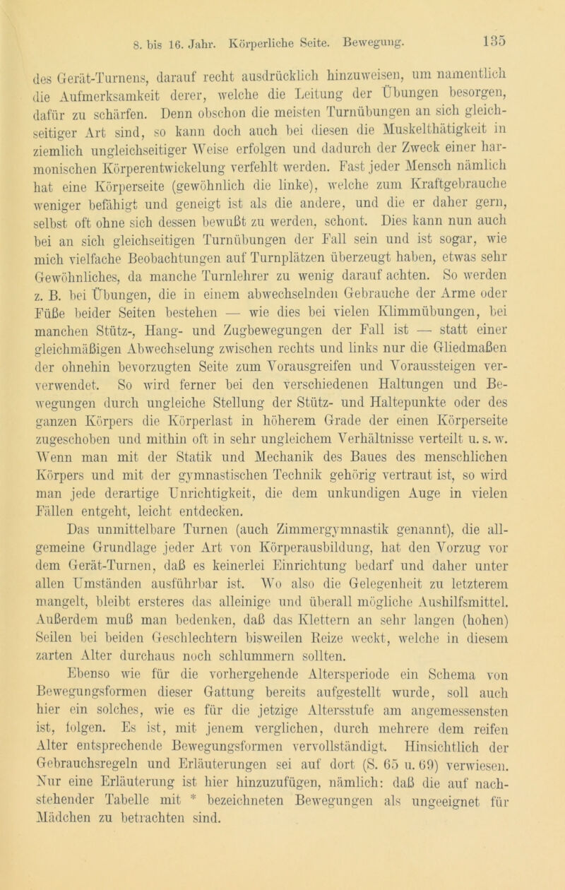 des Gerät-Turnens, darauf recht ausdrücklich hinzuweisen, um namentlich die Aufmerksamkeit derer, welche die Leitung der Übungen besorgen, dafür zu schärfen. Denn obschon die meisten Turnübungen an sich gleich- seitiger Art sind, so kann doch auch bei diesen die Muskelthätigkeit in ziemlich ungleichseitiger Weise erfolgen und dadurch der Zweck einer har- monischen Körperentwickelung verfehlt werden. Fast jeder Mensch nämlich hat eine Körperseite (gewöhnlich die linke), welche zum Kraftgebrauche weniger befähigt und geneigt ist als die andere, und die er daher gern, selbst oft ohne sich dessen bewußt zu werden, schont. Dies kann nun auch bei an sich gleichseitigen Turnübungen der Fall sein und ist sogar, wie mich vielfache Beobachtungen auf Turnplätzen überzeugt haben, etwas sehr Gewöhnliches, da manche Turnlehrer zu wenig darauf achten. So werden z. B. bei Übungen, die in einem abwechselnden Gebrauche der Arme oder Füße beider Seiten bestehen — wie dies bei vielen Klimmübungen, bei manchen Stütz-, Hang- und Zugbewegungen der Fall ist — statt einer gleichmäßigen Abwechselung zwischen rechts und links nur die Gliedmaßen der ohnehin bevorzugten Seite zum Vorausgreifen und Voraussteigen ver- verwendet. So wird ferner bei den verschiedenen Haltungen und Be- wegungen durch ungleiche Stellung der Stütz- und Haltepunkte oder des ganzen Körpers die Körperlast in höherem Grade der einen Körperseite zugeschoben und mithin oft in sehr ungleichem Verhältnisse verteilt u. s. w. Wenn man mit der Statik und Mechanik des Baues des menschlichen Körpers und mit der gymnastischen Technik gehörig vertraut ist, so wird man jede derartige Unrichtigkeit, die dem unkundigen Auge in vielen Fällen entgeht, leicht entdecken. Das unmittelbare Turnen (auch Zimmergymnastik genannt), die all- gemeine Grundlage jeder Art von Körperausbildung, hat den Vorzug vor dem Gerät-Turnen, daß es keinerlei Einrichtung bedarf und daher unter allen Umständen ausführbar ist. Wo also die Gelegenheit zu letzterem mangelt, bleibt ersteres das alleinige und überall mögliche Aushilfsmittel. Außerdem muß man bedenken, daß das Klettern an sehr langen (hohen) Seilen bei beiden Geschlechtern bisweilen Reize weckt, welche in diesem zarten Alter durchaus noch schlummern sollten. Ebenso wie für die vorhergehende Altersperiode ein Schema von Bewegungsformen dieser Gattung bereits aufgestellt wurde, soll auch hier ein solches, wie es für die jetzige Altersstufe am angemessensten ist, folgen. Es ist, mit jenem verglichen, durch mehrere dem reifen Alter entsprechende Bewegungsformen vervollständigt. Hinsichtlich der Gebrauchsregeln und Erläuterungen sei auf dort (S. 65 u. 60) verwiesen. Nur eine Erläuterung ist hier hinzuzufügen, nämlich: daß die auf nach- stehender Tabelle mit * bezeichnten Bewegungen als ungeeignet für Mädchen zu betrachten sind.