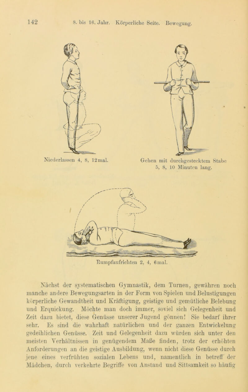 Gehen mit durchgestecktem Stabe 5, 8, 10 Minuten lang. Nächst der systematischen Gymnastik, dem Turnen, gewähren noch manche andere Bewegungsarten in der Form von Spielen und Belustigungen körperliche Gewandtheit und Kräftigung, geistige und gemütliche Belebung und Erquickung. Möchte man doch immer, soviel sich Gelegenheit und Zeit dazu bietet, diese Genüsse unserer Jugend gönnen! Sie bedarf ihrer sehr. Es sind die wahrhaft natürlichen und der ganzen Entwickelung gedeihlichen Genüsse. Zeit und Gelegenheit dazu würden sich unter den meisten Verhältnissen in genügendem Maße finden, trotz der erhöhten Anforderungen an die geistige Ausbildung, wenn nicht diese Genüsse durch jene eines verfrühten sozialen Lebens und, namentlich in betreff' der Mädchen, durch verkehrte Begriffe von Anstand und Sittsamkeit so häufig