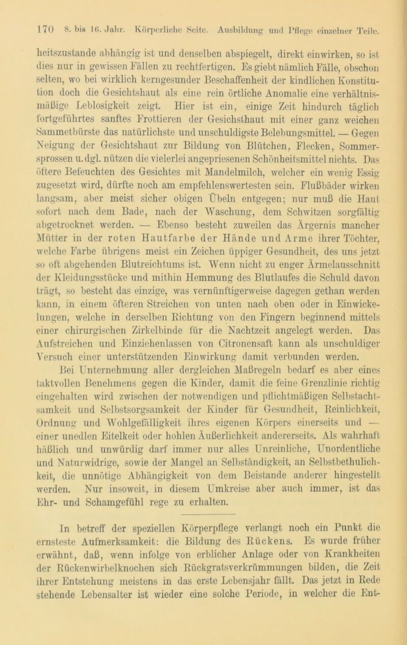 heitszustande abhängig ist und denselben abspiegelt, direkt einwirken, so ist dies nur in gewissen Fällen zu rechtfertigen. Es giebt nämlich Fälle, obschon selten, wo bei wirklich kerngesunder Beschaffenheit der kindlichen Konstitu- tion doch die Gesichtshaut als eine rein örtliche Anomalie eine verhältnis- mäßige Leblosigkeit zeigt. Hier ist ein, einige Zeit hindurch täglich fortgeführtes sanftes Frottieren der Gesichsthaut mit einer ganz weichen Sammetbürste das natürlichste und unschuldigste Belebungsmittel. — Gegen Neigung der Gesichtshaut zur Bildung von Blütchen, Flecken, Sommer- sprossen u. dgl. nützen die vielerlei angepriesenen Schönheitsmittel nichts. Das öftere Befeuchten des Gesichtes mit Mandelmilch, welcher ein wenig Essig zugesetzt wird, dürfte noch am empfehlenswertesten sein. Flußbäder wirken langsam, aber meist sicher obigen Übeln entgegen; nur muß die Haut sofort nach dem Bade, nach der Waschung, dem Schwitzen sorgfältig abgetrocknet werden. — Ebenso besteht zuweilen das Ärgernis mancher Mütter in der roten Hautfarbe der Hände und Arme ihrer Töchter, welche Farbe übrigens meist ein Zeichen üppiger Gesundheit, des uns jetzt so oft abgehenden Blutreichtums ist. Wenn nicht zu enger Ärmelausschnitt der Kleidungsstücke und mithin Hemmung des Blutlaufes die Schuld davon trägt, so besteht das einzige, was vernünftigerweise dagegen gethan werden kann, in einem öfteren Streichen von unten nach oben oder in Einwicke- lungen, welche in derselben Richtung von den Fingern beginnend mittels einer chirurgischen Zirkelbinde für die Nachtzeit angelegt werden. Das Aufstreichen und Einziehenlassen von Citronensaft kann als unschuldiger Versuch einer unterstützenden Einwirkung damit verbunden werden. Bei Unternehmung aller dergleichen Maßregeln bedarf es aber eines taktvollen Benehmens gegen die Kinder, damit die feine Grenzlinie richtig eingehalten wird zwischen der notwendigen und pflichtmäßigen Selbstacht- samkeit und Selbstsorgsamkeit der Kinder für Gesundheit, Reinlichkeit, Ordnung und Wohlgefälligkeit ihres eigenen Körpers einerseits und — einer unedlen Eitelkeit oder hohlen Äußerlichkeit andererseits. Als wahrhaft häßlich und unwürdig darf immer nur alles Unreinliche, Unordentliche und Natu]• widrige, sowie der Mangel an Selbständigkeit, an Selbstbethulich- keit, die unnötige Abhängigkeit von dem Beistände anderer hingestellt werden. Nur insoweit, in diesem Umkreise aber auch immer, ist das Ehr- und Schamgefühl rege zu erhalten. In betreff der speziellen Körperpflege verlangt noch ein Punkt die ernsteste Aufmerksamkeit: die Bildung des Rückens. Es wurde früher erwähnt, daß, wenn infolge von erblicher Anlage oder von Krankheiten der Rückenwirbelknochen sich Rückgratsverkrümmungen bilden, die Zeit ihrer Entstehung meistens in das erste Lebensjahr fällt. Das jetzt in Rede stehende Lebensalter ist wieder eine solche Periode, in welcher die Ent-