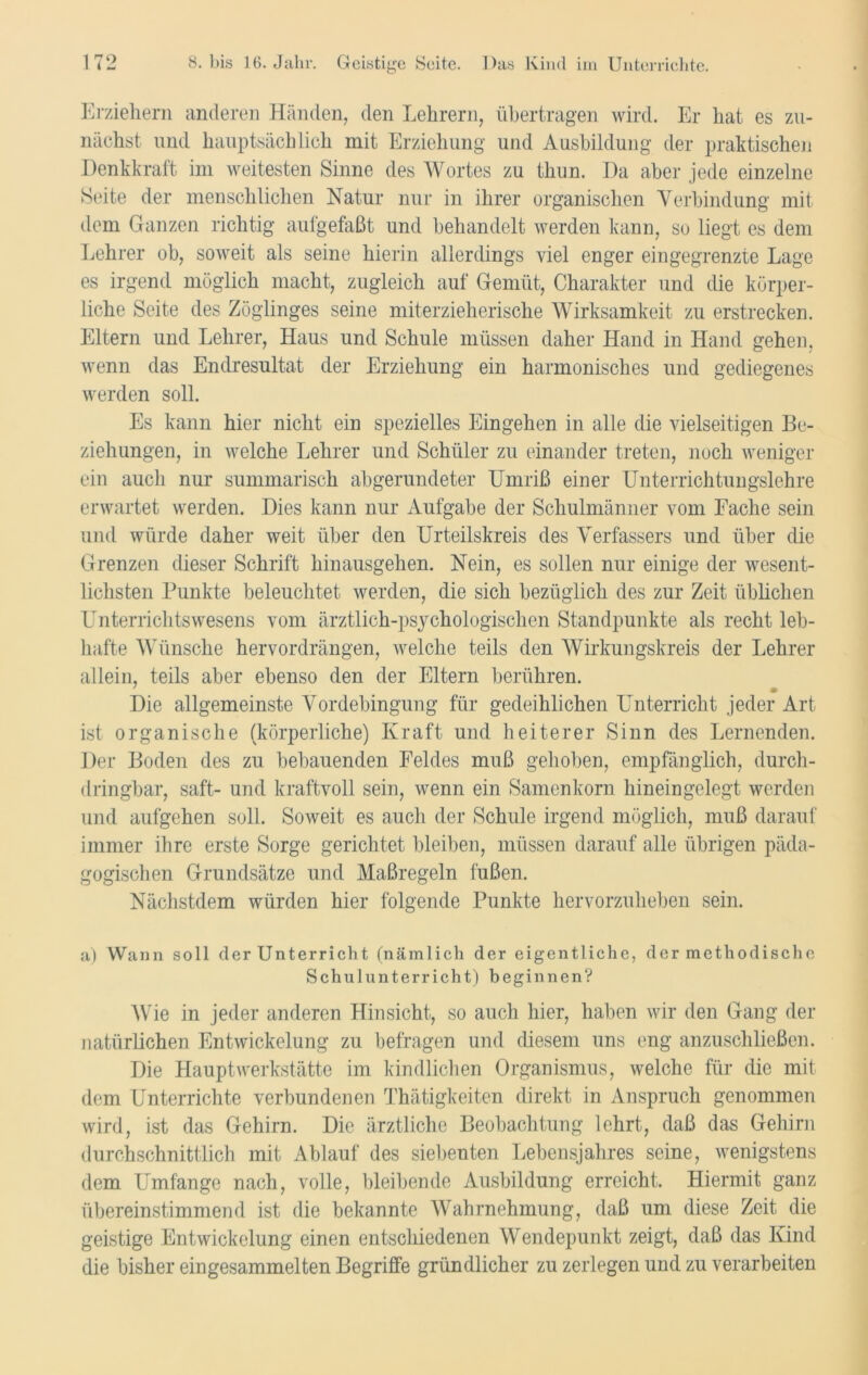 Erziehern anderen Händen, den Lehrern, übertragen wird. Er hat es zu- nächst und hauptsächlich mit Erziehung und Ausbildung der praktischen Denkkraft im weitesten Sinne des Wortes zu thun. Da aber jede einzelne Seite der menschlichen Natur nur in ihrer organischen Verbindung mit dem Ganzen richtig aufgefaßt und behandelt werden kann, so liegt es dem Lehrer ob, soweit als seine hierin allerdings viel enger eingegrenzte Lage es irgend möglich macht, zugleich auf Gemüt, Charakter und die körper- liche Seite des Zöglinges seine miterzieherische Wirksamkeit zu erstrecken. Eltern und Lehrer, Haus und Schule müssen daher Hand in Hand gehen, wenn das Endresultat der Erziehung ein harmonisches und gediegenes werden soll. Es kann hier nicht ein spezielles Eingehen in alle die vielseitigen Be- ziehungen, in welche Lehrer und Schüler zu einander treten, noch weniger ein auch nur summarisch abgerundeter Umriß einer Unterrichtungslehre erwartet werden. Dies kann nur Aufgabe der Schulmänner vom Fache sein und würde daher weit über den Urteilskreis des Verfassers und über die Grenzen dieser Schrift hinausgehen. Nein, es sollen nur einige der wesent- lichsten Punkte beleuchtet werden, die sich bezüglich des zur Zeit üblichen Unterrichtswesens vom ärztlich-psychologischen Standpunkte als recht leb- hafte Wünsche hervordrängen, welche teils den Wirkungskreis der Lehrer allein, teils aber ebenso den der Eltern berühren. Die allgemeinste Vordebingung für gedeihlichen Unterricht jeder Art- ist organische (körperliche) Kraft und heiterer Sinn des Lernenden. Der Boden des zu bebauenden Feldes muß gehoben, empfänglich, durch- dringbar, saft- und kraftvoll sein, wenn ein Samenkorn hineingelegt werden und aufgehen soll. Soweit es auch der Schule irgend möglich, muß darauf immer ihre erste Sorge gerichtet bleiben, müssen darauf alle übrigen päda- gogischen Grundsätze und Maßregeln fußen. Nächstdem würden hier folgende Punkte hervorzuheben sein. a) Wann soll der Unterricht (nämlich der eigentliche, der methodische Schulunterricht) beginnen? Wie in jeder anderen Hinsicht, so auch hier, haben wir den Gang der natürlichen Entwickelung zu befragen und diesem uns eng anzuschließen. Die Hauptwerkstätte im kindlichen Organismus, welche für die mit dem Unterrichte verbundenen Thätigkeiten direkt in Anspruch genommen wird, ist das Gehirn. Die ärztliche Beobachtung lehrt, daß das Gehirn durchschnittlich mit Ablauf des siebenten Lebensjahres seine, wenigstens dem Umfange nach, volle, bleibende Ausbildung erreicht. Hiermit ganz übereinstimmend ist die bekannte Wahrnehmung, daß um diese Zeit die geistige Entwickelung einen entschiedenen Wendepunkt zeigt, daß das Kind die bisher eingesammelten Begriffe gründlicher zu zerlegen und zu verarbeiten