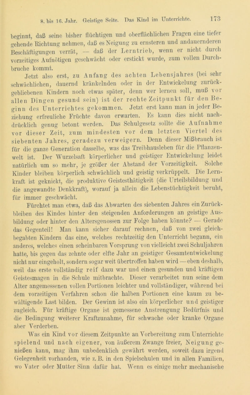 beginnt, daß seine bisher flüchtigen und oberflächlichen Fragen eine tiefer gehende Richtung nehmen, daß es Neigung zu ernsteren und andauernderen Beschäftigungen verrät, — daß der Lerntrieb, wenn er nicht dm eh vorzeitiges Aufnötigen geschwächt oder erstickt wurde, zum vollen Durch- bruche kommt. Jetzt also erst, zu Anfang des achten Lebensjahres (bei sehr schwächlichen, dauernd kränkelnden oder in der Entwickelung zurück- gebliebenen Kindern noch etwas später, denn wer lernen soll, muß vor allen Dingen gesund sein) ist der rechte Zeitpunkt für den Be- ginn des Unterrichtes gekommen. Jetzt erst kann man in jeder Be- ziehung erfreuliche Früchte davon erwarten. Es kann dies nicht nach- drücklich genug betont werden. Das Schulgesetz sollte die Aufnahme vor dieser Zeit, zum mindesten vor dem letzten Viertel des siebenten Jahres, geradezu verweigern. Denn dieser Mißbrauch ist für die ganze Generation dasselbe, was das Treibhausleben für die Pflanzen- welt ist. Der Wurzelsaft körperlicher und geistiger Entwickelung leidet natürlich um so mehr, je größer der Abstand der Vorzeitigkeit. Solche Kinder bleiben körperlich schwächlich und geistig verkrüppelt. Die Lern- kraft ist geknickt, die produktive Geistesthätigkeit (die L rteilsbildung und die angewandte Denkkraft), worauf ja allein die Lebenstüchtigkeit beruht, für immer geschwächt. Fürchtet man etwa, daß das Abwarten des siebenten Jahres ein Zurück- bleiben des Kindes hinter den steigenden Anforderungen an geistige Aus- bildung oder hinter den Altersgenossen zur Folge haben könnte? — Gerade das Gegenteil! Man kann sicher darauf rechnen, daß von zwei gleich- begabten Kindern das eine, welches rechtzeitig den Unterricht begann, ein anderes, welches einen scheinbaren Vorsprung von vielleicht zwei Schuljahren hatte, bis gegen das zehnte oder elfte Jahr an geistiger Gesamtentwickelung nicht nur eingeholt, sondern sogar weit übertroffen haben wird — eben deshalb, weil das erste vollständig reif dazu war und einen gesunden und kräftigen Geistesmagen in die Schule mitbrachte. Dieser verarbeitet nun seine dem Alter angemessenen vollen Portionen leichter und vollständiger, während bei dem vorzeitigen Verfahren schon die halben Portionen eine kaum zu be- wältigende Last bilden. Der Gewinn ist also ein körperlicher und geistiger zugleich. Für kräftige Organe ist gemessene Anstrengung Bedürfnis und die Bedingung weiterer Kraftzunahme, für schwache oder kranke Organe aber Verderben. Was ein Kind vor diesem Zeitpunkte an Vorbereitung zum Unterrichte spielend und nach eigener, von äußerem Zwange freier, Neigung ge- nießen kann, mag ihm unbedenklich gewährt werden, soweit dazu irgend Gelegenheit vorhanden, wie z. B. in den Spielschulen und in allen Familien, wo Vater oder Mutter Sinn dafür hat. Wenn es einige mehr mechanische