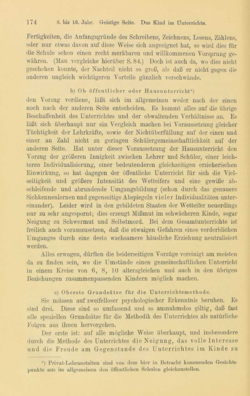 Fertigkeiten, die Anfangsgründe des Schreibens, Zeichnens, Lesens, Zählens, oder nur etwas davon auf diese Weise sich an geeignet hat, so wird dies für die Schule schon einen recht merkbaren und willkommenen Vorsprung ge- währen. (Man vergleiche hierüber S. 84.) Doch ist auch da, wo dies nicht geschehen konnte, der Nachteil nicht so groß, als daß er nicht gegen die anderen ungleich wichtigeren Vorteile gänzlich verschwände. b) Ob öffentlicher oder Hausunterricht*) den Vorzug verdiene, läßt sich im allgemeinen weder nach der einen noch nach der anderen Seite entscheiden. Es kommt alles auf die übrige Beschaffenheit des Unterrichtes und der obwaltenden Verhältnisse an. Es läßt sieb, überhaupt nur ein Vergleich machen bei Voraussetzung gleicher Tüchtigkeit der Lehrkräfte, sowie der Nichtüberfüllung auf der einen und einer an Zahl nicht zu geriugen Schülergemeinschaftlichkeit auf der anderen Seite. Hat unter dieser Voraussetzung der Hausunterricht den Vorzug der größeren Innigkeit zwischen Lehrer und Schüler, einer leich- teren Individualisierung, einer bedeutenderen gleichzeitigen erzieherischen Einwirkung, so hat dagegen der öffentliche Unterricht für sich die Viel- seitigkeit und größere Intensität des Wetteifers und eine gewiße ab- schleifende und abrundende Umgangsbildung (schon durch das genauere Sichkennenlernen und gegenseitige Abspiegeln vieler Individualitäten unter- einander). Leider wird in den gebildeten Staaten der Wetteifer neuerdings nur zu sehr angespornt; dies erzeugt Mißmut im schwächeren Kinde, sogar Neigung zu Schwermut und Selbstmord. Bei dem Gesamtunterrichte ist freilich auch vorauszusetzen, daß die etwaigen Gefahren eines verderblichen Umganges durch eine desto wachsamere häusliche Erziehung neutralisiert werden. Alles erwogen, dürften die beiderseitigen Vorzüge vereinigt am meisten da zu finden sein, wo die Umstände einen gemeinschaftlichen Unterricht in einem Kreise von 6, 8, 10 altersgleichen und auch in den übrigen Beziehungen zusammenpassenden Kindern möglich machen. c) Oberste Grundsätze für die Unterrichtsmethode. Sie müssen auf zweifelloser psychologischer Erkenntnis beruhen. Es sind drei. Diese sind so umfassend und so ausnahmslos gültig ? daß fast alle speziellen Grundsätze für die Methodik des Unterrichtes als natürliche Folgen aus ihnen hervorgehen. Der erste ist: auf alle mögliche Weise überhaupt, und insbesondere durch die Methode des Unterrichtes die Neigung, das volle Interesse und die Freude am Gegenstände des Unterrichtes im Kinde zu *) Privat-Lehranstalten sind von dem hier in Betracht kommenden Gesichts- punkte aus im allgemeinen den öffentlichen Schulen gleichzustellen.