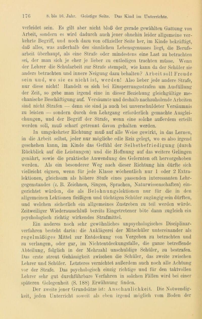 verleidet sein. Es gilt aber nicht bloß der gerade gewählten Gattung von Arbeit, sondern es wird dadurch auch jener ohnehin leider allgemeine ver- kehrte Begriff, und noch dazu von offizieller Seite her, im Kinde bekräftigt, daß alles, was außerhalb des sinnlichen Lebensgenusses liegt, die Berufs- arbeit überhaupt, als eine Strafe oder mindestens eine Last zu betrachten sei, der man sich je eher je lieber zu entledigen trachten müsse. Wenn der Lehrer die Schularbeit zur Strafe stempelt, wie kann da der Schüler sie anders betrachten und innere Neigung dazu behalten? Arbeit soll Freude sein und, wo sie es nicht ist, werden! Also lieber jede andere Strafe, nur diese nicht! Handelt es sich bei Einsperrungsstrafen um Ausfüllung der Zeit, so gebe man irgend eine in dieser Beziehung gleichgültige me- chanische Beschäftigung auf. Versäumte und deshalb nachzuholende Arbeiten sind nicht Strafen — denn sie sind ja auch bei unverschuldeter Versäumnis zu leisten — sondern durch den Lehrgang erforderlich gemachte Ausglei- chungen, und der Begriff der Strafe, wenn eine solche außerdem erteilt werden soll, muß scharf getrennt davon gehalten werden. In umgekehrter Richtung muß auf alle Weise gewirkt, in das Lernen, in die Arbeit selbst, jeder nur mögliche edle Reiz gelegt, wo es also irgend geschehen kann, im Kinde das Gefühl der Selbstbefriedigung (durch Rückblick auf die Leistungen) und die Hoffnung auf das weitere Gelingen genährt, sowie die praktische Anwendung des Gelernten oft hervorgehoben werden. Als ein besonderer Weg nach dieser Richtung hin dürfte sich vielleicht eignen, wenn für jede Klasse wöchentlich nur 1 oder 2 Extra- lektionen, gleichsam als höhere Stufe eines passenden interessanten Lehr- gegenstandes (z. B. Zeichnen, Singen, Sprachen, Naturwissenschaften) ein- gerichtet würden, die als Belohnungslektionen nur für die in den allgemeinen Lektionen fleißigen und tüchtigen Schüler zugängig sein dürften, und welchen sicherlich ein allgemeines Zustreben zu teil werden würde. Zeitweiliger Wiederausschluß bereits Eingetretener böte dann zugleich ein psychologisch richtig wirkendes Strafmittel. Ein anderes noch sehr gewöhnliches unpsychologisches Disciplinar- verfahren besteht darin: die Anklägerei der Mitschüler untereinander als regelmäßiges Mittel zur Entdeckung von Vergehen zu betrachten und zu verlangen, oder gar, im Nichtentdeckungsfälle, die ganze betreffende Abteilung, folglich in der Mehrzahl unschuldige Schüler, zu bestrafen. Das erste streut Gehässigkeit zwischen die Schüler, das zweite zwischen Lehrer und Schüler. Letzteres vernichtet außerdem auch noch alle Achtung vor der Strafe. Das psychologisch einzig richtige und für den taktvollen Lehrer sehr gut durchführbare Verfahren in solchen Fällen wird bei einer späteren Gelegenheit (S. 188) Erwähnung finden. Der zweite jener Grundsätze ist: Anschaulichkeit. Die Notwendig- keit, jeden Unterricht soweit als eben irgend möglich vom Boden der