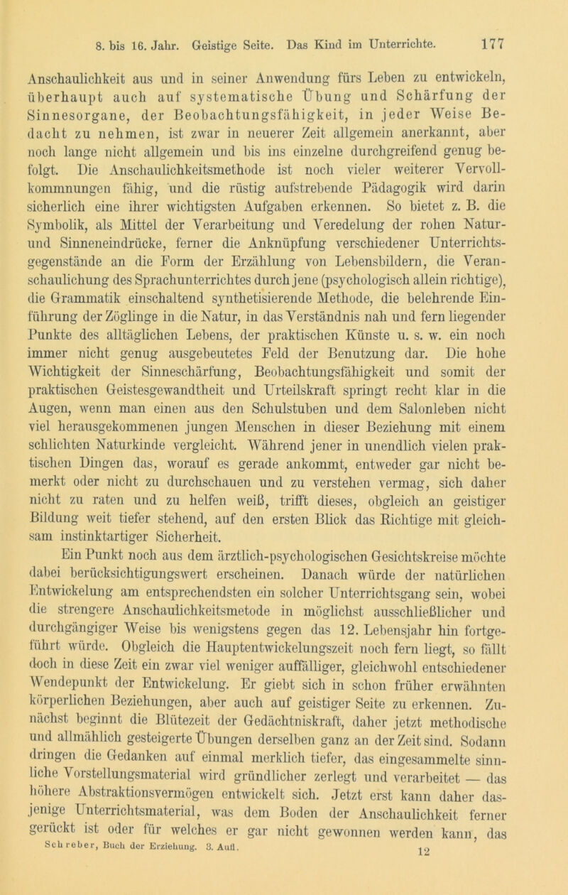 Anschaulichkeit aus und in seiner Anwendung' fürs Lehen zu entwickeln, überhaupt auch auf systematische Übung und Schärfung der Sinnesorgane, der Beobachtungsfähigkeit, in jeder Weise Be- dacht zu nehmen, ist zwar in neuerer Zeit allgemein anerkannt, aber noch lange nicht allgemein und bis ins einzelne durchgreifend genug be- folgt. Die Anschaulichkeitsmethode ist noch vieler weiterer Vervoll- kommnungen fähig, und die rüstig aufstrebende Pädagogik wird darin sicherlich eine ihrer wichtigsten Aufgaben erkennen. So bietet z. B. die Symbolik, als Mittel der Verarbeitung und Veredelung der rohen Natur- und Sinneneindrücke, ferner die Anknüpfung verschiedener Unterrichts- gegenstände an die Form der Erzählung von Lebensbildern, die Veran- schaulichung des Sprachunterrichtes durch jene (psychologisch allein richtige), die Grammatik einschaltend synthetisierende Methode, die belehrende Ein- führung der Zöglinge in die Natur, in das Verständnis nah und fern liegender Punkte des alltäglichen Lebens, der praktischen Künste u. s. w. ein noch immer nicht genug ausgebeutetes Feld der Benutzung dar. Die hohe Wichtigkeit der Sinneschärfung, Beobachtungsfähigkeit und somit der praktischen Geistesgewandtheit und Urteilskraft springt recht klar in die Augen, wenn man einen aus den Schulstuben und dem Salonleben nicht viel herausgekommenen jungen Menschen in dieser Beziehung mit einem schlichten Naturkinde vergleicht. Während jener in unendlich vielen prak- tischen Dingen das, worauf es gerade ankommt, entweder gar nicht be- merkt oder nicht zu durchschauen und zu verstehen vermag, sich daher nicht zu raten und zu helfen weiß, trifft dieses, obgleich an geistiger Bildung weit tiefer stehend, auf den ersten Blick das Richtige mit gleich- sam instinktartiger Sicherheit. Ein Punkt noch aus dem ärztlich-psychologischen Gesichtskreise möchte dabei berücksichtigungswert erscheinen. Danach würde der natürlichen Entwickelung am entsprechendsten ein solcher Unterrichtsgang sein, wobei die strengere Anschaulichkeitsmetode in möglichst ausschließlicher und durchgängiger Weise bis wenigstens gegen das 12. Lebensjahr hin fortge- führt würde. Obgleich die Hauptentwickelungszeit noch fern liegt, so fällt doch in diese Zeit ein zwar viel weniger auffälliger, gleichwohl entschiedener Wendepunkt der Entwickelung. Er giebt sich in schon früher erwähnten körperlichen Beziehungen, aber auch auf geistiger Seite zu erkennen. Zu- nächst beginnt die Blütezeit der Gedächtniskraft, daher jetzt methodische und allmählich gesteigerte Übungen derselben ganz an der Zeit sind. Sodann dringen die Gedanken auf einmal merklich tiefer, das eingesammelte sinn- liche Vorstellungsmaterial wird gründlicher zerlegt und verarbeitet das höhere Abstraktionsvermögen entwickelt sich. Jetzt erst kann daher das- jenige Unterrichtsmaterial, was dem Boden der Anschaulichkeit ferner gerückt ist oder für welches er gar nicht gewonnen werden kann, das Scbreber, Buch der Erziehung. 3. AuÜ. in