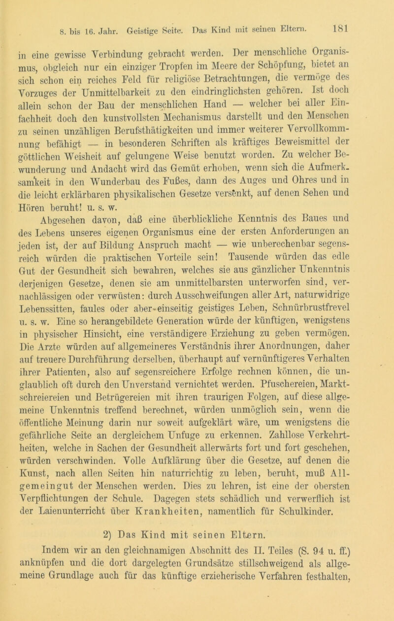 in eine gewisse Verbindung gebracht werden. Der menschliche Organis- mus, obgleich nur ein einziger Tropfen im Meere der Schöpfung, bietet an sich schon ein reiches Feld für religiöse Betrachtungen, die vermöge des Vorzuges der Unmittelbarkeit zu den eindringlichsten gehören. Ist doch allein schon der Bau der menschlichen Hand — welcher bei aller Ein- fachheit doch den kunstvollsten Mechanismus darstellt und den Menschen zu seinen unzähligen Berufsthätigkeiten und immer weiterer Vervollkomm- nung befähigt — in besonderen Schriften als kräftiges Beweismittel der göttlichen Weisheit auf gelungene Weise benutzt worden. Zu welcher Be- wunderung und Andacht wird das Gemüt erhoben, wenn sich die Aufmerk- samkeit in den Wunderbau des Fußes, dann des Auges und Ohres und in die leicht erklärbaren physikalischen Gesetze versankt-, auf denen Sehen und Hören beruht! u. s. w. Abgesehen davon, daß eine überblickliche Kenntnis des Baues und des Lebens unseres eigenen Organismus eine der ersten Anforderungen an jeden ist, der auf Bildung Anspruch macht — wie unberechenbar segens- reich würden die praktischen Vorteile sein! Tausende würden das edle Gut der Gesundheit sich bewahren, welches sie aus gänzlicher Unkenntnis derjenigen Gesetze, denen sie am unmittelbarsten unterworfen sind, ver- nachlässigen oder verwüsten: durch Ausschweifungen aller Art, naturwidrige Lebenssitten, faules oder aber» einseitig geistiges Leben, Schnürbrustfrevel u. s. w. Eine so herangebildete Generation würde der künftigen, wenigstens in physischer Hinsicht, eine verständigere Erziehung zu geben vermögen. Die Arzte würden auf allgemeineres Verständnis ihrer Anordnungen, daher auf treuere Durchführung derselben, überhaupt auf vernünftigeres Verhalten ihrer Patienten, also auf segensreichere Erfolge rechnen können, die un- glaublich oft durch den Unverstand vernichtet werden. Pfuschereien, Markt- schreiereien und Betrügereien mit ihren traurigen Folgen, auf diese allge- meine Unkenntnis treffend berechnet, würden unmöglich sein, wenn die öffentliche Meinung darin nur soweit aufgeklärt wäre, um wenigstens die gefährliche Seite an dergleichem Unfuge zu erkennen. Zahllose Verkehrt- heiten, welche in Sachen der Gesundheit allerwärts fort und fort geschehen, würden verschwinden. Volle Aufklärung über die Gesetze, auf denen die Kunst, nach allen Seiten hin naturrichtig zu leben, beruht, muß All- gemeingut der Menschen werden. Dies zu lehren, ist eine der obersten Verpflichtungen der Schule. Dagegen stets schädlich und verwerflich ist der Laienunterricht über Krankheiten, namentlich für Schulkinder. 2) Das Kind mit seinen Eltern. Indem wir an den gleichnamigen Abschnitt des II. Teiles (S. 94 u. ff.) anknüpfen und die dort dargelegten Grundsätze stillschweigend als allge- meine Grundlage auch für das künftige erzieherische Verfahren festhalten,