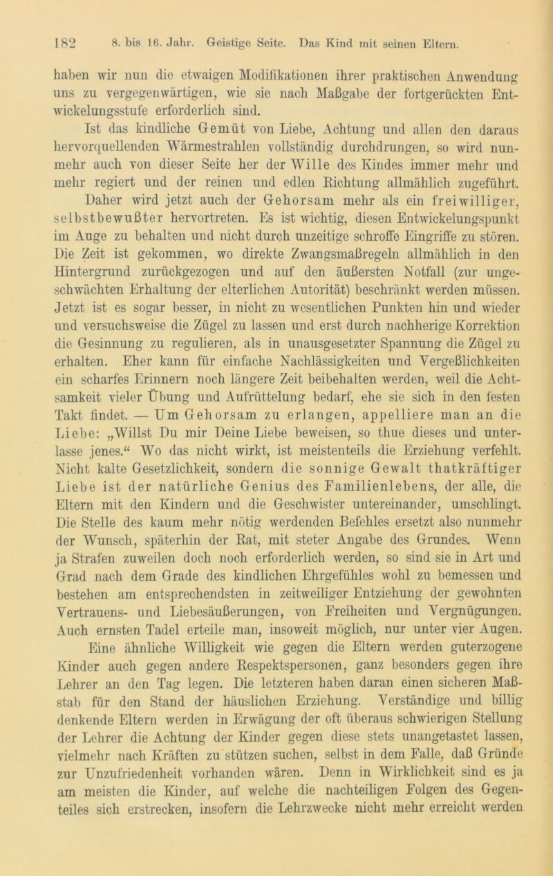 haben wir nun die etwaigen Modifikationen ihrer praktischen Anwendung uns zu vergegenwärtigen, wie sie nach Maßgabe der fortgerückten Ent- wickelungsstufe erforderlich sind. Ist das kindliche Gemüt von Liebe, Achtung und allen den daraus hervorquellenden Wärmestrahlen vollständig durchdrungen, so wird nun- mehr auch von dieser Seite her der Wille des Kindes immer mehr und mehr regiert und der reinen und edlen Lichtung allmählich zugeführt. Daher wird jetzt auch der Gehorsam mehr als ein freiwilliger, selbstbewußter hervortreten. Es ist wichtig, diesen Entwickelungspunkt im Auge zu behalten und nicht durch unzeitige schroffe Eingriffe zu stören. Die Zeit ist gekommen, wo direkte Zwangsmaßregeln allmählich in den Hintergrund zurückgezogen und auf den äußersten Notfall (zur unge- schwächten Erhaltung der elterlichen Autorität) beschränkt werden müssen. Jetzt ist es sogar besser, in nicht zu wesentlichen Punkten hin und wieder und versuchsweise die Zügel zu lassen und erst durch nachherige Korrektion die Gesinnung zu regulieren, als in unausgesetzter Spannung die Zügel zu erhalten. Eher kann für einfache Nachlässigkeiten und Vergeßlichkeiten ein scharfes Erinnern noch längere Zeit beibehalten werden, weil die Acht- samkeit vieler Übung und Aufrüttelung bedarf, ehe sie sich in den festen Takt findet. — Um Gehorsam zu erlangen, appelliere man an die Liebe: „Willst Du mir Deine Liebe beweisen, so tfiue dieses und unter- lasse jenes.“ Wo das nicht wirkt, ist meistenteils die Erziehung verfehlt. Nicht kalte Gesetzlichkeit, sondern die sonnige Gewalt thatkräftiger Liebe ist der natürliche Genius des Familienlebens, der alle, die Eltern mit den Kindern und die Geschwister untereinander, umschlingt. Die Stelle des kaum mehr nötig werdenden Befehles ersetzt also nunmehr der Wunsch, späterhin der Rat, mit steter Angabe des Grundes. Wenn ja Strafen zuweilen doch noch erforderlich werden, so sind sie in Art und Grad nach dem Grade des kindlichen Ehrgefühles wohl zu bemessen und bestehen am entsprechendsten in zeitweiliger Entziehung der gewohnten Vertrauens- und Liebesäußerungen, von Freiheiten und Vergnügungen. Auch ernsten Tadel erteile man, insoweit möglich, nur unter vier Augen. Eine ähnliche Willigkeit wie gegen die Eltern werden guterzogene Kinder auch gegen andere Respektspersonen, ganz besonders gegen ihre Lehrer an den Tag legen. Die letzteren haben daran einen sicheren Maß- stab für den Stand der häuslichen Erziehung. Verständige und billig- denkende Eltern werden in Erwägung der oft überaus schwierigen Stellung der Lehrer die Achtung der Kinder gegen diese stets unangetastet lassen, vielmehr nach Kräften zu stützen suchen, selbst in dem Falle, daß Gründe zur Unzufriedenheit vorhanden wären. Denn in Wirklichkeit sind es ja am meisten die Kinder, auf welche die nachteiligen Folgen des Gegen- teiles sich erstrecken, insofern die Lehrzwecke nicht mehr erreicht werden