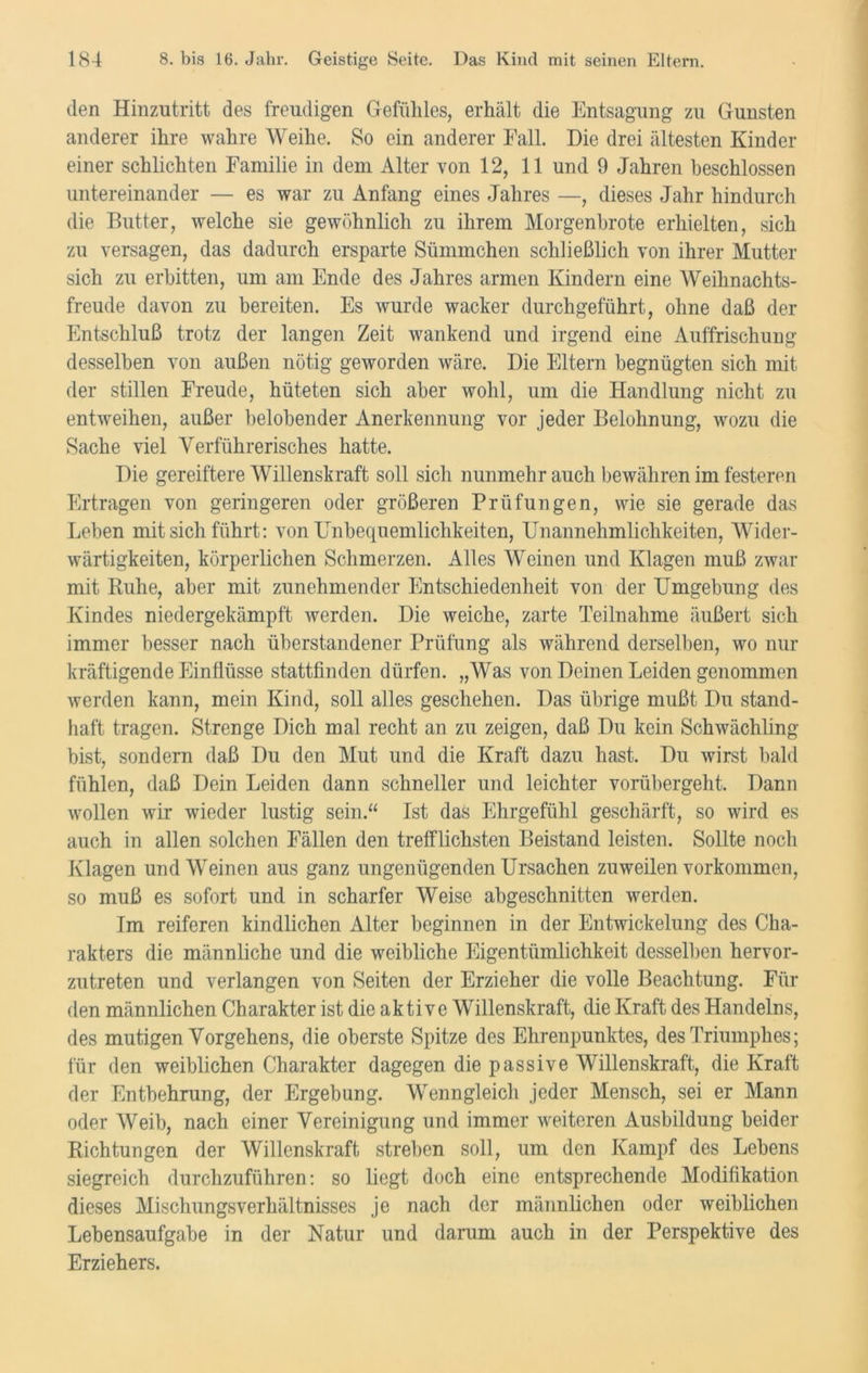 den Hinzutritt des freudigen Gefühles, erhält die Entsagung zu Gunsten anderer ihre wahre Weihe. So ein anderer Fall. Die drei ältesten Kinder einer schlichten Familie in dem Alter von 12, 11 und 9 Jahren beschlossen untereinander — es war zu Anfang eines Jahres —, dieses Jahr hindurch die Butter, welche sie gewöhnlich zu ihrem Morgenbrote erhielten, sich zu versagen, das dadurch ersparte Sümmchen schließlich von ihrer Mutter sich zu erbitten, um am Ende des Jahres armen Kindern eine AVeihnachts- freude davon zu bereiten. Es wurde wacker durchgeführt, ohne daß der Entschluß trotz der langen Zeit wankend und irgend eine Auffrischung desselben von außen nötig geworden wäre. Die Eltern begnügten sich mit der stillen Freude, hüteten sich aber wohl, um die Handlung nicht zu entweihen, außer belobender Anerkennung vor jeder Belohnung, wozu die Sache viel Verführerisches hatte. Die gereiftere AATllenskraft soll sich nunmehr auch bewähren im festeren Ertragen von geringeren oder größeren Prüfungen, wie sie gerade das Leben mit sich führt: von Unbequemlichkeiten, Unannehmlichkeiten, Wider- wärtigkeiten, körperlichen Schmerzen. Alles AVeinen und Klagen muß zwar mit Ruhe, aber mit zunehmender Entschiedenheit von der Umgebung des Kindes niedergekämpft werden. Die weiche, zarte Teilnahme äußert sich immer besser nach überstandener Prüfung als während derselben, wo nur kräftigende Einflüsse stattfinden dürfen. „Was von Deinen Leiden genommen werden kann, mein Kind, soll alles geschehen. Das übrige mußt Du stand- haft tragen. Strenge Dich mal recht an zu zeigen, daß Du kein Schwächling bist, sondern daß Du den Mut und die Kraft dazu hast. Du wirst bald fühlen, daß Dein Leiden dann schneller und leichter vorübergeht. Dann wollen wir wieder lustig sein.“ Ist das Ehrgefühl geschärft, so wird es auch in allen solchen Fällen den trefflichsten Beistand leisten. Sollte noch Klagen und Weinen aus ganz ungenügenden Ursachen zuweilen Vorkommen, so muß es sofort und in scharfer Weise abgeschnitten werden. Im reiferen kindlichen Alter beginnen in der Entwickelung des Cha- rakters die männliche und die weibliche Eigentümlichkeit desselben hervor- zutreten und verlangen von Seiten der Erzieher die volle Beachtung. Für den männlichen Charakter ist die aktive Willenskraft, die Kraft des Handelns, des mutigen Vorgehens, die oberste Spitze des Ehrenpunktes, des Triumphes; für den weiblichen Charakter dagegen die passive AVillenskraft, die Kraft der Entbehrung, der Ergebung. AVenngleich jeder Mensch, sei er Mann oder AVeib, nach einer Vereinigung und immer weiteren Ausbildung beider Richtungen der Willenskraft streben soll, um den Kampf des Lebens siegreich durchzuführen: so liegt doch eine entsprechende Modifikation dieses Mischungsverhältnisses je nach der männlichen oder weiblichen Lebensaufgabe in der Natur und darum auch in der Perspektive des Erziehers.