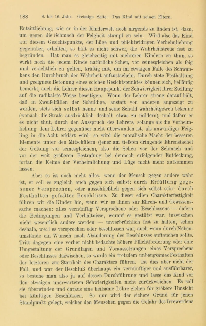 Entsittlichung, wie er in der Kinderwelt noch nirgends zu finden ist, dazu, um gegen die Schmach der Feigheit stumpf zu sein. Wird also das Kind auf diesem Gesichtspunkte, der Lüge und pflichtwidrigen Verheimlichung gegenüber, erhalten, so hält es nicht schwer, die Wahrheitstreue fest zu begründen. Hat man es gleichzeitig mit mehreren Kindern zu thun, so wirkt noch die jedem Kinde natürliche Scheu, vor seinesgleichen als feig und verächtlich zu gelten, kräftig mit, um im etwaigen Falle des Schwan- kens den Durchbruch der Wahrheit aufzustacheln. Durch stete Festhaltung und geeignete Betonung eines solchen Gesichtspunktes können sich, beiläufig bemerkt, auch die Lehrer diesen Hauptpunkt der Schwierigkeit ihrer Stellung auf die radikalste Weise beseitigen. Wenn der Lehrer streng darauf hält, daß in Zweifelfällen der Schuldige, anstatt von anderen angezeigt zu werden, stets sich selbst nenne und seine Schuld wahrheitgetreu bekenne (wonach die Strafe ausdrücklich deshalb etwas zu mildern), und dafern er es nicht timt, durch den Ausspruch des Lehrers, solange als die Verheim- lichung dem Lehrer gegenüber nicht überwunden ist, als unwürdiger Feig- ling in die Acht erklärt wird: so wird die moralische Macht der besseren Elemente unter den Mitschülern (jener am tiefsten dringende Ehrenstachel der Geltung vor seinesgleichen), also die Scheu vor der Schmach und vor der weit größeren Bestrafung bei dennoch erfolgender Entdeckung, fortan die Keime der Verheimlichung und Lüge nicht mehr aufkommen lassen. Aber es ist noch nicht alles, wenn der Mensch gegen andere wahr ist, er soll es zugleich auch gegen sich selbst: durch Erfüllung gege- bener Versprechen, oder ausschließlich gegen sich selbst sein: durch Festhalten gefaßter Beschlüsse. Zu dieser edlen Charakterfestigkeit führen wir die Kinder hin, wenn wir es ihnen zur Ehren- und Gewissens- sache machen: alles vernünftig Versprochene oder Beschlossene — dafern die Bedingungen und Verhältnisse, worauf es gestützt war, inzwischen nicht wesentlich andere werden — unverbrüchlich fest zu halten, schon deshalb, weil es versprochen oder beschlossen war, auch wenn durch Neben- umstände ein Wunsch nach Abänderung des Beschlusses auftauchen sollte. Tritt dagegen eine vorher nicht bedachte höhere Pflichtforderung oder eine Umgestaltung der Grundlagen und Voraussetzungen eines Versprechens oder Beschlusses dazwischen, so würde ein trotzdem unbeugsames Festhalten der letzteren zur Starrheit des Charakters führen. Ist dies aber nicht der Fall, und war der Beschluß überhaupt ein vernünftigei und ausführbarer, so bestehe man also ja auf dessen Durchführung und lasse das Kind vor den etwaigen unerwarteten Schwierigkeiten nicht zurückweichen. Es soll sie überwinden und daraus eine heilsame Lehre ziehen für größere Lmsicht bei künftigen Beschlüssen. So nur wird der sichere Grund für jenen Standpunkt gelegt, welcher den Menschen gegen die Gefahr des Irrewerdens