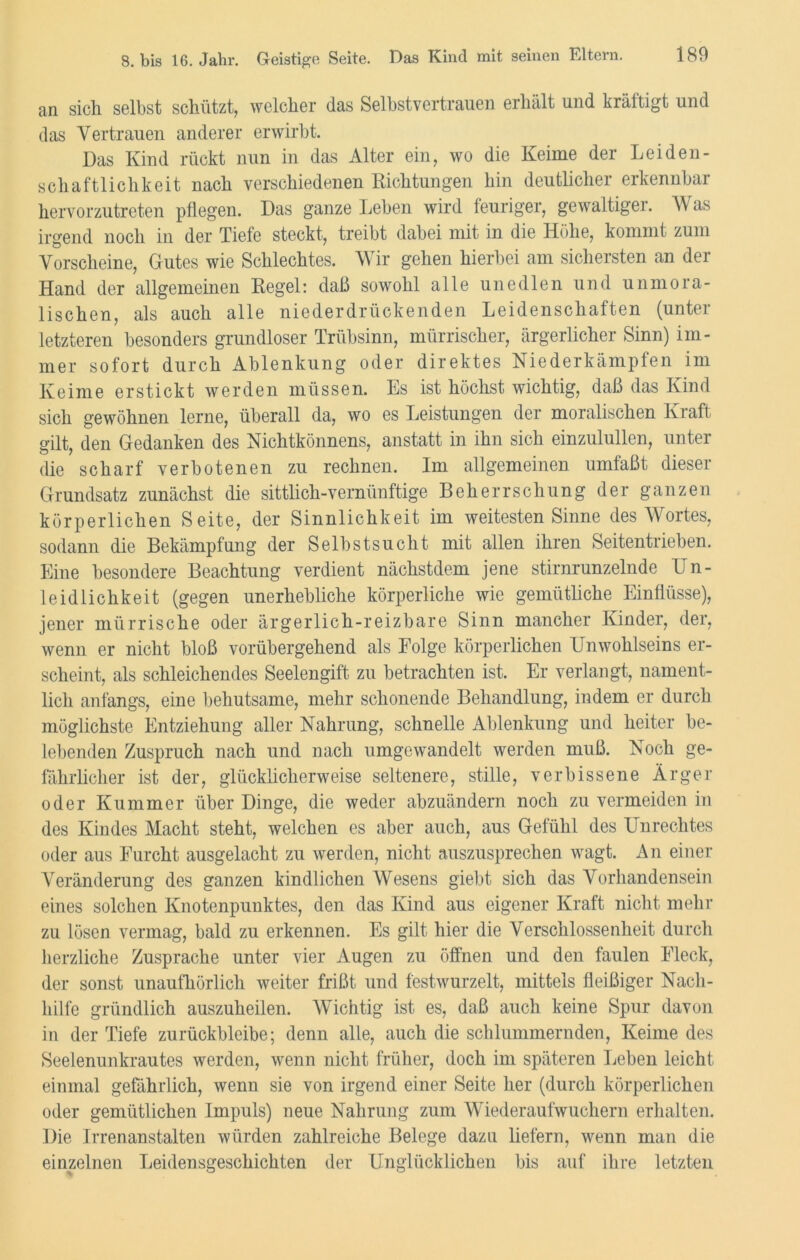 an sich selbst schützt, welcher das Selbstvertrauen erhält und kräftigt und das Vertrauen anderer erwirbt. Das Kind rückt nun in das Alter ein, wo die Keime der Leiden- schaftlichkeit nach verschiedenen Richtungen hin deutlicher erkennbar hervorzutreten pflegen. Das ganze Leben wird feuriger, gewaltiger. Was irgend noch in der Tiefe steckt, treibt dabei mit in die Höhe, kommt zum Vorscheine, Gutes wie Schlechtes. Wir gehen hierbei am sichersten an dei Hand der allgemeinen Kegel: daß sowohl alle unedlen und unmora- lischen, als auch alle niederdrückenden Leidenschaften (unter letzteren besonders grundloser Trübsinn, mürrischer, ärgerlicher Sinn) im- mer sofort durch Ablenkung oder direktes Niederkämpfen im Keime erstickt werden müssen. Es ist höchst wichtig, daß das Kind sich gewöhnen lerne, überall da, wo es Leistungen der moralischen Kraft gilt, den Gedanken des Nichtkönnens, anstatt in ihn sich einzulullen, unter die scharf verbotenen zu rechnen. Im allgemeinen umfaßt dieser Grundsatz zunächst die sittlich-vernünftige Beherrschung der ganzen körperlichen Seite, der Sinnlichkeit im weitesten Sinne des Wortes, sodann die Bekämpfung der Selbstsucht mit allen ihren Seitentrieben. Eine besondere Beachtung verdient nächstdem jene stirnrunzelnde Un- leidlichkeit (gegen unerhebliche körperliche wie gemütliche Einflüsse), jener mürrische oder ärgerlich-reizbare Sinn mancher Kinder, der, wenn er nicht bloß vorübergehend als Folge körperlichen Unwohlseins er- scheint, als schleichendes Seelengift zu betrachten ist. Er verlangt, nament- lich anfangs, eine behutsame, mehr schonende Behandlung, indem er durch möglichste Entziehung aller Nahrung, schnelle Ablenkung und heiter be- lebenden Zuspruch nach und nach umgewandelt werden muß. Noch ge- fährlicher ist der, glücklicherweise seltenere, stille, verbissene Ärger oder Kummer über Dinge, die weder abzuändern noch zu vermeiden in des Kindes Macht steht, welchen es aber auch, aus Gefühl des Unrechtes oder aus Furcht ausgelacht zu werden, nicht auszusprechen wagt. An einer Veränderung des ganzen kindlichen Wesens giebt sich das Vorhandensein eines solchen Knotenpunktes, den das Kind aus eigener Kraft nicht mehr zu lösen vermag, bald zu erkennen. Es gilt hier die Verschlossenheit durch herzliche Zusprache unter vier Augen zu öffnen und den faulen Fleck, der sonst unaufhörlich weiter frißt und festwurzelt, mittels fleißiger Nach- hilfe gründlich auszuheilen. Wichtig ist es, daß auch keine Spur davon in der Tiefe zurückbleibe; denn alle, auch die schlummernden, Keime des Seelenunkrautes werden, wenn nicht früher, doch im späteren Leben leicht einmal gefährlich, wenn sie von irgend einer Seite her (durch körperlichen oder gemütlichen Impuls) neue Nahrung zum Wiederaufwuchern erhalten. Die Irrenanstalten würden zahlreiche Belege dazu liefern, wenn man die einzelnen Leidensgeschichten der Unglücklichen bis auf ihre letzten