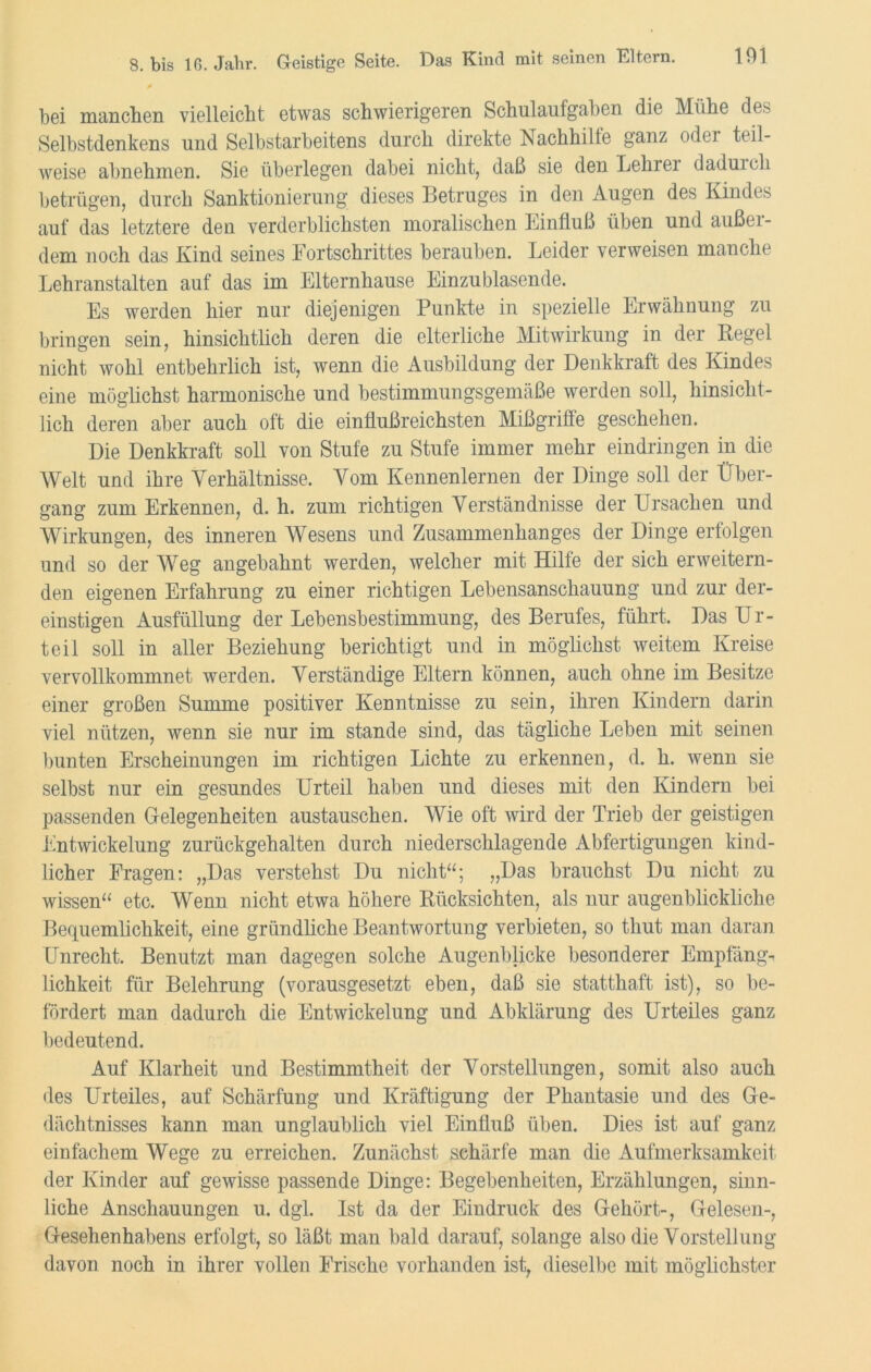 bei manchen vielleicht etwas schwierigeren Schulaufgaben die Mühe des Selbstdenkens und Selbstarbeitens durch direkte Nachhille ganz odei teil- weise abnehmen. Sie überlegen dabei nicht, daß sie den Lehrei daduicli betrügen, durch Sanktionierung dieses Betruges in den Augen des Kindes auf das letztere den verderblichsten moralischen Einfluß üben und außei- dem noch das Kind seines Fortschrittes berauben. Leider verweisen manche Lehranstalten auf das im Elternhause Einzu blasende. Es werden hier nur diejenigen Punkte in spezielle Erwähnung zu bringen sein, hinsichtlich deren die elterliche Mitwirkung in der Regel nicht wohl entbehrlich ist, wenn die Ausbildung der Denkkraft des Kindes eine möglichst harmonische und bestimmungsgemäße werden soll, hinsicht- lich deren aber auch oft die einflußreichsten Mißgriffe geschehen. Die Denkkraft soll von Stufe zu Stufe immer mehr eindringen in die Welt und ihre Verhältnisse. Vom Kennenlernen der Dinge soll der Über- gang zum Erkennen, d. h. zum richtigen Verständnisse der Ursachen und Wirkungen, des inneren Wesens und Zusammenhanges der Dinge erfolgen und so der Weg angebahnt werden, welcher mit Hilfe der sich erweitern- den eigenen Erfahrung zu einer richtigen Lebensanschauung und zur der- einstigen Ausfüllung der Lebensbestimmung, des Berufes, führt. Das Ur- teil soll in aller Beziehung berichtigt und in möglichst weitem Kreise vervollkommnet werden. Verständige Eltern können, auch ohne im Besitze einer großen Summe positiver Kenntnisse zu sein, ihren Kindern darin viel nützen, wenn sie nur im stände sind, das tägliche Leben mit seinen bunten Erscheinungen im richtigen Lichte zu erkennen, d. h. wenn sie selbst nur ein gesundes Urteil haben und dieses mit den Kindern bei passenden Gelegenheiten austauschen. Wie oft wird der Trieb der geistigen Entwickelung zurückgehalten durch niederschlagende Abfertigungen kind- licher Fragen: „Das verstehst Du nicht“; „Das brauchst Du nicht zu wissen“ etc. Wenn nicht etwa höhere Rücksichten, als nur augenblickliche Bequemlichkeit, eine gründliche Beantwortung verbieten, so thut man daran Unrecht. Benutzt man dagegen solche Augenblicke besonderer Empfäng- lichkeit für Belehrung (vorausgesetzt eben, daß sie statthaft ist), so be- fördert man dadurch die Entwickelung und Abklärung des Urteiles ganz bedeutend. Auf Klarheit und Bestimmtheit der Vorstellungen, somit also auch des Urteiles, auf Schärfung und Kräftigung der Phantasie und des Ge- dächtnisses kann man unglaublich viel Einfluß üben. Dies ist auf ganz einfachem Wege zu erreichen. Zunächst schärfe man die Aufmerksamkeit der Kinder auf gewisse passende Dinge: Begebenheiten, Erzählungen, sinn- liche Anschauungen u. dgl. Ist da der Eindruck des Gehört-, Gelesen-, Gesehenhabens erfolgt, so läßt man bald darauf, solange also die Vorstellung davon noch in ihrer vollen Frische vorhanden ist, dieselbe mit möglichster