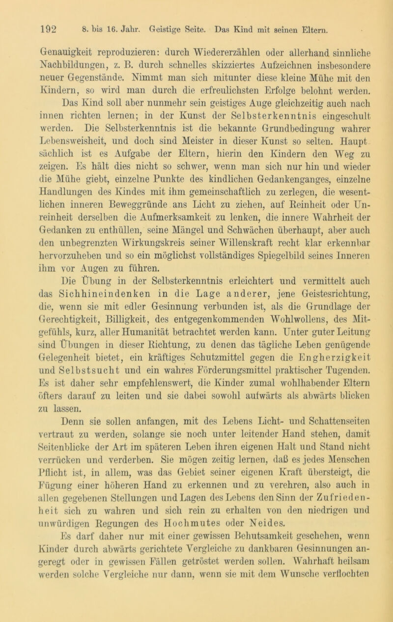 Genauigkeit reproduzieren: durch Wiedererzählen oder allerhand sinnliche Nachbildungen, z. B. durch schnelles skizziertes Aufzeichnen insbesondere neuer Gegenstände. Nimmt man sich mitunter diese kleine Mühe mit den Kindern, so wird man durch die erfreulichsten Erfolge belohnt werden. Das Kind soll aber nunmehr sein geistiges Auge gleichzeitig auch nach innen richten lernen; in der Kunst der Selbsterkenntnis eingeschult werden. Die Selbsterkenntnis ist die bekannte Grundbedingung wahrer Lebensweisheit, und doch sind Meister in dieser Kunst so selten. Haupt sächlich ist es Aufgabe der Eltern, hierin den Kindern den Weg zu zeigen. Es hält dies nicht so schwer, wenn man sich nur hin und wieder die Mühe giebt, einzelne Punkte des kindlichen Gedankenganges, einzelne Handlungen des Kindes mit ihm gemeinschaftlich zu zerlegen, die wesent- lichen inneren Beweggründe ans Licht zu ziehen, auf Kcinheit oder Un- reinheit derselben die Aufmerksamkeit zu lenken, die innere Wahrheit der Gedanken zu enthüllen, seine Mängel und Schwächen überhaupt, aber auch den unbegrenzten Wirkungskreis seiner Willenskraft recht klar erkennbar hervorzuheben und so ein möglichst vollständiges Spiegelbild seines Inneren ihm vor Augen zu führen. Die Übung in der Selbsterkenntnis erleichtert und vermittelt auch das Sichhineindenken in die Lage anderer, jene Geistesrichtung, die, wenn sie mit edler Gesinnung verbunden ist, als die Grundlage der Gerechtigkeit, Billigkeit, des entgegenkommenden Wohlwollens, des Mit- gefühls, kurz, aller Humanität betrachtet werden kann. Unter guter Leitung sind Übungen in dieser Richtung, zu denen das tägliche Leben genügende Gelegenheit bietet, ein kräftiges Schutzmittel gegen die Engherzigkeit und Selbstsucht und ein wahres Förderungsmittel praktischer Tugenden. Es ist daher sehr empfehlenswert, die Kinder zumal wohlhabender Eltern öfters darauf zu leiten und sie dabei sowohl aufwärts als abwärts blicken zu lassen. Denn sie sollen anfangen, mit des Lebens Licht- und Schattenseiten vertraut zu werden, solange sie noch unter leitender Hand stehen, damit Seitenblicke der Art im späteren Leben ihren eigenen Halt und Stand nicht verrücken und verderben. Sie mögen zeitig lernen, daß es jedes Menschen Pflicht ist, in allem, was das Gebiet seiner eigenen Kraft übersteigt, die Fügung einer höheren Hand zu erkennen und zu verehren, also auch in allen gegebenen Stellungen und Lagen des Lebens den Sinn der Zufrieden- heit sich zu wahren und sich rein zu erhalten von den niedrigen und unwürdigen Regungen des Hochmutes oder Neides. Es darf daher nur mit einer gewissen Behutsamkeit geschehen, wenn Kinder durch abwärts gerichtete Vergleiche zu dankbaren Gesinnungen an- geregt oder in gewissen Fällen getröstet werden sollen. Wahrhaft heilsam werden solche Vergleiche nur dann, wenn sie mit dem Wunsche verflochten