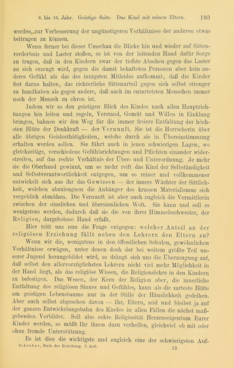 werden, „zur Verbesserung der ungünstigeren Verhältnisse der anderen etwas beitragen zu können. Wenn ferner bei dieser Umschau die Blicke hin und wieder auf Sitten- verderbnis und Laster stoßen, so ist von der leitenden Hand dafür Sorge zu tragen, daß in den Kindern zwar der tiefste Abscheu gegen das Laster an sich erzeugt wird, gegen die damit behafteten Personen aber kein an- deres Gefühl als das des innigsten Mitleides aufkommt, daß die Kinder fest daran halten, das richterliche Sittenurteil gegen sich selbst strenger zu handhaben als gegen andere, daß auch im entartetsten Menschen immer noch der Mensch zu ehren ist. Indem wir so den geistigen Blick des Kindes nach allen Hauptrich- tungen hin leiten und regeln, Verstand, Gemüt und Willen in Einklang bringen, bahnen wir den Weg für die immer freiere Entfaltung der höch- sten Blüte der Denkkraft— der Vernunft. Sie ist die Herrscherin über alle übrigen Geistesthätigkeiten, welche durch sie in Übereinstimmung erhalten werden sollen. Sie führt auch in jenen schwierigen Lagen, wo gleichzeitige, verschiedene Gefühlsrichtungen und Pflichten einander wider- streiten, auf das rechte Verhältnis der Über- und Unterordnung. Je mehr sie die Oberhand gewinnt, um so mehr reift das Kind der Selbständigkeit und Selbstverantwortlichkeit entgegen, um so reiner und vollkommener entwickelt sich aus ihr das Gewissen — der innere Wächter der Sittlich- keit, welchen abzuleugnen die Anhänger des krassen Materialismus sich vergeblich abmühen. Die Vernunft ist aber auch zugleich die Vermittlerin zwischen der sinnlichen und übersinnlichen Welt. Sie kann und soll es wenigstens werden, dadurch daß sic die von ihrer Himmelsschwester, der Religion, dargebotene Hand erfaßt. Hier tritt uns nun die Frage entgegen: welcher Anteil an der religiösen Erziehung fällt neben den Lehrern den Eltern zu? Wenn wir die, wenigstens in den öffentlichen Schulen, gewöhnlichen Verhältnisse erwägen, unter denen doch der bei weitem größte Teil un- serer Jugend herangebildet wird, so drängt sich uns die Überzeugung auf, daß selbst den allervorzüglichsten Lehrern nicht viel mehr Möglichkeit in der Hand liegt, als das religiöse Wissen, die Religionslehre in den Kindern zu befestigen. Das Wesen, der Kern der Religion aber, die innerliche Entfaltung des religiösen Sinnes und Gefühles, kann als die zarteste Blüte am geistigen Lebensbaume nur in der Stille der Häuslichkeit gedeihen. Aber auch selbst abgesehen davon — Ihr, Eltern, seid und bleibet ja auf der ganzen Entwickelungsbahn des Kindes in allen Fällen die nächst maß- gebenden Vorbilder. Soll also echte Religiosität Herzenseigentum Eurer Kinder werden, so müßt Ihr ihnen dazu verhelfen, gleichviel ob mit oder ohne fremde Unterstützung. Es ist dies die wichtigste und zugleich eine der schwierigsten Auf- Schreber, Buch der Erziehung. 3. AuH. ■. o