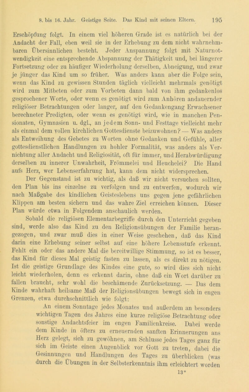 Erschöpfung folgt. In einem viel höheren Grade ist es natürlich bei der Andacht der Fall, eben weil sie in der Erhebung zu dem nicht wahrnehm- baren Übersinnlichen besteht. Jeder Anspannung folgt mit Naturnot- wendigkeit eine entsprechende Abspannung der Thätigkeit und, bei längerer Fortsetzung oder zu häufiger Wiederholung derselben, Abneigung, und zwar je jünger das Kind um so früher. Was anders kann aber die Folge sein, wenn das Kind zu gewissen Stunden täglich vielleicht mehrmals genötigt wird zum Mitbeten oder zum Vorbeten dann bald von ihm gedankenlos gesprochener Worte, oder wenn es genötigt wird zum Anhören andauernder religiöser Betrachtungen oder langer, auf den Gedankengang Erwachsener berechneter Predigten, oder wenn es genötigt wird, wie in manchen Pen- sionaten, Gymnasien u. dgl., an jedem Sonn- und Festtage vielleicht mehr als einmal dem vollen kirchlichen Gottesdienste beizuwohnen? — Was anders als Entweihung des Gebetes zu Worten ohne Gedanken und Gefühle, aller gottesdienstlichen Handlungen zu hohler Formalität, was anders als Ver- nichtung aller Andacht und Religiosität, oft für immer, und Herabwürdigung derselben zu innerer Unwahrheit, Frömmelei und Heuchelei? Die Hand aufs Herz, wer Lebenserfahrung hat, kann dem nicht widersprechen. Der Gegenstand ist zu wichtig, als daß wir nicht versuchen sollten, den Plan bis ins einzelne zu verfolgen und zu entwerfen, wodurch wir nach Maßgabe des kindlichen Geisteslebens uns gegen jene gefährlichen Klippen am besten sichern und das wahre Ziel erreichen können. Dieser Plan würde etwa in Folgendem anschaulich werden. Sobald die religiösen Elementarbegriffe durch den Unterricht gegeben sind, werde also das Kind zu den Religionsübungen der Familie heran- gezogen, und zwar muß dies in einer Weise geschehen, daß das Kind darin eine Erhebung seiner selbst auf eine höhere Lebensstufe erkennt. Fehlt ein oder das andere Mal die bereitwillige Stimmung, so ist es besser, das Kind für dieses Mal geistig fasten zu lassen, als es direkt zu nötigen. Ist die geistige Grundlage des Kindes eine gute, so wird dies sich nicht leicht wiederholen, denn es erkennt darin, ohne daß ein Wort darüber zu fallen braucht, sehr wohl die beschämende Zurücksetzung. — Das dem Kinde wahrhaft heilsame Maß der Religionsübungen bewegt sich in engen Grenzen, etwa durchschnittlich wie folgt: An einem Sonntage jedes Monates und außerdem an besonders wichtigen Tagen des Jahres eine kurze religiöse Betrachtung oder sonstige Andachtsfeiei im engen Familienkreise. Dabei werde dem Kinde in öfters zu erneuernden sanften Erinnerungen ans Herz gelegt, sich zu gewöhnen, am Schlüsse jedes Tages ganz für sich im Geiste einen Augenblick vor Gott zu treten, dabei die Gesinnungen und Handlungen des Tages zu überblicken (was durch die Übungen in der Selbsterkenntnis ihm erleichtert worden 13*