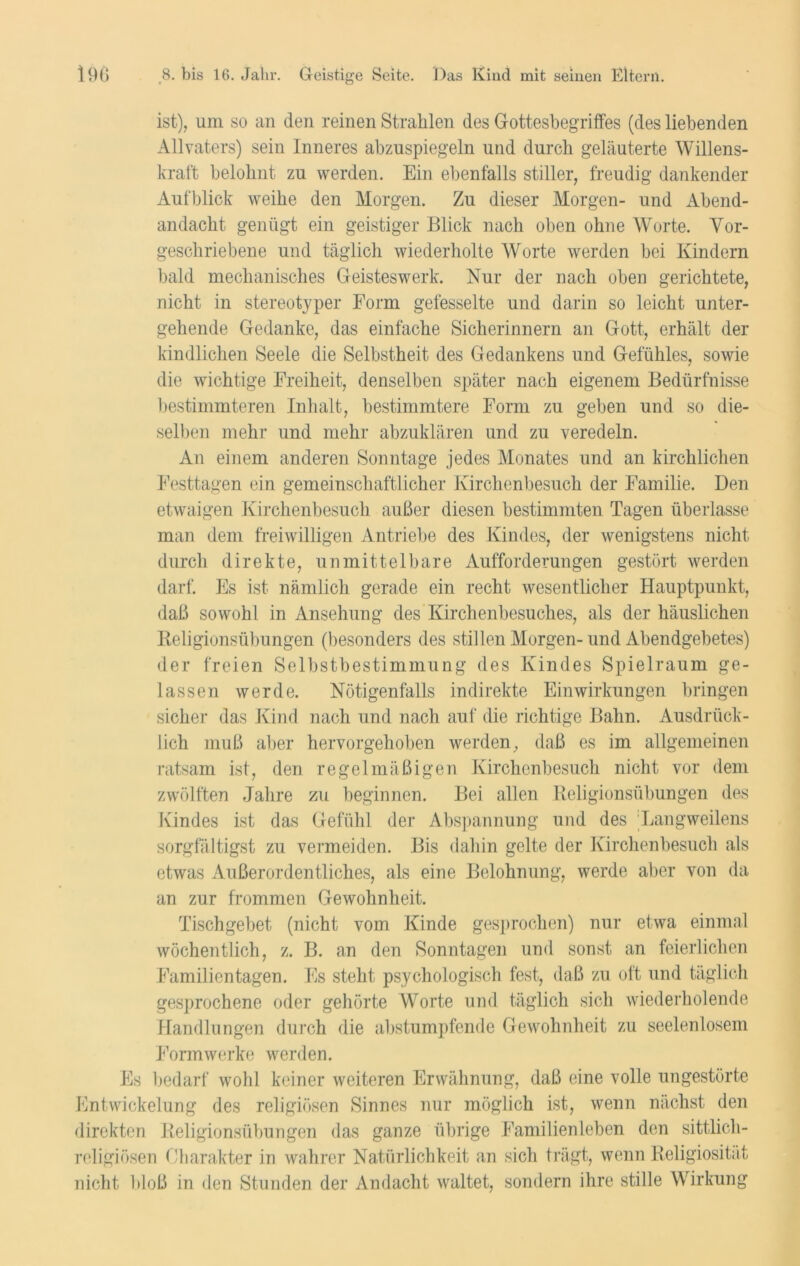 ist), um so an den reinen Strahlen des Gottesbegriffes (des liebenden Allvaters) sein Inneres abzuspiegeln und durch geläuterte Willens- kraft belohnt zu werden. Ein ebenfalls stiller, freudig dankender Aufblick weihe den Morgen. Zu dieser Morgen- und Abend- andacht genügt ein geistiger Blick nach oben ohne Worte. Vor- geschriebene und täglich wiederholte Worte werden bei Kindern bald mechanisches Geisteswerk. Nur der nach oben gerichtete, nicht in stereotyper Form gefesselte und darin so leicht unter- gehende Gedanke, das einfache Sicherinnern an Gott, erhält der kindlichen Seele die Selbstheit des Gedankens und Gefühles, sowie die wichtige Freiheit, denselben später nach eigenem Bedürfnisse bestimmteren Inhalt, bestimmtere Form zu geben und so die- selben mehr und mehr abzuklären und zu veredeln. An einem anderen Sonntage jedes Monates und an kirchlichen Festtagen ein gemeinschaftlicher Kirchenbesuch der Familie. Den etwaigen Kirchenbesuch außer diesen bestimmten Tagen überlasse man dem freiwilligen Antriebe des Kindes, der wenigstens nicht durch direkte, unmittelbare Aufforderungen gestört werden darf. Es ist nämlich gerade ein recht wesentlicher Hauptpunkt, daß sowohl in Ansehung des Kirchenbesuches, als der häuslichen Religionsübungen (besonders des stillen Morgen- und Abendgebetes) der freien Selbstbestimmung des Kindes Spielraum ge- lassen werde. Nötigenfalls indirekte Einwirkungen bringen sicher das Kind nach und nach auf die richtige Bahn. Ausdrück- lich muß aber hervorgehoben werden, daß es im allgemeinen ratsam ist, den regelmäßigen Kirchenbesuch nicht vor dem zwölften Jahre zu beginnen. Bei allen Religionsübungen des Kindes ist das Gefühl der Abspannung und des Langweilens sorgfä ltigst zu vermeiden. Bis dahin gelte der Kirchenbesuch als etwas Außerordentliches, als eine Belohnung, werde aber von da an zur frommen Gewohnheit. Tischgebet (nicht vom Kinde gesprochen) nur etwa einmal wöchentlich, z. B. an den Sonntagen und sonst an feierlichen Familientagen. Es steht psychologisch fest, daß zu oft und täglich gesprochene oder gehörte Worte und täglich sich wiederholende Handlungen durch die abstumpfende Gewohnheit zu seelenlosem Formwerke werden. Es bedarf wohl keiner weiteren Erwähnung, daß eine volle ungestörte Entwickelung des religiösen Sinnes nur möglich ist, wenn nächst den direkten Religionsübungen das ganze übrige Familienleben den sittlich- religiösen Charakter in wahrer Natürlichkeit an sich trägt, wenn Religiosität nicht bloß in den Stunden der Andacht waltet, sondern ihre stille Wirkung