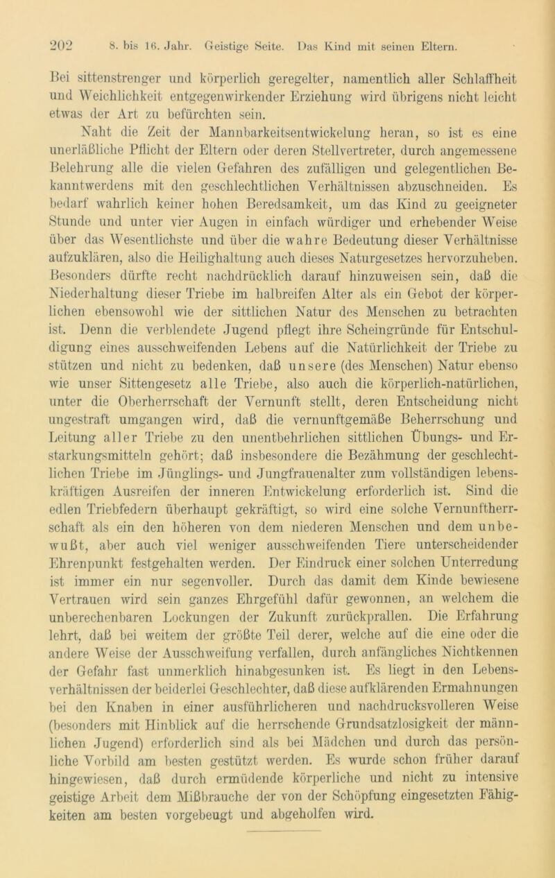 Bei sittenstrenger und körperlich geregelter, namentlich aller Schlaffheit und Weichlichkeit entgegenwirkender Erziehung wird übrigens nicht leicht etwas der Art zu befürchten sein. Naht die Zeit der Mannbarkeitsentwickelung heran, so ist es eine unerläßliche Pflicht der Eltern oder deren Stellvertreter, durch angemessene Belehrung alle die vielen Gefahren des zufälligen und gelegentlichen Be- kanntwerdens mit den geschlechtlichen Verhältnissen abzuschneiden. Es bedarf wahrlich keiner hohen Beredsamkeit, um das Kind zu geeigneter Stunde und unter vier Augen in einfach würdiger und erhebender Weise über das Wesentlichste und über die wahre Bedeutung dieser Verhältnisse aufzuklären, also die Heilighaltung auch dieses Naturgesetzes hervorzuheben. Besonders dürfte recht nachdrücklich darauf hinzuweisen sein, daß die Niederhaltung dieser Triebe im halbreifen Alter als ein Gebot der körper- lichen ebensowohl wie der sittlichen Natur des Menschen zu betrachten ist. Denn die verblendete Jugend pflegt ihre Scheingründe für Entschul- digung eines ausschweifenden Lebens auf die Natürlichkeit der Triebe zu stützen und nicht zu bedenken, daß unsere (des Menschen) Natur ebenso wie unser Sittengesetz alle Triebe, also auch die körperlich-natürlichen, unter die Oberherrschaft der Vernunft stellt, deren Entscheidung nicht ungestraft umgangen wird, daß die vernunftgemäße Beherrschung und Leitung aller Triebe zu den unentbehrlichen sittlichen Übungs- und Er- starkungsmitteln gehört; daß insbesondere die Bezähmung der geschlecht- lichen Triebe im Jünglings- und Jungfrauen alter zum vollständigen lebens- kräftigen Ausreifen der inneren Entwickelung erforderlich ist. Sind die edlen Triebfedern überhaupt gekräftigt, so wird eine solche Vernunftherr- schaft als ein den höheren von dem niederen Menschen und dem unbe- wußt, aber auch viel weniger ausschweifenden Tiere unterscheidender Ehrenpunkt festgehalten werden. Der Eindruck einer solchen Unterredung ist immer ein nur segenvoller. Durch das damit dem Kinde bewiesene Vertrauen wird sein ganzes Ehrgefühl dafür gewonnen, an welchem die unberechenbaren Lockungen der Zukunft zurückprallen. Die Erfahrung lehrt, daß bei weitem der größte Teil derer, welche auf die eine oder die andere Weise der Ausschweifung verfallen, durch anfängliches Nichtkennen der Gefahr fast unmerklich hinabgesunken ist. Es liegt in den Lebens- verhältnissen der beiderlei Geschlechter, daß diese aufklärenden Ermahnungen bei den Knaben in einer ausführlicheren und nachdrucksvolleren Weise (besonders mit Hinblick auf die herrschende Grundsatzlosigkeit der männ- lichen Jugend) erforderlich sind als bei Mädchen und durch das persön- liche Vorbild am besten gestützt werden. Es wurde schon früher darauf hingewiesen, daß durch ermüdende körperliche und nicht zu intensive geistige Arbeit dem Mißbrauche der von der Schöpfung eingesetzten Fähig- keiten am besten vorgebeugt und abgeholfen wird.