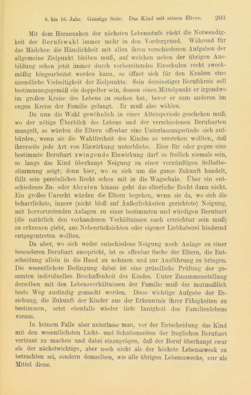 Mit dem Herannahen der nächsten Lehensstufe rückt die Notwendig- keit der Berufswahl immer mehr in den Vordergrund. Während für das Mädchen die Häuslichkeit mit allen ihren verschiedenen Aufgaben der allgemeine Zielpunkt bleiben muß, auf welchen neben der übrigen Aus- bildung schon jetzt immer durch vorbereitendes Einschulen recht zweck- mäßig hingearbeitet werden kann, so öffnet sich für den Knaben eine unendliche Vielseitigkeit der Zielpunkte. Sein dereinstiger Berufskreis soll bestimmungsgemäß ein doppelter sein, dessen einen Mittelpunkt er irgendwo im großen Kreise des Lebens zu suchen hat, bevor er zum anderen im engen Kreise der Familie gelangt. Er muß also wählen. Da nun die Wahl gewöhnlich in einer Altersperiode geschehen muß, wo der nötige Überblick des Lebens und der verschiedenen Berufsarten mangelt, so würden die Eltern offenbar eine Unterlassungssünde sich auf- bürden, wenn sie die Wahlfreiheit des Kindes so verstehen wollten, daß ihrerseits jede Art von Einwirkung unterbliebe. Eine für oder gegen eine bestimmte Berufsart zwingende Einwirkung darf es freilich niemals sein, so lange das Kind überhaupt Neigung zu einer vernünftigen Selbstbe- stimmung zeigt; denn hier, wo es sich um die ganze Zukunft handelt, fällt sein persönliches Recht schon mit in die Wagschale. Über ein ent- schiedenes Zu- oder Abraten hinaus geht das elterliche Recht dann nicht. Ein großes Unrecht würden die Eltern begehen, wenn sie da, wo sich die beharrlichste, innere (nicht bloß auf Äußerlichkeiten gerichtete) Neigung, mit hervortretenden Anlagen zu einer bestimmten und würdigen Berufsart (die natürlich den vorhandenen Verhältnissen nach erreichbar sein muß) zu erkennen giebt, aus Nebenrücksichten oder eigener Liebhaberei hindernd entgegentreten wollten. Da aber, wo sich weder entschiedene Neigung noch Anlage zu einer besonderen Berufsart ausspricht, ist es offenbar Sache der Eltern, die Ent- scheidung allein in die Hand zu nehmen und zur Ausführung zu bringen. Die wesentlichste Bedingung dabei ist eine gründliche Prüfung der ge- samten individuellen Beschaffenheit des Kindes. Unter Zusammenstellung derselben mit den Lebensverhältnissen der Familie muß der mutmaßlich beste Weg ausfindig gemacht werden. Diese wichtige Aufgabe der Er- ziehung, die Zukunft der Kinder aus der Erkenntnis ihrer Fähigkeiten zu bestimmen, setzt ebenfalls wieder tiefe Innigkeit des Familienlebens voraus. In keinem Falle aber unterlasse man, vor der Entscheidung das Kind mit den wesentlichsten Licht- und Schattenseiten der fraglichen Berufsart vertraut zu machen und dabei einzuprägen, daß der Beruf überhaupt zwar als der nächstwichtige, aber noch nicht als der höchste Lebenszweck zu betrachten sei, sondern demselben, wie alle übrigen Lebenszwecke, nur als Mittel diene.