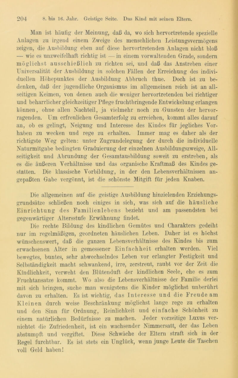 Man ist häufig’ der Meinung, daß da, wo sich hervortretende spezielle Anlagen zu irgend einem Zweige des menschlichen Leistungsvermögens zeigen, die Ausbildung eben auf diese hervortretenden Anlagen nicht bloß — wie es unzweifelhaft richtig ist — in einem vorwaltenden Grade, sondern möglichst ausschießlicli zu richten sei, und daß das Anstreben einer Universalität der Ausbildung in solchen Fällen der Erreichung des indivi- duellen Höhepunktes der Ausbildung Abbruch thue. Doch ist zu be- denken, daß der jugendliche Organismus im allgemeinen reich ist an all- seitigen Keimen, von denen auch die weniger hervortretenden bei richtiger und beharrlicher gleichzeitiger Pflege fruchtbringende Entwickelung erlangen können, ohne allen Nachteil, ja vielmehr noch zu Gunsten der hervor- ragenden. Um erfreulichen Gesamterfolg zu erreichen, kommt alles darauf an, ob es gelingt, Neigung und Interesse des Kindes für jegliches Vor- haben zu wecken und rege zu erhalten. Immer mag es daher als der richtigste Weg gelten: unter Zugrundelegung der durch die individuelle Naturmitgabe bedingten Graduierung der einzelnen Ausbildungszweige, All- seitigkeit und Abrundung der Gesamtausbildung soweit zu erstreben, als es die äußeren Verhältnisse und das organische Kraftmaß des Kindes ge- statten. Die klassische Vorbildung, in der den Lebensverhältnissen an- gepaßten Gabe vergönnt, ist die schönste Mitgift für jeden Knaben. Die allgemeinen auf die geistige Ausbildung hinzielenden Erziehungs- grundsätze schließen noch einiges in sich, was sich auf die häusliche Einrichtung des Familienlebens bezieht und am passendsten bei gegenwärtiger Altersstufe Erwähnung findet. Die rechte Bildung des kindlichen Gemütes und Charakters gedeiht nur im regelmäßigen, geordneten häuslichen Leben. Daher ist es höchst wünschenswert, daß die ganzen Lebensverhältnisse des Kindes bis zum erwachsenen Alter in gemessener Einfachheit erhalten werden. Viel bewegtes, buntes, sehr abwechselndes Leben vor erlangter Festigkeit und Selbständigkeit macht schwankend, irre, zerstreut, raubt vor der Zeit die Kindlichkeit, verweht den Blütenduft der kindlichen Seele, ehe es zum Fruchtansätze kommt. Wo also die Lebensverhältnisse der Familie derlei mit sich bringen, suche man wenigstens die Kinder möglichst unberührt davon zu erhalten. Es ist wichtig, das Interesse und die Freude am Kleinen durch weise Beschränkung möglichst lange rege zu erhalten und den Sinn für Ordnung, Reinlichkeit und einfache Schönheit zu einem natürlichen Bedürfnisse zu machen. Jeder vorzeitige Luxus ver- nichtet die Zufriedenheit, ist ein wachsender Nimmersatt, der das Leben abstumpft und vergiftet. Diese Schwäche der Eltern straft sich in der Regel furchtbar. Es ist stets ein Unglück, wenn junge Leute die Taschen voll Geld haben!