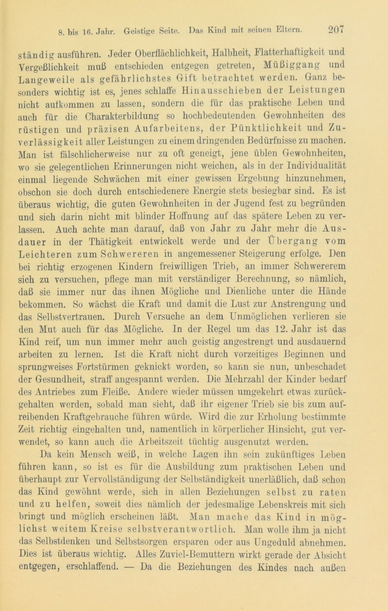 ständig ausführen. Jeder Oberflächlichkeit, Halbheit, Flatterhaftigkeit und Vergeßlichkeit muß entschieden entgegen getreten, Müßiggang und Langeweile als gefährlichstes Gift betrachtet werden. Ganz be- sonders wichtig ist es, jenes schlaffe Hinausschieben der Leistungen nicht aufkommen zu lassen, sondern die für das praktische Leben und auch für die Charakterbildung so hochbedeutenden Gewohnheiten des rüstigen und präzisen Aufarbeitens, der Pünktlichkeit und Zu- verlässigkeit aller Leistungen zu einem dringenden Bedürfnisse zu machen. Man ist fälschlicherweise nur zu oft geneigt, jene üblen Gewohnheiten, wo sie gelegentlichen Erinnerungen nicht weichen, als in der Individualität einmal liegende Schwächen mit einer gewissen Ergebung hinzunehmen, obschon sie doch durch entschiedenere Energie stets besiegbar sind. Es ist überaus wichtig, die guten Gewohnheiten in der Jugend fest zu begründen und sich darin nicht mit blinder Hoffnung auf das spätere Leben zu ver- lassen. Auch achte man darauf, daß von Jahr zu Jahr mehr die Aus- dauer in der Thätigkeit entwickelt werde und der Übergang vom Leichteren zum Schwereren in angemessener Steigerung erfolge. Den bei richtig erzogenen Kindern freiwilligen Trieb, an immer Schwererem sich zu versuchen, pflege man mit verständiger Berechnung, so nämlich, daß sie immer nur das ihnen Mögliche und Dienliche unter die Hände bekommen. So wächst die Kraft und damit die Lust zur Anstrengung und das Selbstvertrauen. Durch Versuche an dem Unmöglichen verlieren sie den Mut auch für das Mögliche. In der Kegel um das 12. Jahr ist das Kind reif, um nun immer mehr auch geistig angestrengt und ausdauernd arbeiten zu lernen. Ist die Kraft nicht durch vorzeitiges Beginnen und sprungweises Fortstürmen geknickt worden, so kann sie nun, unbeschadet der Gesundheit, straff angespannt werden. Die Mehrzahl der Kinder bedarf des Antriebes zum Fleiße. Andere wieder müssen umgekehrt etwas zurück- gehalten werden, sobald man sieht, daß ihr eigener Trieb sie bis zum auf- reibenden Kraftgebrauche führen würde. Wird die zur Erholung bestimmte Zeit richtig eingehalten und, namentlich in körperlicher Hinsicht, gut ver- wendet, so kann auch die Arbeitszeit tüchtig ausgenutzt werden. Da kein Mensch weiß, in welche Lagen ihn sein zukünftiges Leben führen kann, so ist es für die Ausbildung zum praktischen Leben und überhaupt zur Vervollständigung der Selbständigkeit unerläßlich, daß schon das Kind gewöhnt werde, sich in allen Beziehungen selbst zu raten und zu helfen, soweit dies nämlich der jedesmalige Lebenskreis mit sich bringt und möglich erscheinen läßt. Man mache das Kind in mög- lichst weitem Kreise selbstverantwortlich. Man wolle ihm ja nicht das Selbstdenken und Selbstsorgen ersparen oder aus Ungeduld abnehmen. Dies ist überaus wichtig. Alles Zuviel-Bemuttern wirkt gerade der Absicht entgegen, erschlaffend. — Da die Beziehungen des Kindes nach außen