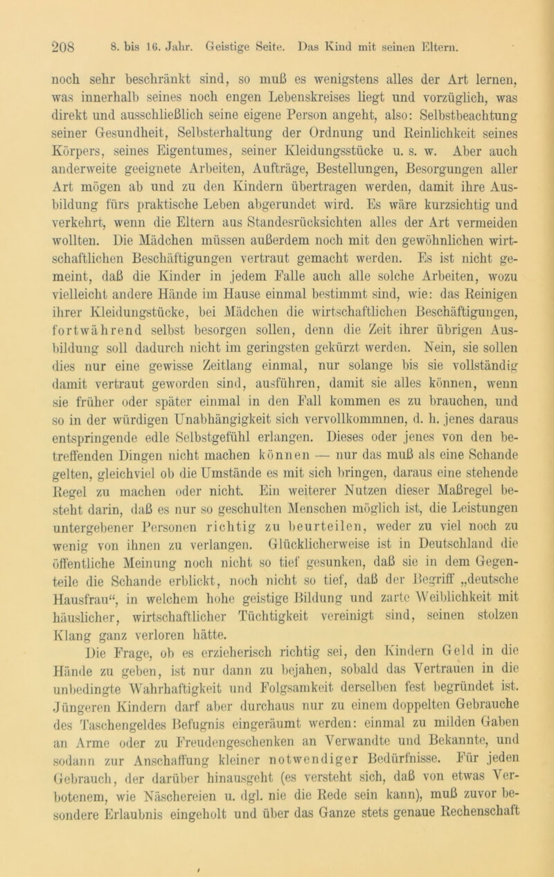 noch sehr beschränkt sind, so muß es wenigstens alles der Art lernen, was innerhalb seines noch engen Lebenskreises liegt und vorzüglich, was direkt und ausschließlich seine eigene Person angeht, also: Selbstbeachtung seiner Gesundheit, Selbsterhaltung der Ordnung und Reinlichkeit seines Körpers, seines Eigentumes, seiner Kleidungsstücke u. s. w. Aber auch anderweite geeignete Arbeiten, Aufträge, Bestellungen, Besorgungen aller Art mögen ab und zu den Kindern übertragen werden, damit ihre Aus- bildung fürs praktische Leben abgerundet wird. Es wäre kurzsichtig und verkehrt, wenn die Eltern ans Standesrücksichten alles der Art vermeiden wollten. Die Mädchen müssen außerdem noch mit den gewöhnlichen wirt- schaftlichen Beschäftigungen vertraut gemacht werden. Es ist nicht ge- meint, daß die Kinder in jedem Ealle auch alle solche Arbeiten, wozu vielleicht andere Hände im Hause einmal bestimmt sind, wie: das Reinigen ihrer Kleidungstücke, bei Mädchen die wirtschaftlichen Beschäftigungen, fortwährend selbst besorgen sollen, denn die Zeit ihrer übrigen Aus- bildung soll dadurch nicht im geringsten gekürzt werden. Nein, sie sollen dies nur eine gewisse Zeitlang einmal, nur solange bis sie vollständig damit vertraut geworden sind, ausführen, damit sie alles können, wenn sie früher oder später einmal in den Fall kommen es zu brauchen, und so in der würdigen Unabhängigkeit sich vervollkommnen, d. h. jenes daraus entspringende edle Selbstgefühl erlangen. Dieses oder jenes von den be- treffenden Dingen nicht machen können — nur das muß als eine Schande gelten, gleichviel ob die Umstände es mit sich bringen, daraus eine stehende Regel zu machen oder nicht. Ein weiterer Nutzen dieser Maßregel be- steht darin, daß es nur so geschulten Menschen möglich ist, die Leistungen untergebener Personen richtig zu beurteilen, weder zu viel noch zu wenig von ihnen zu verlangen. Glücklicherweise ist in Deutschland die öffentliche Meinung noch nicht so tief gesunken, daß sie in dem Gegen- teile die Schande erblickt, noch nicht so tief, daß der Begriff „deutsche Hausfrau“, in welchem hohe geistige Bildung und zarte Weiblichkeit mit häuslicher, wirtschaftlicher Tüchtigkeit vereinigt sind, seinen stolzen Klang ganz verloren hätte. Die Frage, ob es erzieherisch richtig sei, den Kindern Geld in die Hände zu geben, ist nur dann zu bejahen, sobald das Vertrauen in die unbedingte Wahrhaftigkeit und Folgsamkeit derselben fest begründet ist. Jüngeren Kindern darf aber durchaus nur zu einem doppelten Gebrauche des Taschengeldes Befugnis eingeräumt werden: einmal zu milden Gaben an Arme oder zu Freuden gesehen ken an Verwandte und Bekannte, und sodann zur Anschaffung kleiner notwendiger Bedürfnisse. Für jeden Gebrauch, der darüber hinausgeht (es versteht sich, daß von etwas Ver- botenem, wie Näschereien u. dgl. nie die Rede sein kann), muß zuvor be- sondere Erlaubnis eingeholt und über das Ganze stets genaue Rechenschaft