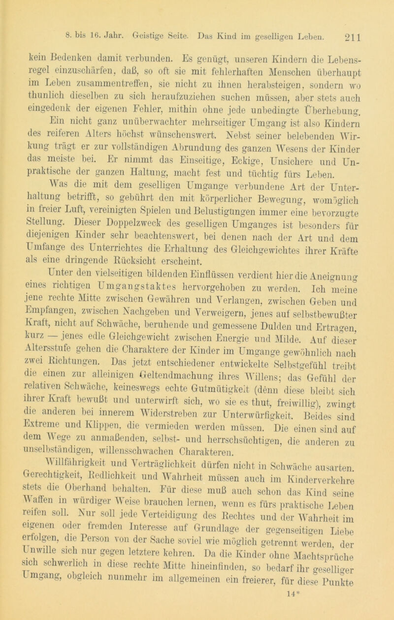 kein Bedenken damit verbunden. Es genügt, unseren Kindern die Lebens- regel einzuschärfen, daß, so oft sie mit fehlerhaften Menschen überhaupt im Leben Zusammentreffen, sie nicht zu ihnen herabsteigen, sondern wo thunlich dieselben zu sich heraufzuziehen suchen müssen, aber stets auch eingedenk der eigenen Fehler, mithin ohne jede unbedingte Überhebung. Lin nicht ganz unüberwachter mehrseitiger Umgang ist also Kindern des reiferen Alters höchst wünschenswert. Nebst seiner belebenden Wir- kung trägt er zur vollständigen Abrundung des ganzen Wesens der Kinder das meiste bei. Er nimmt das Einseitige, Eckige, Unsichere und Un- praktische der ganzen Haltung, macht fest und tüchtig fürs Leben. Was die mit dem geselligen Umgänge verbundene Art der Unter- haltung betrifft, so gebührt den mit körperlicher Bewegung, womöglich in freier Luft, vereinigten Spielen und Belustigungen immer eine bevorzugte Stellung. Dieser Doppelzweck des geselligen Umganges ist besonders für diejenigen Kinder sehr beachtenswert, bei denen nach der Art und dem Umfange des Unterrichtes die Erhaltung des Gleichgewichtes ihrer Kräfte als eine dringende Rücksicht erscheint. L ntei den vielseitigen bildenden Einflüssen verdient hier die Aneignung eines richtigen Umgangstaktes hervorgehoben zu werden. Ich meine jene rechte Mitte zwischen Gewähren und Verlangen, zwischen Geben und Empfangen, zwischen Nachgeben und Verweigern, jenes auf selbstbewußter Kraft, nicht auf Schwäche, beruhende und gemessene Dulden und Ertragen, kurz jenes edle Gleichgewicht zwischen Energie und Milde. Auf dieser Altersstufe gehen die Charaktere der Kinder im Umgänge gewöhnlich nach zwei Richtungen. Das jetzt entschiedener entwickelte Selbstgefühl treibt die einen zur alleinigen Geltendmachung ihres Willens; das Gefühl der relativen Schwäche, keineswegs echte Gutmütigkeit (denn diese bleibt sich ihrer Kraft bewußt und unterwirft sich, wo sie es tliut, freiwillig), zwingt die anderen bei innerem Widerstreben zur Unterwürfigkeit. Beides sind Extreme und Klippen, die vermieden werden müssen. Die einen sind auf dem Wege zu anmaßenden, selbst- und herrschsüchtigen, die anderen zu unselbständigen, willensschwachen Charakteren. Willfährigkeit und Verträglichkeit dürfen nicht in Schwäche ausarten. Gerechtigkeit, Redlichkeit und Wahrheit müssen auch im Kinderverkehre stets die Oberhand behalten. Für diese muß auch schon das Kind seine Waffen in würdiger Weise brauchen lernen, wenn es fürs praktische Leben reifen soll. Nur soll jede Verteidigung des Rechtes und der Wahrheit im eigenen oder fremden Interesse auf Grundlage der gegenseitigen Liebe ei folgen, die Person von der Sache soviel wie möglich getrennt werden der Unwille sich nur gegen letztere kehren. Da die Kinder ohne Machtsprüche sich schwerlich m diese rechte Mitte hineinfinden, so bedarf ihr gesellio-er Umgang, obgleich nunmehr im allgemeinen ein freierer, für diese Punkte 14*
