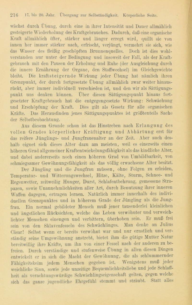 wächst durch Übung, durch eine in ihrer Intensität und Dauer allmählich gesteigerte Wiederholung des Kraftgebrauches. Dadurch, daß eine organische Kraft allmählich öfter, stärker und länger erregt wird, quillt sie von innen her immer stärker nach, erfrischt, verjüngt, vermehrt sie sich, wie das Wasser des fleißig geschöpften Brunnenquelles. Doch ist dies wohl- verstanden nur unter der Bedingung und insoweit der Fall, als der Kraft- gebrauch mit den Pausen der Erholung und Ruhe (der Ausgleichung durch die innere Ernährung der Organe, den Stoffwechsel) im Gleichgewichte bleibt. Die kraftsteigernde Wirkung jeder Übung hat nämlich ihren Grenzpunkt, der durch fortgesetzte Übung allmählich zwar weiter hinaus- rückt, aber immer individuell verschieden ist, und den wir als Sättigungs- punkt uns denken können. Über diesen Sättigungspunkt hinaus fort- gesetzter Kraftgebrauch hat die entgegengesetzte Wirkung: Schwächung und Erschöpfung der Kraft. Dies gilt als Gesetz für alle organischen Kräfte. Das Herausfinden jenes Sättigungspunktes ist größtenteils Sache der Selbstbeobachtung. Aus diesem Grunde schon ist das Hinstreben nach Erlangung des vollen Grades körperlicher Kräftigung und Abhärtung erst für das reifere Jünglings- und Jungfrauenalter an der Zeit. Aber auch des- halb eignet sich dieses Alter dazu am meisten, weil es einerseits einen höheren Grad allgemeiner Kraftentwickelungsfähigkeit als das kindliche Alter, und dabei andererseits noch einen höheren Grad von Umbildbarkeit, von schmiegsamer Gewöhnungsfähigkeit als das völlig erwachsene Alter besitzt. Der Jüngling und die Jungfrau müssen, ohne Folgen zu erleiden, Temperatur- und Witterungswechsel, Hitze, Kälte, Sturm, Schnee- und Regenwetter, zeitweilig Hunger, Durst, Schlafentbehrung, gemessene Stra- pazen, sowie Unannehmlichkeiten aller Art, durch Benutzung ihrer inneren Waffen dagegen, ertragen lernen. Natürlich immer innerhalb des indivi- duellen Grenzpunktes und in höherem Grade der Jüngling als die Jung- frau. Ein normal gebildeter Mensch muß jener tausenderlei kleinlichen und ängstlichen Rücksichten, welche das Leben verwöhnter und verweich- lichter Menschen einengen und verbittern, überhoben sein. Er muß frei sein von den Sklavenfesseln des Schwächlinges. Man denke an Julius Cäsar! Selbst wenn er bereits verwöhnt war und nur ernstlich und ver- ständig seine Umgewöhnung anstrebt, bietet ihm die gütige Mutter Natur bereitwillig ihre Kräfte, um ihn von einer Fessel nach der anderen zu be- freien. Durch verständige und stufenweise Übung in allen diesen Dingen entwickelt er in sich die Macht der Gewöhnung, die als schlummernder Fähigkeitskeim jedem Menschen gegeben ist. Wenigstens muß jeder weichliche Sinn, sowie jede unzeitige Bequemlichkeitsliebe und jede Schlaff- heit als verachtungswürdige Schwächlingseigenschaft gelten, gegen welche sich das ganze jugendliche Ehrgefühl stemmt und sträubt. Statt alles