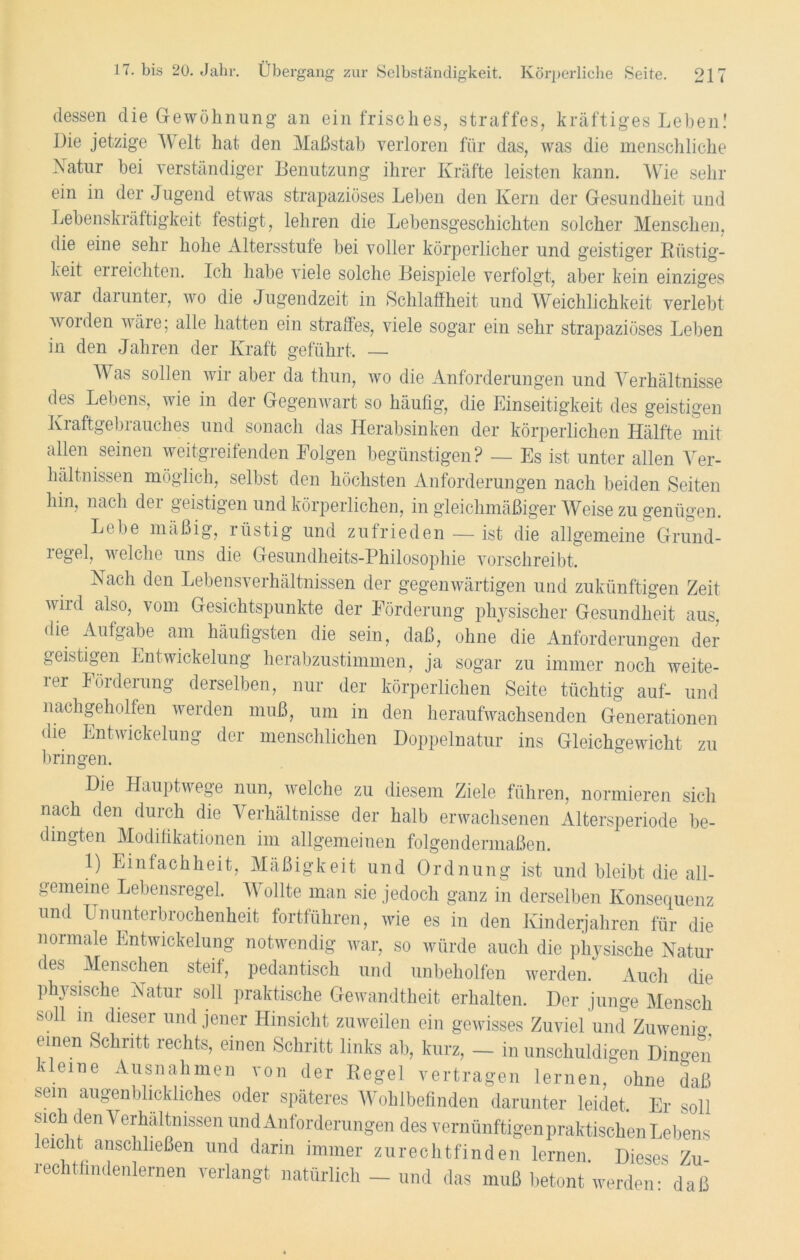dessen die Gewöhnung an ein frisches, straffes, kräftiges Leben! Die jetzige Welt hat den Maßstab verloren für das, was die menschliche Natur bei verständiger Benutzung ihrer Kräfte leisten kann. Wie sein- em in der Jugend etwas strapaziöses Leben den Kern der Gesundheit und Lebenskräftigkeit festigt, lehren die Lebensgeschichten solcher Menschen, die eine sehr hohe Altersstufe bei voller körperlicher und geistiger Rüstig- keit erreichten. Ich habe viele solche Beispiele verfolgt, aber kein einziges war darunter, wo die Jugendzeit in Schlaffheit und Weichlichkeit verlebt Avoiden wäre; alle hatten ein straffes, viele sogar ein sehr strapaziöses Leben in den Jahren der Kraft geführt, — M as sollen wii abei da thun, wo die Anforderungen und Verhältnisse des Lebens, wie in der Gegenwart so häufig, die Einseitigkeit des geistigen lvraftgebiauches und sonach das Herabsinken der körperlichen Hälfte mit allen seinen weitgreifenden Folgen begünstigen? — Es ist unter allen Ver- hältnissen möglich, selbst den höchsten Anforderungen nach beiden Seiten hin, nach der geistigen und körperlichen, in gleichmäßiger Weise zu genügen. Lebe mäßig, rüstig und zufrieden — ist die allgemeine Grund- regel, welche uns die Gesundheits-Philosophie vorschreibt. Nach den Lebensverhältnissen der gegenwärtigen und zukünftigen Zeit wird also, vom Gesichtspunkte der Förderung physischer Gesundheit aus, die Aufgabe am häufigsten die sein, daß, ohne die Anforderungen der geistigen Entwickelung herabzustimmen, ja sogar zu immer noch weite- rer Förderung derselben, nur der körperlichen Seite tüchtig auf- und nachgeholfen werden muß, um in den heraufwachsenden Generationen die Entwickelung der menschlichen Doppelnatur ins Gleichgewicht zu bringen. Die Hauptwege nun, welche zu diesem Ziele führen, normieren sich nach den durch die Verhältnisse der halb erwachsenen Altersperiode be- dingten Modifikationen im allgemeinen folgendermaßen. 1) Einfachheit, Mäßigkeit und Ordnung ist und bleibt die all- gemeine Lebensregel. Wollte man sie jedoch ganz in derselben Konsequenz und Ununterbrochenheit fortführen, wie es in den Kinderjahren für die normale Entwickelung notwendig war, so würde auch die physische Natur des Menschen steif, pedantisch und unbeholfen werden. Auch die physische Natur soll praktische Gewandtheit erhalten. Der junge Mensch soll m dieser und jener Hinsicht zuweilen ein gewisses Zuviel und Zuwenig, einen Schritt rechts, einen Schritt links ab, kurz, — in unschuldigen Dino-en kleine Ausnahmen von der Regel vertragen lernen, ohne daß sein augenblickliches oder späteres Wohlbefinden darunter leidet. Er soll sich den Verhältnissen und Anforderungen des vernünftigen praktischen Lebens leicht anschließen und dann immer zurechtfinden lernen. Dieses Zu- rechtfindenlernen verlangt natürlich - und das muß betont werden- daß