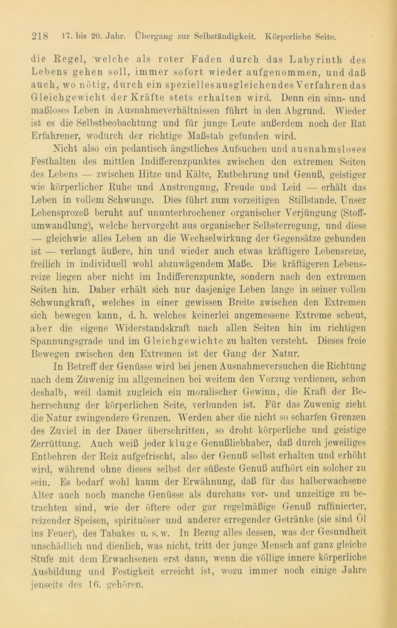 die Regel, welche als roter Faden durch das Labyrinth des Lebens gehen soll, immer sofort wieder aufgenommen, und daß auch, wo nötig, durch ein spezielles ausgleichendes Verfahren das Gleichgewicht der Kräfte stets erhalten wird. Denn ein sinn- und maßloses Leben in Ausnahme Verhältnissen führt in den Abgrund. Wieder ist es die Selbstbeobachtung und für junge Leute außerdem noch der Rat Erfahrener, wodurch der richtige Maßstab gefunden wird. Nicht also ein pedantisch ängstliches Aufsuchen und ausnahmsloses Festhalten des mittlen Indifferenzpunktes zwischen den extremen Seiten des Lebens — zwischen Hitze und Kälte, Entbehrung und Genuß, geistiger wie körperlicher Ruhe und Anstrengung, Freude und Leid — erhält das Leben in vollem Schwünge. Dies führt zum vorzeitigen Stillstände. Unser Lebensprozeß beruht auf ununterbrochener organischer Verjüngung (Stoff- umwandlung), welche hervorgeht aus organischer Selbsterregung, und diese — gleichwie alles Leben an die Wechselwirkung der Gegensätze gebunden ist — verlangt äußere, hin und wieder auch etwas kräftigere Lebensreize, freilich in individuell wohl abzuwägendem Maße. Die kräftigeren Lebens- reize liegen aber nicht im Indifferenzpunkte, sondern nach den extremen Seiten hin. Daher erhält sich nur dasjenige Leben lange in seiner vollen Schwungkraft, welches in einer gewissen Breite zwischen den Extremen sich bewegen kann, d. h. welches keinerlei angemessene Extreme scheut, aber die eigene Widerstandskraft nach allen Seiten hin im richtigen Spannungsgrade und im Gleichgewichte zu halten versteht. Dieses freie Bewegen zwischen den Extremen ist der Gang der Natur. In Betreff der Genüsse wird bei jenen Ausnahmeversuchen die Richtung nach dem Zuwenig im allgemeinen bei weitem den Vorzug verdienen, schon deshalb, weil damit zugleich ein moralischer Gewinn, die Kraft der Be- herrschung der körperlichen Seite, verbunden ist. Für das Zuwenig zieht die Natur zwingendere Grenzen. Werden aber die nicht so scharfen Grenzen des Zuviel in der Dauer überschritten, so droht körperliche und geistige Zerrüttung. Auch weiß jeder kluge Genußliebhaber, daß durch jeweiliges Entbehren der Reiz aufgefrischt, also der Genuß selbst erhalten und erhöht wird, während ohne dieses selbst der süßeste Genuß aufhört ein solcher zu sein. Es bedarf wohl kaum der Erwähnung, daß für das halberwachsene Alter auch noch manche Genüsse als durchaus vor- und unzeitige zu be- trachten sind, wie der öftere oder gar regelmäßige Genuß raffinierter, reizender Speisen, spirituöser und anderer erregender Getränke (sie sind Ol ins Feuer), des Tabakes u. s. w. In Bezug alles dessen, was der Gesundheit unschädlich und dienlich, was nicht, tritt der junge Mensch auf ganz gleiche Stufe mit dem Erwachsenen erst dann, wenn die völlige innere körperliche Ausbildung und Festigkeit erreicht ist, wozu immer noch einige Jahre jenseits des 16. gehören.