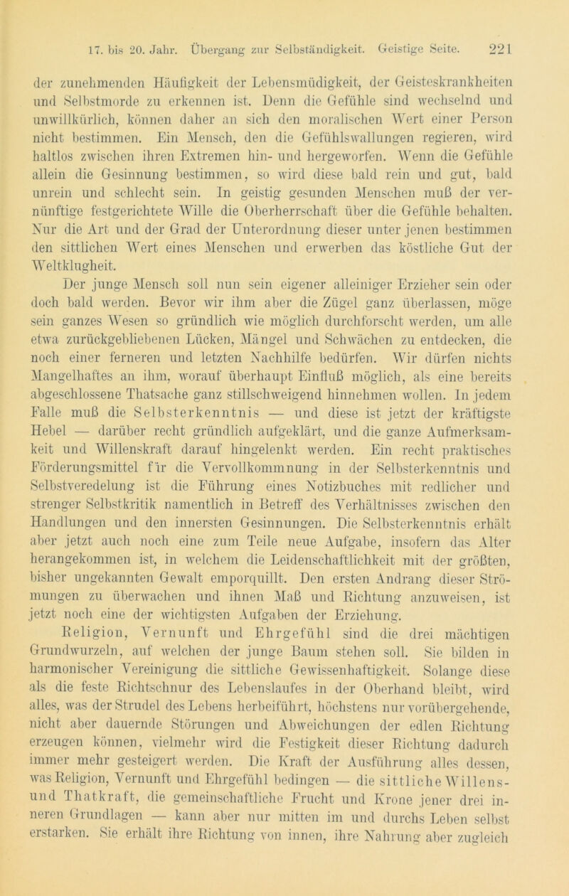 der zunehmenden Häufigkeit der Lebensmüdigkeit, der Geisteskrankheiten und Selbstmorde zu erkennen ist. Denn die Gefühle sind wechselnd und unwillkürlich, können daher an sich den moralischen Wert einer Person nicht bestimmen. Ein Mensch, den die Gefühlswallungen regieren, wird haltlos zwischen ihren Extremen hin- und hergeworfen. Wenn die Gefühle allein die Gesinnung bestimmen, so wird diese bald rein und gut, bald unrein und schlecht sein. In geistig gesunden Menschen muß der ver- nünftige festgerichtete Wille die Oberherrschaft über die Gefühle behalten. Nur die Art und der Grad der Unterordnung dieser unter jenen bestimmen den sittlichen Wert eines Menschen und erwerben das köstliche Gut der Weltklugheit. Der junge Mensch soll nun sein eigener alleiniger Erzieher sein oder doch bald werden. Bevor wir ihm aber die Zügel ganz überlassen, möge sein ganzes Wesen so gründlich Avie möglich durchforscht werden, um alle etwa zurückgebliebenen Lücken, Mängel und Schwächen zu entdecken, die noch einer ferneren und letzten Nachhilfe bedürfen. Wir dürfen nichts Mangelhaftes an ihm, worauf überhaupt Einfluß möglich, als eine bereits abgeschlossene Thatsache ganz stillschweigend hinnehmen wollen. In jedem Falle muß die Selbsterkenntnis — und diese ist jetzt der kräftigste Hebel — darüber recht gründlich aufgeklärt, und die ganze Aufmerksam- keit und Willenskraft darauf hingelenkt werden. Ein recht praktisches Eörderungsmittel fir die Vervollkommnung in der Selbsterkenntnis und Selbstveredelung ist die Führung eines Notizbuches mit redlicher und strenger Selbstkritik namentlich in Betreff des Verhältnisses zwischen den Handlungen und den innersten Gesinnungen. Die Selbsterkenntnis erhält aber jetzt auch noch eine zum Teile neue Aufgabe, insofern das Alter herangekommen ist, in welchem die Leidenschaftlichkeit mit der größten, bisher ungekannten Gewalt emporquillt. Den ersten Andrang dieser Strö- mungen zu überwachen und ihnen Maß und Richtung anzuweisen, ist jetzt noch eine der wichtigsten Aufgaben der Erziehung. Religion, Vernunft und Ehrgefühl sind die drei mächtigen Grundwurzeln, auf Avelchen der junge Baum stehen soll. Sie bilden in harmonischer Vereinigung die sittliche Gewissenhaftigkeit, Solange diese als die feste Richtschnur des Lebenslaufes in der Oberhand bleibt, wird alles, Avas der Strudel des Lebens herbeiführt, höchstens nur vorübergehende, nicht aber dauernde Störungen und Abweichungen der edlen Richtung erzeugen können, vielmehr wird die Festigkeit dieser Richtung dadurch immer mehr gesteigert werden. Die Kraft der Ausführung alles dessen, was Religion, Vernunft und Ehrgefühl bedingen — die sittliche Willens- und Thatkraft, die gemeinschaftliche Frucht und Krone jener drei in- neren Grundlagen — kann aber nur mitten im und durchs Leben selbst erstarken. Sie erhält ihre Richtung von innen, ihre Nahrung aber zugleich 7 ~ o