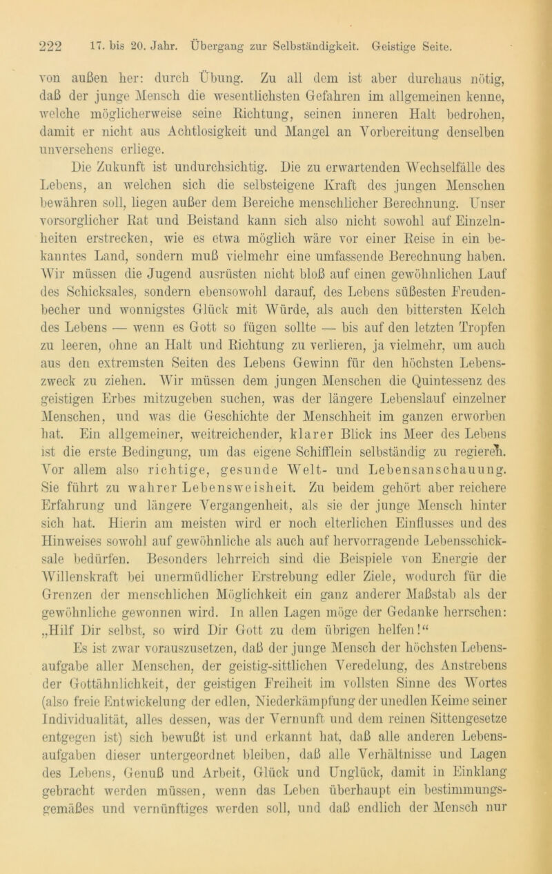 von außen her: durch Übung. Zu all dem ist aber durchaus nötig, daß der junge Mensch die wesentlichsten Gefahren im allgemeinen kenne, welche möglicherweise seine Richtung, seinen inneren Halt bedrohen, damit er nicht aus Achtlosigkeit und Mangel an Vorbereitung denselben unversehens erliege. Die Zukunft ist undurchsichtig. Die zu erwartenden Wechselfälle des Lebens, an welchen sich die selbsteigene Kraft des jungen Menschen bewähren soll, liegen außer dem Gereiche menschlicher Berechnung. Unser vorsorglicher Rat und Beistand kann sich also nicht sowohl auf Einzeln- heiten erstrecken, wie es etwa möglich wäre vor einer Reise in ein be- kanntes Land, sondern muß vielmehr eine umfassende Berechnung haben. Wir müssen die Jugend ausrüsten nicht bloß auf einen gewöhnlichen Lauf des Schicksales, sondern ebensowohl darauf, des Lebens süßesten Freuden- becher und wonnigstes Glück mit Würde, als auch den bittersten Kelch des Lebens — wenn es Gott so fügen sollte — bis auf den letzten Tropfen zu leeren, ohne an Halt und Richtung zu verlieren, ja vielmehr, um auch aus den extremsten Seiten des Lebens Gewinn für den höchsten Lebens- zweck zu ziehen. Wir müssen dem jungen Menschen die Quintessenz des geistigen Erbes mitzugeben suchen, was der längere Lebenslauf einzelner Menschen, und was die Geschichte der Menschheit im ganzen erworben hat. Ein allgemeiner, weitreichender, klarer Blick ins Meer des Lebens ist die erste Bedingung, um das eigene Schifflein selbständig zu regieret. Vor allem also richtige, gesunde Welt- und Lebensanschauung. Sie führt zu wahrer Lebensweisheit. Zu beidem gehört aber reichere Erfahrung und längere Vergangenheit, als sie der junge Mensch hinter sich hat. Hierin am meisten wird er noch elterlichen Einflusses und des Hinweises sowohl auf gewöhnliche als aucli auf hervorragende Lebensschick- sale bedürfen. Besonders lehrreich sind die Beispiele von Energie der Willenskraft bei unermüdlicher Erstrebung edler Ziele, wodurch für die Grenzen der menschlichen Möglichkeit ein ganz anderer Maßstab als der gewöhnliche gewonnen wird. In allen Lagen möge der Gedanke herrschen: „Hilf Dir selbst, so wird Dir Gott zu dem übrigen helfen!“ Es ist zwar vorauszusetzen, daß der junge Mensch der höchsten Lebens- aufgabe aller Menschen, der geistig-sittlichen Veredelung, des Anst-rebens der Gottähnlichkeit, der geistigen Freiheit im vollsten Sinne des Wortes (also freie Entwickelung der edlen, Niederkämpfung der unedlen Keime seiner Individualität, alles dessen, was der Vernunft und dem reinen Sittengesetze entgegen ist) sich bewußt ist und erkannt hat, daß alle anderen Lebens- aufgaben dieser untergeordnet bleiben, daß alle Verhältnisse und Lagen des Lebens, Genuß und Arbeit, Glück und Unglück, damit in Einklang gebracht werden müssen, wenn das Leben überhaupt ein bestimmungs- gemäßes und vernünftiges werden soll, und daß endlich der Mensch nur