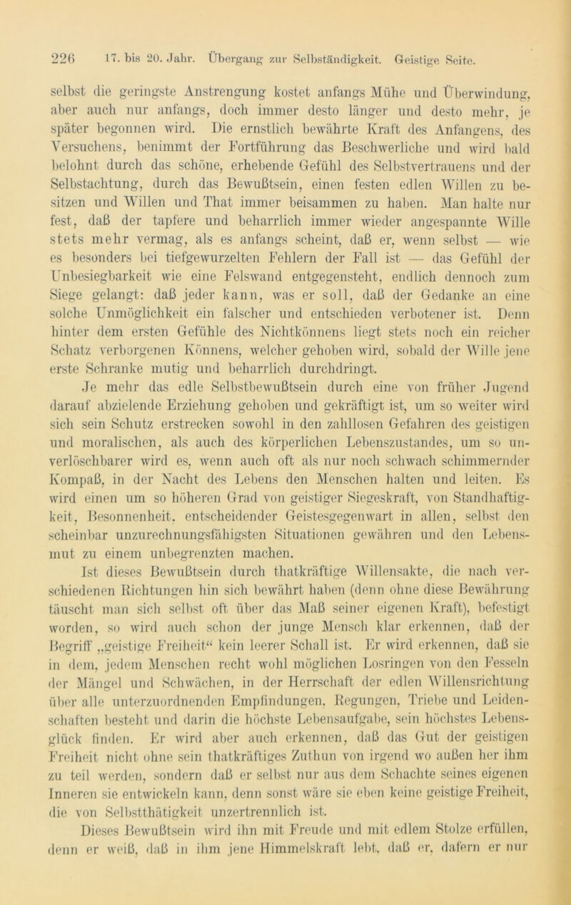 selbst die geringste Anstrengung kostet anfangs Mühe und Überwindung, aber auch nur anfangs, doch immer desto länger und desto mehr, je später begonnen wird. Die ernstlich bewährte Kraft des Anfängens, des Versuchens, benimmt der Fortführung das Beschwerliche und wird bald belohnt durch das schöne, erhebende Gefühl des Selbstvertrauens und der Selbstachtung, durch das Bewußtsein, einen festen edlen Willen zu be- sitzen und Willen und That immer beisammen zu haben. Man halte nur fest, daß der tapfere und beharrlich immer wieder angespannte Wille stets mehr vermag, als es anfangs scheint, daß er, wenn selbst — wie es besonders bei tiefgewurzelten Fehlern der Fall ist — das Gefühl der Unbesiegbarkeit wie eine Felswand entgegensteht, endlich dennoch zum Siege gelangt: daß jeder kann, was er soll, daß der Gedanke an eine solche Unmöglichkeit ein falscher und entschieden verbotener ist. Denn hinter dem ersten Gefühle des Nichtkönnens liegt stets noch ein reicher Schatz verborgenen Könnens, welcher gehoben wird, sobald der Wille jene erste Schranke mutig und beharrlich durchdringt. Je mehr das edle Selbstbewußtsein durch eine von früher Jugend darauf abzielende Erziehung gehoben und gekräftigt ist, um so weiter wird sich sein Schutz erstrecken sowohl in den zahllosen Gefahren des geistigen und moralischen, als auch des körperlichen Lebenszustandes, um so un- verlöschbarer wird es, wenn auch oft als nur noch schwach schimmernder Kompaß, in der Nacht des Lebens den Menschen halten und leiten. Es wird einen um so höheren Grad von geistiger Siegeskraft, von Standhaftig- keit, Besonnenheit, entscheidender Geistesgegenwart in allen, selbst den scheinbar unzurechnungsfähigsten Situationen gewähren und den Lebens- mut zu einem unbegrenzten machen. Ist dieses Bewußtsein durch thatkräftige Willensakte, die nach ver- schiedenen Richtungen hin sich bewährt haben (denn ohne diese Bewährung täuscht man sich selbst oft über das Maß seiner eigenen Kraft), befestigt worden, so wird auch schon der junge Mensch klar erkennen, daß der Begriff „geistige Freiheit.“ kein leerer Schall ist. Er wird erkennen, daß sie in dem, jedem Menschen recht wohl möglichen Losringen von den Fesseln der Mängel und Schwächen, in der Herrschaft der edlen Willensrichtung über alle unterzuordnenden Empfindungen, Regungen, Triebe und Leiden- schaften besteht und darin die höchste Lebensaufgabe, sein höchstes Lebens- glück finden. Er wird aber auch erkennen, daß das Gut der geistigen Freiheit nicht ohne sein thatkräftiges Zuthun von irgend wo außen her ihm zu teil werden, sondern daß er selbst nur aus dem Schachte seines eigenen Inneren sie entwickeln kann, denn sonst wäre sie eben keine geistige Freiheit, die von Selbstthätigkeit unzertrennlich ist. Dieses Bewußtsein wird ihn mit Freude und mit edlem Stolze erfüllen, denn er weiß, daß in ihm jene Himmelskraft lebt, daß er, dafern er nur