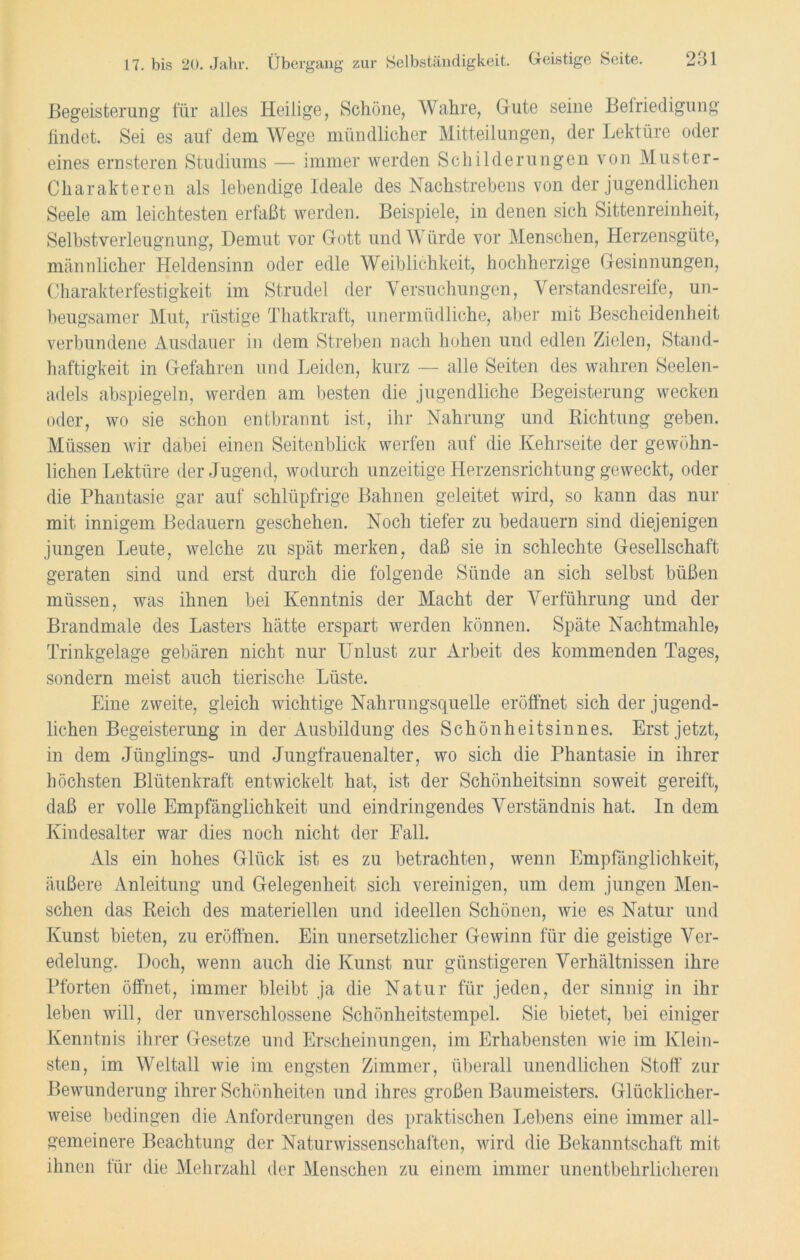 Begeisterung für alles Heilige, Schöne, Wahre, Gute seine Befriedigung findet. Sei es auf dem Wege mündlicher Mitteilungen, der Lektüre oder eines ernsteren Studiums — immer werden Schilderungen von Muster- Charakteren als lebendige Ideale des Nachstrebens von der jugendlichen Seele am leichtesten erfaßt werden. Beispiele, in denen sich Sittenreinheit, Selbstverleugnung, Demut vor Gott und Würde vor Menschen, Herzensgute, männlicher Heldensinn oder edle Weiblichkeit, hochherzige Gesinnungen, Charakterfestigkeit im Strudel der Versuchungen, Verstandesreife, un- beugsamer Mut, rüstige Thatkraft, unermüdliche, aber mit Bescheidenheit verbundene Ausdauer in dem Streben nach hohen und edlen Zielen, Stand- haftigkeit in Gefahren und Leiden, kurz — alle Seiten des wahren Seelen- adels abspiegeln, werden am besten die jugendliche Begeisterung wecken oder, wo sie schon entbrannt ist, ihr Nahrung und Richtung geben. Müssen wir dabei einen Seitenblick werfen auf die Kehrseite der gewöhn- lichen Lektüre der Jugend, wodurch unzeitige Herzensrichtung geweckt, oder die Phantasie gar auf schlüpfrige Bahnen geleitet wird, so kann das nur mit innigem Bedauern geschehen. Noch tiefer zu bedauern sind diejenigen jungen Leute, welche zu spät merken, daß sie in schlechte Gesellschaft geraten sind und erst durch die folgende Sünde an sich selbst büßen müssen, was ihnen bei Kenntnis der Macht der Verführung und der Brandmale des Lasters hätte erspart werden können. Späte Nachtmahle, Trinkgelage gebären nicht nur Unlust zur Arbeit des kommenden Tages, sondern meist auch tierische Lüste. Eine zweite, gleich wichtige Nahrungsquelle eröffnet sich der jugend- lichen Begeisterung in der Ausbildung des Schönheitsinnes. Erst jetzt, in dem Jünglings- und Jungfrauenalter, wo sich die Phantasie in ihrer höchsten Blütenkraft entwickelt hat, ist der Schönheitsinn soweit gereift, daß er volle Empfänglichkeit und eindringendes Verständnis hat. In dem Ivindesalter war dies noch nicht der Fall. Als ein hohes Glück ist es zu betrachten, wenn Empfänglichkeit, äußere Anleitung und Gelegenheit sich vereinigen, um dem jungen Men- schen das Reich des materiellen und ideellen Schönen, wie es Natur und Kunst bieten, zu eröffnen. Ein unersetzlicher Gewinn für die geistige Ver- edelung. Doch, wenn auch die Kunst nur günstigeren Verhältnissen ihre Pforten öffnet, immer bleibt ja die Natur für jeden, der sinnig in ihr leben will, der unverschlossene Schönheitstempel. Sie bietet, bei einiger Kenntnis ihrer Gesetze und Erscheinungen, im Erhabensten wie im Klein- sten, im Weltall wie im engsten Zimmer, überall unendlichen Stoff zur Bewunderung ihrer Schönheiten und ihres großen Baumeisters. Glücklicher- weise bedingen die Anforderungen des praktischen Lebens eine immer all- gemeinere Beachtung der Naturwissenschaften, wird die Bekanntschaft mit ihnen für die Mehrzahl der Menschen zu einem immer unentbehrlicheren
