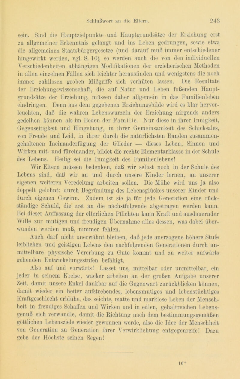 sein. Sind die Hauptzielpunkte und Hauptgrundsätze der Erziehung erst zu allgemeiner Erkenntnis gelangt und ins Leben gedrungen, sowie etwa die allgemeinen Staatsbürgergesetze (und darauf muß immer entschiedener hingewirkt werden, vgl. S. 10), so werden auch die von den individuellen Verschiedenheiten abhängigen Modifikationen der erzieherischen Methoden in allen einzelnen Fällen sich leichter herausfinden und wenigstens die noch immer zahllosen groben Mißgriffe sich verhüten lassen. Die Resultate der Erziehungswissenschaft, die auf Natur und Leben fußenden Haupt- grundsätze der Erziehung, müssen daher allgemein in das Familienleben eindringen. Denn aus dem gegebenen Erziehungsbilde wird es klar hervor- leuchten, daß die wahren Lebenswurzeln der Erziehung nirgends anders gedeihen können als im Boden der Familie. Nur diese in ihrer Innigkeit, Gegenseitigkeit und Hingebung, in ihrer Gemeinsamkeit des Schicksales, von Freude und Leid, in ihrer durch die natürlichsten Banden zusammen- gehaltenen Ineinanderfügung der Glieder — dieses Leben, Sinnen und Wirken mit- und füreinander, bildet die rechte Elementarklasse in der Schule des Lebens. Heilig sei die Innigkeit des Familienlebens! Wir Eltern müssen bedenken, daß wir selbst noch in der Schule des Lebens sind, daß wir an und durch unsere Kinder lernen, an unserer eigenen weiteren Veredelung arbeiten sollen. Die Mühe wird uns ja also doppelt gelohnt: durch Begründung des Lebensglückes unserer Kinder und durch eigenen Gewinn. Zudem ist sie ja für jede Generation eine rück- ständige Schuld, die erst an die nächstfolgende abgetragen werden kann. Bei dieser Auffassung der elterlichen Pflichten kann Kraft und ausdauernder Wille zur mutigen und freudigen Übernahme alles dessen, was dabei über- wunden werden muß, nimmer fehlen. Auch darf nicht unerwähnt bleiben, daß jede anerzogene höhere Stufe leiblichen und geistigen Lebens den nachfolgenden Generationen durch un- mittelbare physische Vererbung zu Gute kommt und zu weiter aufwärts gehenden Entwickelungsstufen befähigt. Also auf und vorwärts! Lasset uns, mittelbar oder unmittelbar, ein jeder in seinem Kreise, wacker arbeiten an der großen Aufgabe unserer Zeit, damit unsere Enkel dankbar auf die Gegenwart zurückblicken können, damit wieder ein heiter aufstrebendes, lebensmutiges und lebenstüchtiges Kraftgeschlecht erblühe, das seichte, matte und marklose Leben der Mensch- heit in freudiges Schaffen und Wirken und in edlen, gehaltreichen Lebens- genuß sich verwandle, damit die Richtung nach dem bestimmungsgemäßen göttlichen Lebensziele wieder gewonnen werde, also die Idee der Menschheit von Generation zu Generation ihrer Verwirklichung entgegen reife! Dazu gebe der Höchste seinen Segen! 16*