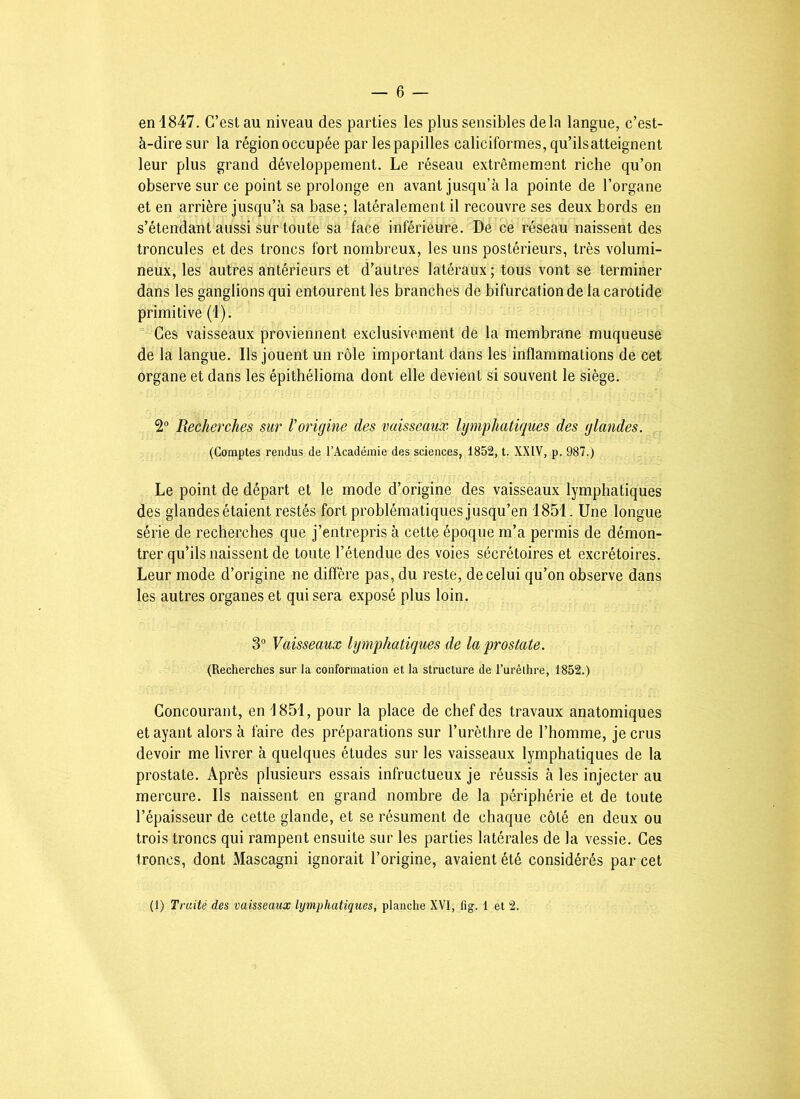 en 1847. C’est au niveau des parties les plus sensibles delà langue, c’est- à-dire sur la région occupée par les papilles caliciformes, qu’ilsatteignent leur plus grand développement. Le réseau extrêmement riche qu’on observe sur ce point se prolonge en avant jusqu’à la pointe de l’organe et en arrière jusqu’à sa base; latéralement il recouvre ses deux bords en s’étendant aussi sur toute sa face inférieure. De ce réseau naissent des troncules et des troncs fort nombreux, les uns postérieurs, très volumi- neux, les autres antérieurs et d’autres latéraux; tous vont se terminer dans les ganglions qui entourent les branches de bifurcation de la carotide primitive (1). Ces vaisseaux proviennent exclusivement de la membrane muqueuse de la langue. Ils jouent un rôle important dans les inflammations de cet organe et dans les épithélioma dont elle devient si souvent le siège. 2 Recherches sur Vorigine des vaisseaux lymphatiques des glandes. (Comptes rendus de l’Académie des sciences, 1852, t. XXIV, p. 987.) Le point de départ et le mode d’origine des vaisseaux lymphatiques des glandes étaient restés fort problématiques jusqu’en 1851. Une longue série de recherches que j’entrepris à cette époque m’a permis de démon- trer qu’ils naissent de toute l’étendue des voies sécrétoires et excrétoires. Leur mode d’origine ne diffère pas, du reste, de celui qu’on observe dans les autres organes et qui sera exposé plus loin. 3“ Vaisseaux lymphatiques de la prostate. (Recherches sur la conformation et la structure de Turèthre, 1852.) Concourant, en 1851, pour la place de chef des travaux anatomiques et ayant alors à faire des préparations sur l’urèthre de l’homme, je crus devoir me livrer à quelques études sur les vaisseaux lymphatiques de la prostate. Après plusieurs essais infructueux je réussis à les injecter au mercure. Ils naissent en grand nombre de la périphérie et de toute l’épaisseur de cette glande, et se résument de chaque côté en deux ou trois troncs qui rampent ensuite sur les parties latérales de la vessie. Ces troncs, dont Mascagni ignorait l’origine, avaient été considérés par cet (1) Traité des vaisseaux lymphatiques, planche XVI, fig. 1 et 2.